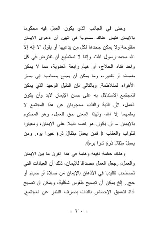 ‫ﻭﺤﺘﻰ ﻓﻲ ﺍﻟﺠﺎﻨﺏ ﺍﻟﺫﻱ ﻴﻜﻭﻥ ﺍﻟﻌﻤل ﻓﻴﻪ ﻤﺤﻜﻭﻤﺎ‬
 ‫‪‬‬
‫ﺒﺎﻹﻴﻤﺎﻥ ﻓﻠﻴﺱ ﻫﻨﺎﻙ ﺼﻌﻭﺒﺔ ﻓﻲ ﺘﺒﻴﻥ ﺃﻥ ﺩﻋﻭﻯ ﺍﻹﻴﻤﺎﻥ‬
‫ﻤﻔﺘﻭﺤﺔ ﻭﻻ ﻴﻤﻜﻥ ﺠﺤﺩﻫﺎ ﻟﻜل ﻤﻥ ﻴﺩﻋﻴﻬﺎ ﺃﻭ ﻴﻘﻭل "ﻻ ﺇﻟﻪ ﺇﻻ‬
‫ﺍﷲ ﻤﺤﻤﺩ ﺭﺴﻭل ﺍﷲ"، ﻭﺇﻨﻨﺎ ﻻ ﻨﺴﺘﻁﻴﻊ ﺃﻥ ﻨﻔﺘﺭﺽ ﻓﻲ ﻜل‬
‫ﻭﺍﺤﺩ ﻓﻨﺎﺀ ﺍﻟﺤﻼﺝ، ﺃﻭ ﻫﻴﺎﻡ ﺭﺍﺒﻌﺔ ﺍﻟﻌﺩﻭﻴﺔ، ﻤﻤﺎ ﻻ ﻴﻤﻜﻥ‬
‫ﻀﺒﻁﻪ ﺃﻭ ﺘﻘﺩﻴﺭﻩ، ﻭﻤﺎ ﻴﻤﻜﻥ ﺃﻥ ﻴﺠﻨﺢ ﺒﺼﺎﺤﺒﻪ ﺇﻟﻰ ﺒﺤﺎﺭ‬
‫ﺍﻷﻫﻭﺍﺀ ﺍﻟﻤﺘﻼﻁﻤﺔ. ﻭﺒﺎﻟﺘﺎﻟﻲ ﻓﺈﻥ ﺍﻟﺩﻟﻴل ﺍﻟﻭﺤﻴﺩ ﺍﻟﺫﻱ ﻴﻤﻜﻥ‬
‫ﻟﻠﻤﺠﺘﻤﻊ ﺍﻻﺴﺘﺩﻻل ﺒﻪ ﻋﻠﻰ ﺤﺴﻥ ﺍﻹﻴﻤﺎﻥ ﻻﺒﺩ ﻭﺃﻥ ﻴﻜﻭﻥ‬
‫ﺍﻟﻌﻤل، ﻷﻥ ﺍﻟﻨﻴﺔ ﻭﺍﻟﻘﻠﺏ ﻤﺤﺠﻭﺒﺎﻥ ﻋﻥ ﻫﺫﺍ ﺍﻟﻤﺠﺘﻤﻊ ﻻ‬
‫ﻴﻌﻠﻤﻬﻤﺎ ﺇﻻ ﺍﷲ، ﻭﻟﻬﺫﺍ ﺍﻟﻤﻌﻨﻰ ﺤﻕ ﻟﻠﻌﻤل، ﻭﻫﻭ ﺍﻟﻤﺤﻜﻭﻡ‬
                    ‫‪‬‬
‫ﺒﺎﻹﻴﻤﺎﻥ – ﺃﻥ ﻴﻜﻭﻥ ﻫﻭ ﻨﻔﺴﻪ ﺩﻟﻴﻼ ﻋﻠﻰ ﺍﻹﻴﻤﺎﻥ، ﻭﻤﻌﻴﺎﺭﺍ‬
 ‫‪‬‬                  ‫ﹰ‬
‫ﻟﻠﺜﻭﺍﺏ ﻭﺍﻟﻌﻘﺎﺏ ‪ ‬ﻓ ‪‬ﻥ ﻴﻌﻤل ﻤﺜ ﹶﺎل ﺫﺭ ٍ ﺨﻴ ‪‬ﺍ ﻴﺭﻩ. ﻭ ‪‬ﻥ‬
 ‫ﹶﻤ ‪ ِ ْ   ‬ﹾ ﻘ َ ﹶ ‪‬ﺓ ﹶ ‪‬ﺭ ‪   ‬ﻤ‬
                             ‫ﻴﻌﻤل ﻤﺜ ﹶﺎل ﺫﺭ ٍ ﺸ ‪‬ﺍ ﻴﺭﻩ‪.‬‬
                               ‫‪ ِ ْ   ‬ﹾ ﻘ َ ﹶ ‪‬ﺓ ﹶ ﺭ ‪  ‬‬
‫ﻭﻫﻨﺎﻙ ﺤﻜﻤﺔ ﺩﻗﻴﻘﺔ ﻭﻫﺎﻤﺔ ﻓﻲ ﻫﺫﺍ ﺍﻟﻘﺭﻥ ﻤﺎ ﺒﻴﻥ ﺍﻹﻴﻤﺎﻥ‬
‫ﻭﺍﻟﻌﻤل، ﻭﺠﻌل ﺍﻟﻌﻤل ﻤﺼﺩﺍﻗﺎ ﻟﻺﻴﻤﺎﻥ، ﺫﻟﻙ ﺃﻥ ﺍﻟﻌﺒﺎﺩﺍﺕ ﺍﻟﺘﻲ‬
                              ‫ﹰ‬
‫ﺘﺼﻁﺤﺏ ﺘﻘﻠﻴﺩﻴﺎ ﻓﻲ ﺍﻷﺫﻫﺎﻥ ﺒﺎﻹﻴﻤﺎﻥ ﻤﻥ ﺼﻼﺓ ﺃﻭ ﺼﻴﺎﻡ ﺃﻭ‬
                                     ‫‪‬‬
‫ﺤﺞ.. ﺇﻟﺦ ﻴﻤﻜﻥ ﺃﻥ ﺘﺼﺒﺢ ﻁﻘﻭﺱ ﺸﻜﻠﻴﺔ، ﻭﻴﻤﻜﻥ ﺃﻥ ﺘﺼﺒﺢ‬
‫ﺃﺩﺍﺓ ﻟﺘﻌﻤﻴﻕ ﺍﻹﺤﺴﺎﺱ ﺒﺎﻟﺫﺍﺕ ﺒﺼﺭﻑ ﺍﻟﻨﻅﺭ ﻋﻥ ﺍﻟﻤﺠﺘﻤﻊ.‬


                      ‫- ٠١٦ -‬
 