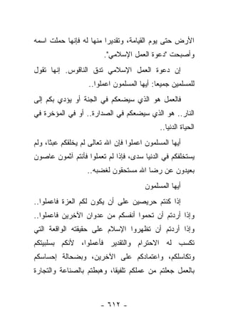 ‫ﺍﻷﺭﺽ ﺤﺘﻰ ﻴﻭﻡ ﺍﻟﻘﻴﺎﻤﺔ، ﻭﺘﻘﺩﻴ ‪‬ﺍ ﻤﻨﻬﺎ ﻟﻪ ﻓﺈﻨﻬﺎ ﺤﻤﻠﺕ ﺍﺴﻤﻪ‬
                         ‫ﺭ‬
                         ‫ﻭﺃﺼﺒﺤﺕ "ﺩﻋﻭﺓ ﺍﻟﻌﻤل ﺍﻹﺴﻼﻤﻲ".‬
‫ﺇﻥ ﺩﻋﻭﺓ ﺍﻟﻌﻤل ﺍﻹﺴﻼﻤﻲ ﺘﺩﻕ ﺍﻟﻨﺎﻗﻭﺱ. ﺇﻨﻬﺎ ﺘﻘﻭل‬
                   ‫ﻟﻠﻤﺴﻠﻤﻴﻥ ﺠﻤﻴ ‪‬ﺎ: ﺃﻴﻬﺎ ﺍﻟﻤﺴﻠﻤﻭﻥ ﺍﻋﻤﻠﻭﺍ..‬
                                            ‫ﻌ‬
‫ﻓﺎﻟﻌﻤل ﻫﻭ ﺍﻟﺫﻱ ﺴﻴﻀﻌﻜﻡ ﻓﻲ ﺍﻟﺠﻨﺔ ﺃﻭ ﻴﺅﺩﻱ ﺒﻜﻡ ﺇﻟﻰ‬
‫ﺍﻟﻨﺎﺭ.. ﻫﻭ ﺍﻟﺫﻱ ﺴﻴﻀﻌﻜﻡ ﻓﻲ ﺍﻟﺼﺩﺍﺭﺓ.. ﺃﻭ ﻓﻲ ﺍﻟﻤﺅﺨﺭﺓ ﻓﻲ‬
                                             ‫ﺍﻟﺤﻴﺎﺓ ﺍﻟﺩﻨﻴﺎ..‬
‫ﺃﻴﻬﺎ ﺍﻟﻤﺴﻠﻤﻭﻥ ﺍﻋﻤﻠﻭﺍ ﻓﺈﻥ ﺍﷲ ﺘﻌﺎﻟﻰ ﻟﻡ ﻴﺨﻠﻘﻜﻡ ﻋﺒﺜﺎ، ﻭﻟﻡ‬
      ‫ﹰ‬
‫ﻴﺴﺘﺨﻠﻔﻜﻡ ﻓﻲ ﺍﻟﺩﻨﻴﺎ ﺴﺩﻯ، ﻓﺈﺫﺍ ﻟﻡ ﺘﻌﻤﻠﻭﺍ ﻓﺄﻨﺘﻡ ﺁﺜﻤﻭﻥ ﻋﺎﺼﻭﻥ‬
                                    ‫‪‬‬
                   ‫ﺒﻌﻴﺩﻭﻥ ﻋﻥ ﺭﻀﺎ ﺍﷲ ﻤﺴﺘﺤﻘﻭﻥ ﻟﻐﻀﺒﻪ..‬
                                        ‫ﺃﻴﻬﺎ ﺍﻟﻤﺴﻠﻤﻭﻥ‬
‫ﺇﺫﺍ ﻜﻨﺘﻡ ﺤﺭﻴﺼﻴﻥ ﻋﻠﻰ ﺃﻥ ﻴﻜﻭﻥ ﻟﻜﻡ ﺍﻟﻌﺯﺓ ﻓﺎﻋﻤﻠﻭﺍ..‬
‫ﻭﺇﺫﺍ ﺃﺭﺩﺘﻡ ﺃﻥ ﺘﺤﻤﻭﺍ ﺃﻨﻔﺴﻜﻡ ﻤﻥ ﻋﺩﻭﺍﻥ ﺍﻵﺨﺭﻴﻥ ﻓﺎﻋﻤﻠﻭﺍ..‬
‫ﻭﺇﺫﺍ ﺃﺭﺩﺘﻡ ﺃﻥ ﺘﻅﻬﺭﻭﺍ ﺍﻹﺴﻼﻡ ﻋﻠﻰ ﺤﻘﻴﻘﺘﻪ ﺍﻟﻭﺍﻗﻌﺔ ﺍﻟﺘﻲ‬
‫ﺘﻜﺴﺏ ﻟﻪ ﺍﻻﺤﺘﺭﺍﻡ ﻭﺍﻟﺘﻘﺩﻴﺭ ﻓﺄﻋﻤﻠﻭﺍ، ﻷﻨﻜﻡ ﺒﺴﻠﺒﻴﺘﻜﻡ‬
‫ﻭﺘﻜﺎﺴﻠﻜﻡ، ﻭﺍﻋﺘﻤﺎﺩﻜﻡ ﻋﻠﻰ ﺍﻵﺨﺭﻴﻥ، ﻭﺒﻀﺤﺎﻟﺔ ﺇﺤﺴﺎﺴﻜﻡ‬
‫ﺒﺎﻟﻌﻤل ﺠﻌﻠﺘﻡ ﻤﻥ ﻋﻤﻠﻜﻡ ﺘﻠﻔﻴﻘﺎ، ﻭﻫﺒﻁﺘﻡ ﺒﺎﻟﺼﻨﺎﻋﺔ ﻭﺍﻟﺘﺠﺎﺭﺓ‬
                           ‫ﹰ‬



                        ‫- ٢١٦ -‬
 