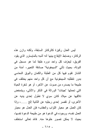 ‫ﻟﻴﺱ ﺍﻟﻌﺩل ﺭﻜﻴﺯﺓ ﻜﺎﻟﺭﻜﺎﺌﺯ ﺍﻟﺴﺎﺒﻘﺔ، ﻭﻟﻜﻨﻪ ﻭﺍﺯﻥ ﻫﺫﻩ‬
‫ﺍﻟﺭﻜﺎﺌﺯ، ﻭﻀﺎﺒﻁ ﺍﻹﻴﻘﺎﻉ ﺒﻴﻨﻬﺎ ﺃﻨﻪ ﺃﺸﺒﻪ ﺒﺎﻟﻤﺎﻴﺴﺘﺭﻭ ﺍﻟﺫﻱ ﻴﻘﻭﺩ‬
‫ﺍﻟﻔﺭﻴﻕ، ﻟﻴﻌﺯﻑ ﻜل ﻭﺍﺤﺩ ﺩﻭﺭﻩ ﻁﺒ ﹰﺎ ﻟﻤﺎ ﻫﻭ ﻤﺴﺠل ﻓﻲ‬
                ‫ﻘ‬
‫ﺍﻟﻨﻭﺘﺔ، ﺒﺤﻴﺙ ﺘﺄﺘﻲ "ﺍﻟﺴﻴﻤﻔﻭﻨﻴﺔ" ﺼﺎﺩﻗﺔ ﺍﻟﺘﻌﺒﻴﺭ، ﺁﻤﻨﺔ ﻤﻥ‬
‫ﺍﻟﻨﺸﺎﺯ ﺘﻘﻭﻡ ﻓﻴﻬﺎ ﻜل ﻤﻥ ﺍﻟﻁﺒﻠﺔ ﻭﺍﻟﻜﻤﺎﻥ ﻭﺍﻟﺒﻭﻕ ﺍﻟﻨﺤﺎﺴﻲ‬
‫ﺒﺩﻭﺭ ﺘﺘﻁﻠﺒﻪ ﺍﻟﺴﻴﻤﻔﻭﻨﻴﺔ ﻤﻊ ﺃﻥ ﻜل ﻭﺍﺤﺩ ﻤﻨﻬﻡ ﻴﺨﺘﻠﻑ ﻓﻲ‬
‫ﻁﺒﻴﻌﺔ ﻤﺎ ﻴﺼﺩﺭﻩ ﻤﻥ ﺼﻭﺕ ﻋﻥ ﺍﻵﺨﺭ، ﺃﻭ ﻫﻭ ﺸﻔﺭﺓ ﺍﻟﺤﻴﺎﺓ‬
‫ﺍﻟﺘﻲ ﺘﺤﻤﻠﻬﺎ "ﺠﻴﻨﺎﺕ" ﺍﻟﻭﺭﺍﺜﺔ ﻓﻲ ﺍﻟﺫﻜﺭ ﻭﺍﻷﻨﺜﻰ، ﻭﻴﺘﻤﺨﺽ‬
‫ﺘﻼﻗﻴﻬﺎ ﻋﻥ ﻤﻴﻼﺩ ﻜﺎﺌﻥ ﺴﻭﻱ ﻻ ﺘﻁﻭل ﺇﺤﺩﻯ ﻴﺩﻴﻪ ﻋﻥ‬
‫ﺍﻷﺨﺭﻯ، ﺃﻭ ﺘﻘﺼﺭ ﺇﺤﺩﻯ ﺭﺠﻠﻴﻪ ﻋﻥ ﺍﻟﺜﺎﻨﻴﺔ ﺇﻟﺦ ……، ﻭﺇﺫﺍ‬
‫ﻜﺎﻥ ﺍﻟﻌﻤل ﻫﻭ ﻤﻌﻴﺎﺭ ﺍﻟﺜﻭﺍﺏ ﻭﺍﻟﻌﻘﺎﺏ؛ ﻓﺈﻥ ﺍﻟﻌﺩل ﻫﻭ ﻤﻌﻴﺎﺭ‬
‫ﺍﻟﻌﻤل ﻨﻔﺴﻪ، ﻭﻭﺠﻭﺩﻩ ﻓﻲ ﺍﻟﺩﻋﻭﺓ ﻫﻭ ﻤﻥ ﻁﺒﻴﻌﺔ ﺍﻟﺩﻋﻭﺓ ﻨﻔﺴﻬﺎ،‬
‫ﺒﺤﻴﺙ ﻻ ﻴﻤﻜﻥ ﺘﺼﻭﺭ ﺨﻠﻭﻫﺎ ﻤﻨﻪ. ﻓﺎﷲ ﺘﻌﺎﻟﻰ ﺍﺴﺘﺨﻠﻑ‬

                       ‫- ٥١٦ -‬
 