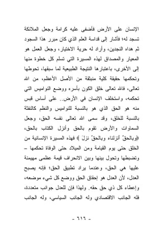 ‫ﺍﻹﻨﺴﺎﻥ ﻋﻠﻰ ﺍﻷﺭﺽ ﻓﺄﻀﻔﻰ ﻋﻠﻴﻪ ﻜﺭﺍﻤﺔ ﻭﺠﻌل ﺍﻟﻤﻼﺌﻜﺔ‬
‫ﺘﺴﺠﺩ ﻟﻪ؛ ﻓﺄﺸﺎﺭ ﺇﻟﻰ ﻗﺩﺍﺴﺔ ﺍﻟﻌﻠﻡ ﺍﻟﺫﻱ ﻜﺎﻥ ﻤﺒﺭﺭ ﻫﺫﺍ ﺍﻟﺴﺠﻭﺩ‬
‫ﺜﻡ ﻫﺩﺍﻩ ﺍﻟﻨﺠﺩﻴﻥ، ﻭﺃﺭﺍﺩ ﻟﻪ ﺤﺭﻴﺔ ﺍﻻﺨﺘﻴﺎﺭ، ﻭﺠﻌل ﺍﻟﻌﻤل ﻫﻭ‬
‫ﺍﻟﻤﻌﻴﺎﺭ ﻭﺍﻟﻤﺼﺩﺍﻕ ﻟﻬﺫﻩ ﺍﻟﻤﺴﻴﺭﺓ ﺍﻟﺘﻲ ﺘﺴﻠﻡ ﻜل ﺨﻁﻭﺓ ﻤﻨﻬﺎ‬
‫ﺇﻟﻰ ﺍﻷﺨﺭﻯ، ﺒﺎﻋﺘﺒﺎﺭﻫﺎ ﺍﻟﻨﺘﻴﺠﺔ ﺍﻟﻁﺒﻴﻌﻴﺔ ﻟﻤﺎ ﺴﺒﻘﻬﺎ، ﺘﺤﻭﻁﻬﺎ‬
‫ﻭﺘﺤﻜﻤﻬﺎ ﺤﻘﻴﻘﺔ ﻜﻠﻴﺔ ﻤﻨﺒﺜﻘﺔ ﻤﻥ ﺍﻷﺼل ﺍﻷﻋﻅﻡ، ﻤﻥ ﺍﷲ‬
‫ﺘﻌﺎﻟﻰ، ﻓﺎﷲ ﺘﻌﺎﻟﻰ ﺨﻠﻕ ﺍﻟﻜﻭﻥ ﺒﺄﺴﺭﻩ ﻭﻭﻀﻊ ﺍﻟﻨﻭﺍﻤﻴﺱ ﺍﻟﺘﻲ‬
‫ﺘﺤﻜﻤﻪ، ﻭﺍﺴﺘﺨﻠﻑ ﺍﻹﻨﺴﺎﻥ ﻓﻲ ﺍﻷﺭﺽ.. ﻋﻠﻰ ﺃﺴﺎﺱ ﻗﺒﺱ‬
‫ﻤﻨﻪ ﻫﻭ ﺍﻟﺤﻕ ﺍﻟﺫﻱ ﻫﻭ ﺒﺎﻟﻨﺴﺒﺔ ﻟﻠﻨﻭﺍﻤﻴﺱ ﻭﺍﻟﻨﻅﻡ ﻜﺎﻟﻨﻔﺜﺔ‬
‫ﺒﺎﻟﻨﺴﺒﺔ ﻟﻠﺨﻠﻕ، ﻭﻗﺩ ﺴ ‪‬ﻰ ﺍﷲ ﺘﻌﺎﻟﻰ ﻨﻔﺴﻪ ﺍﻟﺤﻕ، ﻭﺠﻌل‬
                          ‫ﻤ‬
‫ﺍﻟﺴﻤﺎﻭﺍﺕ ﻭﺍﻷﺭﺽ ﺘﻘﻭﻡ ﺒﺎﻟﺤﻕ ﻭﺃﻨﺯل ﺍﻟﻜﺘﺎﺏ ﺒﺎﻟﺤﻕ،‬
‫‪‬ﻭ ِﺎﻟﺤﻕ ﺃﻨﺯﻟ ﹶﺎﻩ ﻭ ِﺎﻟﺤﻕ ﻨ ‪‬ل ‪ ‬ﻓﻬﺫﻩ ﺍﻟﻤﺴﻴﺭﺓ ﺍﻹﻨﺴﺎﻨﻴﺔ ﻤﻥ‬
                           ‫‪‬ﺒ ﹾ ‪ ‬ﱢ َ ﹾ ‪ ‬ﹾ ﻨ ‪ ‬ﺒ ﹾ ‪ ‬ﱢ ﹶ ﺯ َ‬
‫ﺍﻟﺨﻠﻕ ﺤﺘﻰ ﻴﻭﻡ ﺍﻟﻘﻴﺎﻤﺔ ﻭﻤﻥ ﺍﻟﻤﻴﻼﺩ ﺤﺘﻰ ﺍﻟﻭﻓﺎﺓ ﺘﺤﻜﻤﻬﺎ –‬
‫ﻭﺘﻀﺒﻁﻬﺎ ﻭﺘﺤﻭل ﺒﻴﻨﻬﺎ ﻭﺒﻴﻥ ﺍﻻﻨﺤﺭﺍﻑ ﻗﻴﻤﺔ ﻋﻅﻤﻰ ﻤﻬﻴﻤﻨﺔ‬
‫ﻋﻠﻴﻬﺎ ﻫﻲ ﺍﻟﺤﻕ، ﻭﻋﻨﺩﻤﺎ ﻴﺭﺍﺩ ﺘﻁﺒﻴﻕ ﺍﻟﺤﻕ؛ ﻓﺈﻨﻪ ﻴﺼﺒﺢ‬
‫ﺍﻟﻌﺩل، ﻷﻥ ﺍﻟﻌﺩل ﻫﻭ ﺇﺤﻘﺎﻕ ﺍﻟﺤﻕ ﻭﻭﻀﻊ ﻜل ﺸﻲﺀ ﻤﻭﻀﻌﻪ،‬
‫ﻭﺇﻋﻁﺎﺀ ﻜل ﺫﻱ ﺤﻕ ﺤﻘﻪ. ﻭﻟﻬﺫﺍ ﻓﺈﻥ ﻟﻠﻌﺩل ﺠﻭﺍﻨﺏ ﻤﺘﻌﺩﺩﺓ،‬
‫ﻓﻠﻪ ﺍﻟﺠﺎﻨﺏ ﺍﻻﻗﺘﺼﺎﺩﻱ ﻭﻟﻪ ﺍﻟﺠﺎﻨﺏ ﺍﻟﺴﻴﺎﺴﻲ، ﻭﻟﻪ ﺍﻟﺠﺎﻨﺏ‬


                         ‫- ٦١٦ -‬
 