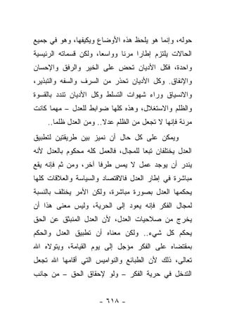 ‫ﺤﻭﻟﻪ، ﻭﺇﻨﻤﺎ ﻫﻭ ﻴﻠﺤﻅ ﻫﺫﻩ ﺍﻷﻭﻀﺎﻉ ﻭﻴﻜﻴﻔﻬﺎ، ﻭﻫﻭ ﻓﻲ ﺠﻤﻴﻊ‬
                ‫‪‬‬
‫ﺍﻟﺤﺎﻻﺕ ﻴﻠﺘﺯﻡ ﺇﻁﺎﺭﺍ ﻤﺭ ﹰﺎ ﻭﻭﺍﺴﻌﺎ، ﻭﻟﻜﻥ ﻗﺴﻤﺎﺘﻪ ﺍﻟﺭﺌﻴﺴﻴﺔ‬
                       ‫‪‬‬      ‫ﻨ‬     ‫‪‬‬
‫ﻭﺍﺤﺩﺓ، ﻓﻜل ﺍﻷﺩﻴﺎﻥ ﺘﺤﺽ ﻋﻠﻰ ﺍﻟﺨﻴﺭ ﻭﺍﻟﺭﻓﻕ ﻭﺍﻹﺤﺴﺎﻥ‬
‫ﻭﺍﻹﻨﻔﺎﻕ. ﻭﻜل ﺍﻷﺩﻴﺎﻥ ﺘﺤﺫﺭ ﻤﻥ ﺍﻟﺴﺭﻑ ﻭﺍﻟﺴﻔﻪ ﻭﺍﻟﺘﺒﺫﻴﺭ،‬
‫ﻭﺍﻻﻨﺴﻴﺎﻕ ﻭﺭﺍﺀ ﺸﻬﻭﺍﺕ ﺍﻟﺘﺴﻠﻁ ﻭﻜل ﺍﻷﺩﻴﺎﻥ ﺘﻨﺩﺩ ﺒﺎﻟﻘﺴﻭﺓ‬
‫ﻭﺍﻟﻅﻠﻡ ﻭﺍﻻﺴﺘﻐﻼل، ﻭﻫﺫﻩ ﻜﻠﻬﺎ ﻀﻭﺍﺒﻁ ﻟﻠﻌﺩل – ﻤﻬﻤﺎ ﻜﺎﻨﺕ‬
    ‫ﻤﺭﻨﺔ ﻓﺈﻨﻬﺎ ﻻ ﺘﺠﻌل ﻤﻥ ﺍﻟﻅﻠﻡ ﻋﺩﻻ.. ﻭﻤﻥ ﺍﻟﻌﺩل ﻅﻠﻤﺎ..‬
       ‫‪‬‬               ‫ﹰ‬
‫ﻭﻴﻤﻜﻥ ﻋﻠﻰ ﻜل ﺤﺎل ﺃﻥ ﻨﻤﻴﺯ ﺒﻴﻥ ﻁﺭﻴﻘﺘﻴﻥ ﻟﺘﻁﺒﻴﻕ‬
‫ﺍﻟﻌﺩل ﻴﺨﺘﻠﻔﺎﻥ ﺘﺒﻌﺎ ﻟﻠﻤﺠﺎل، ﻓﺎﻟﻌﻤل ﻜﻠﻪ ﻤﺤﻜﻭﻡ ﺒﺎﻟﻌﺩل ﻷﻨﻪ‬
                                     ‫‪‬‬
‫ﻴﻨﺩﺭ ﺃﻥ ﻴﻭﺠﺩ ﻋﻤل ﻻ ﻴﻤﺱ ﻁﺭﻓﺎ ﺁﺨﺭ، ﻭﻤﻥ ﺜﻡ ﻓﺈﻨﻪ ﻴﻘﻊ‬
                      ‫ﹰ‬
‫ﻤﺒﺎﺸﺭﺓ ﻓﻲ ﺇﻁﺎﺭ ﺍﻟﻌﺩل ﻓﺎﻻﻗﺘﺼﺎﺩ ﻭﺍﻟﺴﻴﺎﺴﺔ ﻭﺍﻟﻌﻼﻗﺎﺕ ﻜﻠﻬﺎ‬
‫ﻴﺤﻜﻤﻬﺎ ﺍﻟﻌﺩل ﺒﺼﻭﺭﺓ ﻤﺒﺎﺸﺭﺓ، ﻭﻟﻜﻥ ﺍﻷﻤﺭ ﻴﺨﺘﻠﻑ ﺒﺎﻟﻨﺴﺒﺔ‬
‫ﻟﻤﺠﺎل ﺍﻟﻔﻜﺭ ﻓﺈﻨﻪ ﻴﻌﻭﺩ ﺇﻟﻰ ﺍﻟﺤﺭﻴﺔ، ﻭﻟﻴﺱ ﻤﻌﻨﻰ ﻫﺫﺍ ﺃﻥ‬
‫ﻴﺨﺭﺝ ﻤﻥ ﺼﻼﺤﻴﺎﺕ ﺍﻟﻌﺩل، ﻷﻥ ﺍﻟﻌﺩل ﺍﻟﻤﻨﺒﺜﻕ ﻋﻥ ﺍﻟﺤﻕ‬
‫ﻴﺤﻜﻡ ﻜل ﺸﻲﺀ.. ﻭﻟﻜﻥ ﻤﻌﻨﺎﻩ ﺃﻥ ﺘﻁﺒﻴﻕ ﺍﻟﻌﺩل ﻭﺍﻟﺤﻜﻡ‬
‫ﺒﻤﻘﺘﻀﺎﻩ ﻋﻠﻰ ﺍﻟﻔﻜﺭ ﻤﺅﺠل ﺇﻟﻰ ﻴﻭﻡ ﺍﻟﻘﻴﺎﻤﺔ، ﻭﻴﺘﻭﻻﻩ ﺍﷲ‬
‫ﺘﻌﺎﻟﻰ، ﺫﻟﻙ ﻷﻥ ﺍﻟﻁﺒﺎﺌﻊ ﻭﺍﻟﻨﻭﺍﻤﻴﺱ ﺍﻟﺘﻲ ﺃﻗﺎﻤﻬﺎ ﺍﷲ ﺘﺠﻌل‬
‫ﺍﻟﺘﺩﺨل ﻓﻲ ﺤﺭﻴﺔ ﺍﻟﻔﻜﺭ – ﻭﻟﻭ ﻹﺤﻘﺎﻕ ﺍﻟﺤﻕ – ﻤﻥ ﺠﺎﻨﺏ‬


                      ‫- ٨١٦ -‬
 