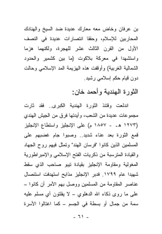 ‫ﺒﻥ ﻋﺭﻓﺎﻥ ﻭﺨﺎﺽ ﻤﻌﻪ ﻤﻌﺎﺭﻙ ﻋﺩﻴﺩﺓ ﻀﺩ ﺍﻟﺴﻴﺦ ﻭﺍﻟﻬﻨﺎﺩﻙ‬
‫ﺍﻟﻤﺤﺎﺭﺒﻴﻥ ﻟﻺﺴﻼﻡ، ﻭﺤﻘﻘﺎ ﺍﻨﺘﺼﺎﺭﺍﺕ ﻋﺩﻴﺩﺓ ﻓﻲ ﺍﻟﻨﺼﻑ‬
‫ﺍﻷﻭل ﻤﻥ ﺍﻟﻘﺭﻥ ﺍﻟﺜﺎﻟﺙ ﻋﺸﺭ ﻟﻠﻬﺠﺭﺓ، ﻭﻟﻜﻨﻬﻤﺎ ﻫﺯﻤﺎ‬
‫ﻭﺍﺴﺘﺸﻬﺩﺍ ﻓﻲ ﻤﻌﺭﻜﺔ ﺒﻼﻜﻭﺕ )ﻤﺎ ﺒﻴﻥ ﻜﺸﻤﻴﺭ ﻭﺍﻟﺤﺩﻭﺩ‬
‫ﺍﻟﺸﻤﺎﻟﻴﺔ ﺍﻟﻐﺭﺒﻴﺔ( ﻭﺃﻭﻗﻔﺕ ﻫﺫﻩ ﺍﻟﻬﺯﻴﻤﺔ ﺍﻟﻤﺩ ﺍﻹﺴﻼﻤﻲ ﻭﺤﺎﻟﺕ‬
                             ‫ﺩﻭﻥ ﻗﻴﺎﻡ ﺤﻜﻡ ﺇﺴﻼﻤﻲ ﺭﺸﻴﺩ.‬

                       ‫ﺍﻟﺜﻭﺭﺓ ﺍﻟﻬﻨﺩﻴﺔ ﻭﺃﺤﻤﺩ ﺨﺎﻥ:‬
‫ﺍﻨﺩﻟﻌﺕ ﻭﻗﺘﺌﺫ ﺍﻟﺜﻭﺭﺓ ﺍﻟﻬﻨﺩﻴﺔ ﺍﻟﻜﺒﺭﻯ.. ﻓﻘﺩ ﺜﺎﺭﺕ‬
‫ﻤﺠﻤﻭﻋﺎﺕ ﻋﺩﻴﺩﺓ ﻤﻥ ﺍﻟﺸﻌﺏ، ﻭﺃﻴﺩﺘﻬﺎ ﻓﺭﻕ ﻤﻥ ﺍﻟﺠﻴﺵ ﺍﻟﻬﻨﺩﻱ‬
‫)٣٧٢١ ﻫـ - ٧٥٨١ ﻡ( ﻋﻠﻰ ﺍﻹﻨﺠﻠﻴﺯ ﻭﺍﺴﺘﻁﺎﻉ ﺍﻹﻨﺠﻠﻴﺯ‬
‫ﻗﻤﻊ ﺍﻟﺜﻭﺭﺓ ﺒﻌﺩ ﻋﻨﺎﺀ ﺸﺩﻴﺩ.. ﻭﺼﺒﻭﺍ ﺠﺎﻡ ﻏﻀﺒﻬﻡ ﻋﻠﻰ‬
                ‫‪‬‬
‫ﺍﻟﻤﺴﻠﻤﻴﻥ ﺍﻟﺫﻴﻥ ﻜﺎﻨﻭﺍ "ﻓﺭﺴﺎﻥ ﺍﻟﻬﻨﺩ" ﻭﺘﻤﺜل ﻓﻴﻬﻡ ﺭﻭﺡ ﺍﻟﺠﻬﺎﺩ‬
‫ﻭﺍﻟﻘﻴﺎﺩﺓ ﺍﻟﻤﺘﺭﺴﺒﺔ ﻤﻥ ﺫﻜﺭﻴﺎﺕ ﺍﻟﻔﺘﺢ ﺍﻹﺴﻼﻤﻲ ﻭﺍﻹﻤﺒﺭﺍﻁﻭﺭﻴﺔ‬
‫ﺍﻟﻤﻐﻭﻟﻴﺔ ﻭﻤﻘﺎﻭﻤﺔ ﺍﻹﻨﺠﻠﻴﺯ ﺒﻘﻴﺎﺩﺓ ﺘﻴﺒﻭ ﺼﺎﺤﺏ ﺍﻟﺫﻱ ﺴﻘﻁ‬
‫ﺸﻬﻴ ‪‬ﺍ ﻋﺎﻡ ٩٩٧١. ﻓﺩﺒﺭ ﺍﻹﻨﺠﻠﻴﺯ ﻤﺫﺍﺒﺢ ﺍﺴﺘﻬﺩﻓﺕ ﺍﺴﺘﺌﺼﺎل‬
                                              ‫ﺩ‬
‫ﻋﻨﺎﺼﺭ ﺍﻟﻤﻘﺎﻭﻤﺔ ﻤﻥ ﺍﻟﻤﺴﻠﻤﻴﻥ ﻭﻭﺼل ﺒﻬﻡ ﺍﻷﻤﺭ ﺃﻥ ﻜﺎﻨﻭﺍ –‬
‫ﻋﻠﻰ ﻤﺎ ﺭﻭﻯ ﺫﻜﺎﺀ ﺍﷲ ﺍﻟﺩﻫﻠﻭﻱ – ﻻ ﻴﻔﻠﺘﻭﻥ ﺃﻱ ﻤﺴﻠﻡ ﻋﻠﻴﻪ‬
‫ﺴﻤﺔ ﻤﻥ ﺠﻤﺎل ﺃﻭ ﺒﺴﻁﺔ ﻓﻲ ﺍﻟﺠﺴﻡ – ﻜﻤﺎ ﺍﻏﺘﺎﻟﻭﺍ ﺍﻷﺴﺭﺓ‬

                        ‫- ١٦ -‬
 