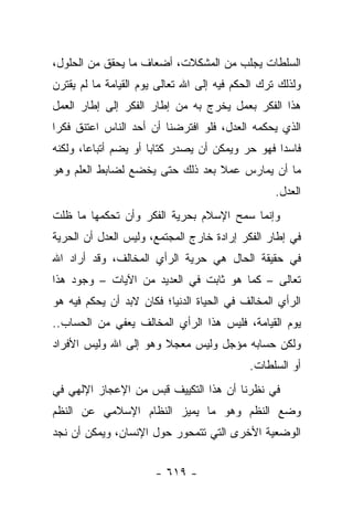 ‫ﺍﻟﺴﻠﻁﺎﺕ ﻴﺠﻠﺏ ﻤﻥ ﺍﻟﻤﺸﻜﻼﺕ، ﺃﻀﻌﺎﻑ ﻤﺎ ﻴﺤﻘﻕ ﻤﻥ ﺍﻟﺤﻠﻭل،‬
‫ﻭﻟﺫﻟﻙ ﺘﺭﻙ ﺍﻟﺤﻜﻡ ﻓﻴﻪ ﺇﻟﻰ ﺍﷲ ﺘﻌﺎﻟﻰ ﻴﻭﻡ ﺍﻟﻘﻴﺎﻤﺔ ﻤﺎ ﻟﻡ ﻴﻘﺘﺭﻥ‬
‫ﻫﺫﺍ ﺍﻟﻔﻜﺭ ﺒﻌﻤل ﻴﺨﺭﺝ ﺒﻪ ﻤﻥ ﺇﻁﺎﺭ ﺍﻟﻔﻜﺭ ﺇﻟﻰ ﺇﻁﺎﺭ ﺍﻟﻌﻤل‬
‫ﺍﻟﺫﻱ ﻴﺤﻜﻤﻪ ﺍﻟﻌﺩل، ﻓﻠﻭ ﺍﻓﺘﺭﻀﻨﺎ ﺃﻥ ﺃﺤﺩ ﺍﻟﻨﺎﺱ ﺍﻋﺘﻨﻕ ﻓﻜﺭﺍ‬
 ‫‪‬‬
‫ﻓﺎﺴﺩﺍ ﻓﻬﻭ ﺤﺭ ﻭﻴﻤﻜﻥ ﺃﻥ ﻴﺼﺩﺭ ﻜﺘﺎﺒﺎ ﺃﻭ ﻴﻀﻡ ﺃﺘﺒﺎﻋﺎ، ﻭﻟﻜﻨﻪ‬
        ‫‪‬‬             ‫‪‬‬                          ‫‪‬‬
‫ﻤﺎ ﺃﻥ ﻴﻤﺎﺭﺱ ﻋﻤﻼ ﺒﻌﺩ ﺫﻟﻙ ﺤﺘﻰ ﻴﺨﻀﻊ ﻟﻀﺎﺒﻁ ﺍﻟﻌﻠﻡ ﻭﻫﻭ‬
                                 ‫ﹰ‬
                                                  ‫ﺍﻟﻌﺩل.‬
‫ﻭﺇﻨﻤﺎ ﺴﻤﺢ ﺍﻹﺴﻼﻡ ﺒﺤﺭﻴﺔ ﺍﻟﻔﻜﺭ ﻭﺃﻥ ﺘﺤﻜﻤﻬﺎ ﻤﺎ ﻅﻠﺕ‬
‫ﻓﻲ ﺇﻁﺎﺭ ﺍﻟﻔﻜﺭ ﺇﺭﺍﺩﺓ ﺨﺎﺭﺝ ﺍﻟﻤﺠﺘﻤﻊ، ﻭﻟﻴﺱ ﺍﻟﻌﺩل ﺃﻥ ﺍﻟﺤﺭﻴﺔ‬
‫ﻓﻲ ﺤﻘﻴﻘﺔ ﺍﻟﺤﺎل ﻫﻲ ﺤﺭﻴﺔ ﺍﻟﺭﺃﻱ ﺍﻟﻤﺨﺎﻟﻑ، ﻭﻗﺩ ﺃﺭﺍﺩ ﺍﷲ‬
‫ﺘﻌﺎﻟﻰ – ﻜﻤﺎ ﻫﻭ ﺜﺎﺒﺕ ﻓﻲ ﺍﻟﻌﺩﻴﺩ ﻤﻥ ﺍﻵﻴﺎﺕ – ﻭﺠﻭﺩ ﻫﺫﺍ‬
‫ﺍﻟﺭﺃﻱ ﺍﻟﻤﺨﺎﻟﻑ ﻓﻲ ﺍﻟﺤﻴﺎﺓ ﺍﻟﺩﻨﻴﺎ؛ ﻓﻜﺎﻥ ﻻﺒﺩ ﺃﻥ ﻴﺤﻜﻡ ﻓﻴﻪ ﻫﻭ‬
‫ﻴﻭﻡ ﺍﻟﻘﻴﺎﻤﺔ، ﻓﻠﻴﺱ ﻫﺫﺍ ﺍﻟﺭﺃﻱ ﺍﻟﻤﺨﺎﻟﻑ ﻴﻌﻔﻲ ﻤﻥ ﺍﻟﺤﺴﺎﺏ..‬
‫ﻭﻟﻜﻥ ﺤﺴﺎﺒﻪ ﻤﺅﺠل ﻭﻟﻴﺱ ﻤﻌﺠﻼ ﻭﻫﻭ ﺇﻟﻰ ﺍﷲ ﻭﻟﻴﺱ ﺍﻷﻓﺭﺍﺩ‬
                       ‫ﹰ‬
                                            ‫ﺃﻭ ﺍﻟﺴﻠﻁﺎﺕ.‬
‫ﻓﻲ ﻨﻅﺭﻨﺎ ﺃﻥ ﻫﺫﺍ ﺍﻟﺘﻜﻴﻴﻑ ﻗﺒﺱ ﻤﻥ ﺍﻹﻋﺠﺎﺯ ﺍﻹﻟﻬﻲ ﻓﻲ‬
‫ﻭﻀﻊ ﺍﻟﻨﻅﻡ ﻭﻫﻭ ﻤﺎ ﻴﻤﻴﺯ ﺍﻟﻨﻅﺎﻡ ﺍﻹﺴﻼﻤﻲ ﻋﻥ ﺍﻟﻨﻅﻡ‬
‫ﺍﻟﻭﻀﻌﻴﺔ ﺍﻷﺨﺭﻯ ﺍﻟﺘﻲ ﺘﺘﻤﺤﻭﺭ ﺤﻭل ﺍﻹﻨﺴﺎﻥ، ﻭﻴﻤﻜﻥ ﺃﻥ ﻨﺠﺩ‬


                       ‫- ٩١٦ -‬
 