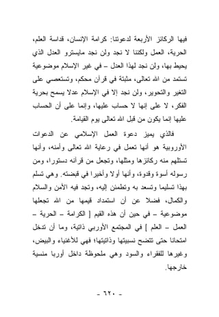 ‫ﻓﻴﻬﺎ ﺍﻟﺭﻜﺎﺌﺯ ﺍﻷﺭﺒﻌﺔ ﻟﺩﻋﻭﺘﻨﺎ: ﻜﺭﺍﻤﺔ ﺍﻹﻨﺴﺎﻥ، ﻗﺩﺍﺴﺔ ﺍﻟﻌﻠﻡ،‬
‫ﺍﻟﺤﺭﻴﺔ، ﺍﻟﻌﻤل ﻭﻟﻜﻨﻨﺎ ﻻ ﻨﺠﺩ ﻭﻟﻥ ﻨﺠﺩ ﻤﺎﻴﺴﺘﺭﻭ ﺍﻟﻌﺩل ﺍﻟﺫﻱ‬
‫ﻴﺤﻴﻁ ﺒﻬﺎ، ﻭﻟﻥ ﻨﺠﺩ ﻟﻬﺫﺍ ﺍﻟﻌﺩل – ﻓﻲ ﻏﻴﺭ ﺍﻹﺴﻼﻡ ﻤﻭﻀﻭﻋﻴﺔ‬
‫ﺘﺴﺘﻤﺩ ﻤﻥ ﺍﷲ ﺘﻌﺎﻟﻰ، ﻤﺜﺒﺘﺔ ﻓﻲ ﻗﺭﺁﻥ ﻤﺤﻜﻡ، ﻭﺘﺴﺘﻌﺼﻲ ﻋﻠﻰ‬
‫ﺍﻟﺘﻐﻴﺭ ﻭﺍﻟﺘﺤﻭﻴﺭ، ﻭﻟﻥ ﻨﺠﺩ ﺇﻻ ﻓﻲ ﺍﻹﺴﻼﻡ ﻋﺩﻻ ﻴﺴﻤﺢ ﺒﺤﺭﻴﺔ‬
           ‫ﹰ‬
‫ﺍﻟﻔﻜﺭ، ﻻ ﻋﻠﻰ ﺇﻨﻬﺎ ﻻ ﺤﺴﺎﺏ ﻋﻠﻴﻬﺎ، ﻭﺇﻨﻤﺎ ﻋﻠﻰ ﺃﻥ ﺍﻟﺤﺴﺎﺏ‬
             ‫ﻋﻠﻴﻬﺎ ﺇﻨﻤﺎ ﻴﻜﻭﻥ ﻤﻥ ﻗﺒل ﺍﷲ ﺘﻌﺎﻟﻰ ﻴﻭﻡ ﺍﻟﻘﻴﺎﻤﺔ.‬
‫ﻓﺎﻟﺫﻱ ﻴﻤﻴﺯ ﺩﻋﻭﺓ ﺍﻟﻌﻤل ﺍﻹﺴﻼﻤﻲ ﻋﻥ ﺍﻟﺩﻋﻭﺍﺕ‬
‫ﺍﻷﻭﺭﻭﺒﻴﺔ ﻫﻭ ﺃﻨﻬﺎ ﺘﻌﻤل ﻓﻲ ﺭﻋﺎﻴﺔ ﺍﷲ ﺘﻌﺎﻟﻰ ﻭﺃﻤﻨﻪ، ﻭﺃﻨﻬﺎ‬
‫ﺘﺴﺘﻠﻬﻡ ﻤﻨﻪ ﺭﻜﺎﺌﺯﻫﺎ ﻭﻤﺜﻠﻬﺎ، ﻭﺘﺠﻌل ﻤﻥ ﻗﺭﺁﻨﻪ ﺩﺴﺘﻭﺭﺍ، ﻭﻤﻥ‬
      ‫‪‬‬
‫ﺭﺴﻭﻟﻪ ﺃﺴﻭﺓ ﻭﻗﺩﻭﺓ، ﻭﺃﻨﻬﺎ ﺃﻭﻻ ﻭﺃﺨﻴﺭﺍ ﻓﻲ ﻗﺒﻀﺘﻪ. ﻭﻫﻲ ﺘﺴﻠﻡ‬
                    ‫‪‬‬     ‫ﹰ‬
‫ﺒﻬﺫﺍ ﺘﺴﻠﻴﻤﺎ ﻭﺘﺴﻌﺩ ﺒﻪ ﻭﺘﻁﻤﺌﻥ ﺇﻟﻴﻪ، ﻭﺘﺠﺩ ﻓﻴﻪ ﺍﻷﻤﻥ ﻭﺍﻟﺴﻼﻡ‬
                                            ‫‪‬‬
‫ﻭﺍﻟﻜﻤﺎل، ﻓﻀﻼ ﻋﻥ ﺃﻥ ﺍﺴﺘﻤﺩﺍﺩ ﻗﻴﻤﻬﺎ ﻤﻥ ﺍﷲ ﺘﺠﻌﻠﻬﺎ‬
                                 ‫ﹰ‬
‫ﻤﻭﻀﻭﻋﻴﺔ – ﻓﻲ ﺤﻴﻥ ﺃﻥ ﻫﺫﻩ ﺍﻟﻘﻴﻡ ] ﺍﻟﻜﺭﺍﻤﺔ – ﺍﻟﺤﺭﻴﺔ –‬
‫ﺍﻟﻌﻤل – ﺍﻟﻌﻠﻡ [ ﻓﻲ ﺍﻟﻤﺠﺘﻤﻊ ﺍﻷﻭﺭﺒﻲ ﺫﺍﺘﻴﺔ، ﻭﻤﺎ ﺃﻥ ﺘﺩﺨل‬
‫ﺍﻤﺘﺤﺎﻨﺎ ﺤﺘﻰ ﺘﺘﻀﺢ ﻨﺴﺒﻴﺘﻬﺎ ﻭﺫﺍﺘﻴﺘﻬﺎ؛ ﻓﻬﻲ ﻟﻸﻏﻨﻴﺎﺀ ﻭﺍﻟﺒﻴﺽ،‬
                                                ‫ﹰ‬
‫ﻭﻏﻴﺭﻫﺎ ﻟﻠﻔﻘﺭﺍﺀ ﻭﺍﻟﺴﻭﺩ ﻭﻫﻲ ﻤﻠﺤﻭﻅﺔ ﺩﺍﺨل ﺃﻭﺭﺒﺎ ﻤﻨﺴﻴﺔ‬
                                                ‫ﺨﺎﺭﺠﻬﺎ.‬


                      ‫- ٠٢٦ -‬
 