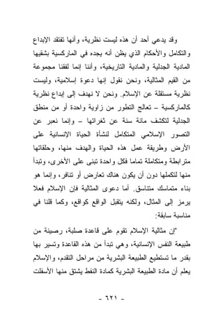 ‫ﻭﻗﺩ ﻴﺩﻋﻲ ﺃﺤﺩ ﺃﻥ ﻫﺫﻩ ﻟﻴﺴﺕ ﻨﻅﺭﻴﺔ، ﻭﺃﻨﻬﺎ ﺘﻔﺘﻘﺩ ﺍﻹﺒﺩﺍﻉ‬
                                      ‫‪‬‬
‫ﻭﺍﻟﺘﻜﺎﻤل ﻭﺍﻷﺤﻜﺎﻡ ﺍﻟﺫﻱ ﻴﻅﻥ ﺃﻨﻪ ﻴﺠﺩﻩ ﻓﻲ ﺍﻟﻤﺎﺭﻜﺴﻴﺔ ﺒﺸﻘﻴﻬﺎ‬
                               ‫‪‬‬
‫ﺍﻟﻤﺎﺩﻴﺔ ﺍﻟﺠﺩﻟﻴﺔ ﻭﺍﻟﻤﺎﺩﻴﺔ ﺍﻟﺘﺎﺭﻴﺨﻴﺔ، ﻭﺃﻨﻨﺎ ﺇﻨﻤﺎ ﻟﻔﻘﻨﺎ ﻤﺠﻤﻭﻋﺔ‬
‫ﻤﻥ ﺍﻟﻘﻴﻡ ﺍﻟﻤﺜﺎﻟﻴﺔ، ﻭﻨﺤﻥ ﻨﻘﻭل ﺇﻨﻬﺎ ﺩﻋﻭﺓ ﺇﺴﻼﻤﻴﺔ، ﻭﻟﻴﺴﺕ‬
‫ﻨﻅﺭﻴﺔ ﻤﺴﺘﻘﻠﺔ ﻋﻥ ﺍﻹﺴﻼﻡ. ﻭﻨﺤﻥ ﻻ ﻨﻬﺩﻑ ﺇﻟﻰ ﺇﺒﺩﺍﻉ ﻨﻅﺭﻴﺔ‬
‫ﻜﺎﻟﻤﺎﺭﻜﺴﻴﺔ – ﺘﻌﺎﻟﺞ ﺍﻟﺘﻁﻭﺭ ﻤﻥ ﺯﺍﻭﻴﺔ ﻭﺍﺤﺩﺓ ﺃﻭ ﻤﻥ ﻤﻨﻁﻕ‬
‫ﺍﻟﺠﺩﻟﻴﺔ ﻟﺘﻜﺸﻑ ﻤﺎﺌﺔ ﺴﻨﺔ ﻋﻥ ﺜﻐﺭﺍﺘﻬﺎ – ﻭﺇﻨﻤﺎ ﻨﻌﺒﺭ ﻋﻥ‬
‫ﺍﻟﺘﺼﻭﺭ ﺍﻹﺴﻼﻤﻲ ﺍﻟﻤﺘﻜﺎﻤل ﻟﻨﺸﺄﺓ ﺍﻟﺤﻴﺎﺓ ﺍﻹﻨﺴﺎﻨﻴﺔ ﻋﻠﻰ‬
‫ﺍﻷﺭﺽ ﻭﻁﺭﻴﻘﺔ ﻋﻤل ﻫﺫﻩ ﺍﻟﺤﻴﺎﺓ ﻭﺍﻟﻬﺩﻑ ﻤﻨﻬﺎ، ﻭﺤﻠﻘﺎﺘﻬﺎ‬
‫ﻤﺘﺭﺍﺒﻁﺔ ﻭﻤﺘﻜﺎﻤﻠﺔ ﺘﻤﺎ ‪‬ﺎ ﻓﻜل ﻭﺍﺤﺩﺓ ﹸﺒﻨﻰ ﻋﻠﻰ ﺍﻷﺨﺭﻯ، ﻭﺘﺒﺩﺃ‬
                    ‫ﺘ‬            ‫ﻤ‬
‫ﻤﻨﻬﺎ ﻟﺘﻜﻤﻠﻬﺎ ﺩﻭﻥ ﺃﻥ ﻴﻜﻭﻥ ﻫﻨﺎﻙ ﺘﻌﺎﺭﺽ ﺃﻭ ﺘﻨﺎﻓﺭ، ﻭﺇﻨﻤﺎ ﻫﻭ‬
‫ﺒﻨﺎﺀ ﻤﺘﻤﺎﺴﻙ ﻤﺘﻨﺎﺴﻕ. ﺃﻤﺎ ﺩﻋﻭﻯ ﺍﻟﻤﺜﺎﻟﻴﺔ ﻓﺈﻥ ﺍﻹﺴﻼﻡ ﻓﻌﻼ‬
‫ﹰ‬                                              ‫‪‬‬
‫ﻴﺭﻤﺯ ﺇﻟﻰ ﺍﻟﻤﺜﺎل، ﻭﻟﻜﻨﻪ ﻴﺘﻘﺒل ﺍﻟﻭﺍﻗﻊ ﻜﻭﺍﻗﻊ، ﻭﻜﻤﺎ ﻗﻠﻨﺎ ﻓﻲ‬
                                             ‫ﻤﻨﺎﺴﺒﺔ ﺴﺎﺒﻘﺔ:‬
‫"ﺇﻥ ﻤﺜﺎﻟﻴﺔ ﺍﻹﺴﻼﻡ ﺘﻘﻭﻡ ﻋﻠﻰ ﻗﺎﻋﺩﺓ ﺼﻠﺒﺔ، ﺭﺼﻴﻨﺔ ﻤﻥ‬
‫ﻁﺒﻴﻌﺔ ﺍﻟﻨﻔﺱ ﺍﻹﻨﺴﺎﻨﻴﺔ، ﻭﻫﻲ ﺘﺒﺩﺃ ﻤﻥ ﻫﺫﻩ ﺍﻟﻘﺎﻋﺩﺓ ﻭﺘﺴﻴﺭ ﺒﻬﺎ‬
‫ﺒﻘﺩﺭ ﻤﺎ ﺘﺴﺘﻁﻴﻊ ﺍﻟﻁﺒﻴﻌﺔ ﺍﻟﺒﺸﺭﻴﺔ ﻤﻥ ﻤﺭﺍﺤل ﺍﻟﺘﻘﺩﻡ، ﻭﺍﻹﺴﻼﻡ‬
‫ﻴﻌﻠﻡ ﺃﻥ ﻤﺎﺩﺓ ﺍﻟﻁﺒﻴﻌﺔ ﺍﻟﺒﺸﺭﻴﺔ ﻜﻤﺎﺩﺓ ﺍﻟﻨﻔﻁ ﻴﺸﺘﻕ ﻤﻨﻬﺎ ﺍﻷﺴﻔﻠﺕ‬


                        ‫- ١٢٦ -‬
 