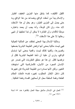 ‫ﺍﻟﺜﻘﻴل ﺍﻟﻜﺜﻴﻑ، ﻜﻤﺎ ﻴﺸﺘﻕ ﻤﻨﻬﺎ ﺍﻟﺒﻨﺯﻴﻥ ﺍﻟﺨﻔﻴﻑ ﺍﻟﻁﻴﺎﺭ‬
‫ﻭﺍﻹﺴﻼﻡ ﻴﺒﺩﺃ ﻤﻥ ﺃﺴﻔﻠﺕ ﺍﻟﻭﺍﻗﻊ ﻭﻴﺘﺼﺎﻋﺩ ﻤﻥ ﻫﺫﺍ ﺍﻟﻭﺍﻗﻊ ﻭﺒﻪ‬
‫ﺤﺘﻰ ﻴﺼل ﺇﻟﻰ ﺍﻟﺒﻨﺯﻴﻥ ﺍﻟﻁﻴﺎﺭ، ﻭﻫﻭ ﻴﻌﻠﻡ ﺃﻥ ﻫﺫﺍ ﺍﻷﺴﻔﻠﺕ‬
‫ﻻﺒﺩ ﻤﻨﻪ، ﻭﺇﻥ ﻜﺎﻥ ﻟﻠﻭﻁﺄ، ﻭﺃﻨﻪ ﻴﺠﺏ ﺃﻥ ﻴﺤﻤﺩ ﺒﺎﻋﺘﺒﺎﺭﻩ‬
‫ﻤﻭﻁﺌﺎ ﻟﻸﻗﺩﺍﻡ، ﻭﺃﻥ ﺍﻟﻁﺎﺌﺭﺓ ﻻ ﻴﻤﻜﻥ ﺃﻥ ﺘﺒﺩﺃ ﺘﺤﻠﻴﻘﻬﺎ ﺃﻭ ﺘﻨﻬﻲ‬
                                                    ‫ً‬
                          ‫ﺭﺤﻠﺘﻬﺎ ﺇﻻ ﻋﻠﻰ ﻫﺫﺍ ﺍﻷﺴﻔﻠﺕ ")1(.‬
‫ﻭﻤﺜﺎﻟﻴﺔ ﺍﻹﺴﻼﻡ ﺒﻬﺫﺍ ﺍﻟﻤﻌﻨﻰ ﺘﺨﺘﻠﻑ ﻋﻥ ﺍﻟﻤﺜﺎﻟﻴﺔ ﺍﻟﺨﻴﺎﻟﻴﺔ‬
‫ﻓﻬﻲ ﻟﻴﺴﺕ ﻤﺜﺎﻟﻴﺔ ﺒﻤﻌﻨﻰ ﺃﻨﻬﺎ ﺘﺭﻓﺽ ﺍﻟﻁﺒﻴﻌﺔ ﺍﻟﺒﺸﺭﻴﺔ ﺒﻀﻌﻔﻬﺎ‬
‫ﻭﻗﺼﻭﺭﻫﺎ، ﻭﻟﻜﻨﻬﺎ ﻜﺫﻟﻙ ﻟﻴﺴﺕ ﻭﺍﻗﻌﻴﺔ ﺒﻤﻌﻨﻰ ﺃﻨﻬﺎ ﺘﺴﺘﺴﻠﻡ‬
‫ﻟﻠﻭﺍﻗﻊ، ﻭﺘﺭﻯ ﺃﻥ ﻋﻠﻴﻨﺎ ﺃﻥ ﻨﺄﺨﺫ ﺍﻟﻁﺒﻴﻌﺔ ﺍﻟﺒﺸﺭﻴﺔ ﻜﻜل ﺃﻭ‬
‫ﻨﺭﻓﻀﻬﺎ ﻜﻜل. ﺇﻥ ﻫﺫﺍ ﻫﻭ ﻤﻨﻁﻕ ﺍﻟﻨﻅﺭﻴﺎﺕ ﺍﻟﺘﻲ ﺘﺼﺩﺭ ﻋﻥ‬
‫ﺍﻹﻨﺴﺎﻥ ﺍﻟﻤﺠﺭﺩ ﻤﻥ ﺍﻷﺩﻴﺎﻥ، ﻜﺎﻟﻤﺎﺭﻜﺴﻴﺔ ﺍﻟﺘﻲ ﺍﺴﺘﻬﺩﻓﺕ‬
‫ﺍﻟﺘﻐﻴﻴﺭ، ﻭﻟﻜﻥ ﻷﻨﻬﺎ ﺼﺎﺩﺭﺓ ﻤﻥ ﺍﻟﻁﺒﻴﻌﺔ ﺍﻟﺒﺸﺭﻴﺔ؛ ﻓﺈﻥ ﺘﻐﻴﻴﺭﻫﺎ‬
‫ﻜﺎﻥ ﺩﺍﺨل ﺍﻹﻁﺎﺭ ﺍﻟﻤﻁﻠﻭﺏ ﺘﻐﻴﻴﺭﻩ ﻨﻔﺴﻪ؛ ﻓﺄﺤﻠﺕ ﺍﻟﺤﻜﺎﻡ‬
‫ﺍﻟﻁﻐﺎﺓ ﻭﻨﻘﻤﺔ ﺍﻟﺴﻠﻁﺔ ﻤﺤل ﺍﻟﺭﺃﺴﻤﺎﻟﻴﻴﻥ ﺍﻟﻘﺴﺎﺓ ﻭﻨﻘﻤﺔ ﺍﻟﻤﻠﻜﻴﺔ..‬


                                                       ‫) 1(‬
‫ﺍﻟﻌﻤل ﻓﻲ ﺍﻹﺴﻼﻡ ﻤﻼﺤﻕ ﻤﺠﻠﺔ ﺍﻟﻌﻤل ﺒﺎﻟﻘﺎﻫﺭﺓ ﻋﺩﺩ ٥٨ ﻟﺴﻨﺔ‬
                                        ‫١٧٩١ ﺹ ٧١.‬

                        ‫- ٢٢٦ -‬
 