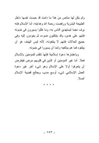 ‫ﻭﻟﻡ ﻴﻜﻥ ﻟﻬﺎ ﻤﻨﺎﺹ ﻤﻥ ﻫﺫﺍ ﻤﺎ ﺩﺍﻤﺕ ﻗﺩ ﺤﺒﺴﺕ ﻨﻔﺴﻬﺎ ﺩﺍﺨل‬
‫ﺍﻟﻁﺒﻴﻌﺔ ﺍﻟﺒﺸﺭﻴﺔ ﻭﺭﻓﻀﺕ ﺭﺤﻤﺔ ﺍﷲ ﻭﻫﺩﺍﻴﺘﻪ، ﺃﻤﺎ ﺍﻹﺴﻼﻡ ﻓﺈﻨﻪ‬
‫ﻴﺭﻑ ﻨﺠﻤﺎ ﻟﻴﺴﺘﻬﺩﻱ ﺍﻟﻨﺎﺱ ﺒﻪ، ﻭﻤﺎ ﻅﻠﻭﺍ ﻴﺴﻴﺭﻭﻥ ﻓﻲ ﻀﻭﺌﻪ‬
                                           ‫‪‬‬
‫ﻓﺈﻨﻬﻡ ﻋﻠﻰ ﻫﺩﻯ، ﻭﻗﺩ ﻴﺘﻨﻜﺒﻭﻥ ﻀﻭﺀﻩ ﺜﻡ ﻴﻌﻭﺩﻭﻥ ﺇﻟﻴﻪ ﻭﻓﻲ‬
‫ﺠﻤﻴﻊ ﺍﻟﺤﺎﻻﺕ ﻓﺈﻨﻬﻡ ﻻ ﻴﺒﻠﻐﻭﻨﻪ، ﻷﻨﻪ ﻟﻴﺱ ﺍﻟﻬﺩﻑ ﻫﻭ ﺃﻥ‬
          ‫ﻴﺒﻠﻐﻭﻩ ﻓﻤﺎ ﻫﻡ ﺒﺒﺎﻟﻐﻴﻪ ﻭﺇﻨﻤﺎ ﺃﻥ ﻴﺴﻴﺭﻭﺍ ﻓﻲ ﻀﻭﺌﻪ.‬
‫ﻭﺒﺎﻋﺘﺒﺎﺭﻫﺎ ﺩﻋﻭﺓ ﺇﺴﻼﻤﻴﺔ ﻓﺈﻨﻬﺎ ﺘﺘﻘﺩﻡ ﻟﻠﻤﺅﻤﻨﻴﻥ ﺒﺎﻹﺴﻼﻡ‬
‫ﻓﻌﻼ. ﺃﻤﺎ ﻏﻴﺭ ﺍﻟﻤﺅﻤﻨﻴﻥ ﺃﻭ ﺍﻟﺫﻴﻥ ﻓﻲ ﻗﻠﻭﺒﻬﻡ ﻤﺭﺽ ﻓﻴﻔﺘﺭﺽ‬
                                                ‫ﹰ‬
‫ﺃﻥ ﻴﺘﻌﺭﻓﻭﺍ ﺃﻭﻻ ﻋﻠﻰ ﺍﻹﺴﻼﻡ ﻭﻫﻭ ﺸﻲﺀ ﺁﺨﺭ ﻏﻴﺭ ﺩﻋﻭﺓ‬
                               ‫ﹰ‬
‫ﺍﻟﻌﻤل ﺍﻹﺴﻼﻤﻲ ﺸﻲﺀ ﺃﻭﺴﻊ ﻤﺩﻯ، ﻭﻴﻌﺎﻟﺞ ﻗﻀﻴﺔ ﺍﻹﺴﻼﻡ‬
                                                  ‫ﺃﺼﻼ.‬
                                                   ‫ﹰ‬
                      ‫****‬




                      ‫- ٣٢٦ -‬
 