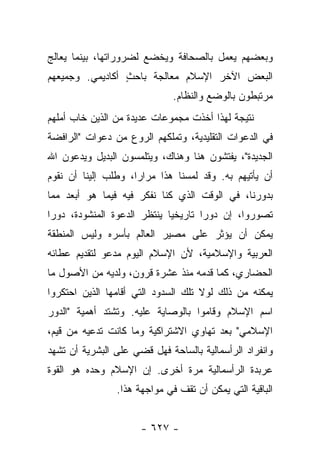 ‫ﻭﺒﻌﻀﻬﻡ ﻴﻌﻤل ﺒﺎﻟﺼﺤﺎﻓﺔ ﻭﻴﺨﻀﻊ ﻟﻀﺭﻭﺭﺍﺘﻬﺎ، ﺒﻴﻨﻤﺎ ﻴﻌﺎﻟﺞ‬
‫ﺍﻟﺒﻌﺽ ﺍﻵﺨﺭ ﺍﻹﺴﻼﻡ ﻤﻌﺎﻟﺠﺔ ﺒﺎﺤﺙ ﺃﻜﺎﺩﻴﻤﻲ. ﻭﺠﻤﻴﻌﻬﻡ‬
                 ‫ٍ‬
                              ‫ﻤﺭﺘﺒﻁﻭﻥ ﺒﺎﻟﻭﻀﻊ ﻭﺍﻟﻨﻅﺎﻡ.‬
‫ﻨﺘﻴﺠﺔ ﻟﻬﺫﺍ ﺃﺨﺫﺕ ﻤﺠﻤﻭﻋﺎﺕ ﻋﺩﻴﺩﺓ ﻤﻥ ﺍﻟﺫﻴﻥ ﺨﺎﺏ ﺃﻤﻠﻬﻡ‬
‫ﻓﻲ ﺍﻟﺩﻋﻭﺍﺕ ﺍﻟﺘﻘﻠﻴﺩﻴﺔ، ﻭﺘﻤﻠﻜﻬﻡ ﺍﻟﺭﻭﻉ ﻤﻥ ﺩﻋﻭﺍﺕ "ﺍﻟﺭﺍﻓﻀﺔ‬
‫ﺍﻟﺠﺩﻴﺩﺓ"، ﻴﻔﺘﺸﻭﻥ ﻫﻨﺎ ﻭﻫﻨﺎﻙ، ﻭﻴﺘﻠﻤﺴﻭﻥ ﺍﻟﺒﺩﻴل ﻭﻴﺩﻋﻭﻥ ﺍﷲ‬
‫ﺃﻥ ﻴﺄﺘﻴﻬﻡ ﺒﻪ. ﻭﻗﺩ ﻟﻤﺴﻨﺎ ﻫﺫﺍ ﻤﺭﺍﺭﺍ، ﻭﻁﻠﺏ ﺇﻟﻴﻨﺎ ﺃﻥ ﻨﻘﻭﻡ‬
                ‫ﹸ‬    ‫‪‬‬
‫ﺒﺩﻭﺭﻨﺎ، ﻓﻲ ﺍﻟﻭﻗﺕ ﺍﻟﺫﻱ ﻜﻨﺎ ﻨﻔﻜﺭ ﻓﻴﻪ ﻓﻴﻤﺎ ﻫﻭ ﺃﺒﻌﺩ ﻤﻤﺎ‬
‫ﺘﺼﻭﺭﻭﺍ، ﺇﻥ ﺩﻭﺭﺍ ﺘﺎﺭﻴﺨﻴﺎ ﻴﻨﺘﻅﺭ ﺍﻟﺩﻋﻭﺓ ﺍﻟﻤﻨﺸﻭﺩﺓ، ﺩﻭﺭﺍ‬
 ‫‪‬‬                           ‫‪‬‬       ‫‪‬‬
‫ﻴﻤﻜﻥ ﺃﻥ ﻴﺅﺜﺭ ﻋﻠﻰ ﻤﺼﻴﺭ ﺍﻟﻌﺎﻟﻡ ﺒﺄﺴﺭﻩ ﻭﻟﻴﺱ ﺍﻟﻤﻨﻁﻘﺔ‬
‫ﺍﻟﻌﺭﺒﻴﺔ ﻭﺍﻹﺴﻼﻤﻴﺔ، ﻷﻥ ﺍﻹﺴﻼﻡ ﺍﻟﻴﻭﻡ ﻤﺩﻋﻭ ﻟﺘﻘﺩﻴﻡ ﻋﻁﺎﺌﻪ‬
             ‫‪‬‬
‫ﺍﻟﺤﻀﺎﺭﻱ، ﻜﻤﺎ ﻗﺩﻤﻪ ﻤﻨﺫ ﻋﺸﺭﺓ ﻗﺭﻭﻥ، ﻭﻟﺩﻴﻪ ﻤﻥ ﺍﻷﺼﻭل ﻤﺎ‬
‫ﻴﻤﻜﻨﻪ ﻤﻥ ﺫﻟﻙ ﻟﻭﻻ ﺘﻠﻙ ﺍﻟﺴﺩﻭﺩ ﺍﻟﺘﻲ ﺃﻗﺎﻤﻬﺎ ﺍﻟﺫﻴﻥ ﺍﺤﺘﻜﺭﻭﺍ‬
‫ﺍﺴﻡ ﺍﻹﺴﻼﻡ ﻭﻗﺎﻤﻭﺍ ﺒﺎﻟﻭﺼﺎﻴﺔ ﻋﻠﻴﻪ. ﻭﺘﺸﺘﺩ ﺃﻫﻤﻴﺔ "ﺍﻟﺩﻭﺭ‬
‫ﺍﻹﺴﻼﻤﻲ" ﺒﻌﺩ ﺘﻬﺎﻭﻱ ﺍﻻﺸﺘﺭﺍﻜﻴﺔ ﻭﻤﺎ ﻜﺎﻨﺕ ﺘﺩﻋﻴﻪ ﻤﻥ ﻗﻴﻡ،‬
‫ﻭﺍﻨﻔﺭﺍﺩ ﺍﻟﺭﺃﺴﻤﺎﻟﻴﺔ ﺒﺎﻟﺴﺎﺤﺔ ﻓﻬل ﻗﻀﻲ ﻋﻠﻰ ﺍﻟﺒﺸﺭﻴﺔ ﺃﻥ ﺘﺸﻬﺩ‬
                    ‫ﹸ ‪‬‬
‫ﻋﺭﺒﺩﺓ ﺍﻟﺭﺃﺴﻤﺎﻟﻴﺔ ﻤﺭﺓ ﺃﺨﺭﻯ. ﺇﻥ ﺍﻹﺴﻼﻡ ﻭﺤﺩﻩ ﻫﻭ ﺍﻟﻘﻭﺓ‬
                ‫ﺍﻟﺒﺎﻗﻴﺔ ﺍﻟﺘﻲ ﻴﻤﻜﻥ ﺃﻥ ﺘﻘﻑ ﻓﻲ ﻤﻭﺍﺠﻬﺔ ﻫﺫﺍ.‬


                      ‫- ٧٢٦ -‬
 