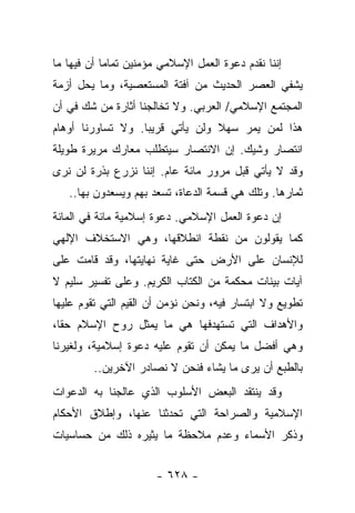 ‫ﺇﻨﻨﺎ ﻨﻘﺩﻡ ﺩﻋﻭﺓ ﺍﻟﻌﻤل ﺍﻹﺴﻼﻤﻲ ﻤﺅﻤﻨﻴﻥ ﺘﻤﺎ ‪‬ﺎ ﺃﻥ ﻓﻴﻬﺎ ﻤﺎ‬
            ‫ﻤ‬
‫ﻴﺸﻔﻲ ﺍﻟﻌﺼﺭ ﺍﻟﺤﺩﻴﺙ ﻤﻥ ﺁﻓﺘﺔ ﺍﻟﻤﺴﺘﻌﺼﻴﺔ، ﻭﻤﺎ ﻴﺤل ﺃﺯﻤﺔ‬
‫ﺍﻟﻤﺠﺘﻤﻊ ﺍﻹﺴﻼﻤﻲ/ ﺍﻟﻌﺭﺒﻲ. ﻭﻻ ﺘﺨﺎﻟﺠﻨﺎ ﺃﺜﺎﺭﺓ ﻤﻥ ﺸﻙ ﻓﻲ ﺃﻥ‬
‫ﻫﺫﺍ ﻟﻤﻥ ﻴﻤﺭ ﺴﻬﻼ ﻭﻟﻥ ﻴﺄﺘﻲ ﻗﺭﻴ ‪‬ﺎ. ﻭﻻ ﺘﺴﺎﻭﺭﻨﺎ ﺃﻭﻫﺎﻡ‬
                   ‫ﺒ‬              ‫ﹰ‬
‫ﺍﻨﺘﺼﺎﺭ ﻭﺸﻴﻙ. ﺇﻥ ﺍﻻﻨﺘﺼﺎﺭ ﺴﻴﺘﻁﻠﺏ ﻤﻌﺎﺭﻙ ﻤﺭﻴﺭﺓ ﻁﻭﻴﻠﺔ‬
‫ﻭﻗﺩ ﻻ ﻴﺄﺘﻲ ﻗﺒل ﻤﺭﻭﺭ ﻤﺎﺌﺔ ﻋﺎﻡ. ﺇﻨﻨﺎ ﻨﺯﺭﻉ ﺒﺫﺭﺓ ﻟﻥ ﻨﺭﻯ‬
   ‫ﺜﻤﺎﺭﻫﺎ. ﻭﺘﻠﻙ ﻫﻲ ﻗﺴﻤﺔ ﺍﻟﺩﻋﺎﺓ، ﺘﺴﻌﺩ ﺒﻬﻡ ﻭﻴﺴﻌﺩﻭﻥ ﺒﻬﺎ..‬
‫ﺇﻥ ﺩﻋﻭﺓ ﺍﻟﻌﻤل ﺍﻹﺴﻼﻤﻲ. ﺩﻋﻭﺓ ﺇﺴﻼﻤﻴﺔ ﻤﺎﺌﺔ ﻓﻲ ﺍﻟﻤﺎﺌﺔ‬
‫ﻜﻤﺎ ﻴﻘﻭﻟﻭﻥ ﻤﻥ ﻨﻘﻁﺔ ﺍﻨﻁﻼﻗﻬﺎ، ﻭﻫﻲ ﺍﻻﺴﺘﺨﻼﻑ ﺍﻹﻟﻬﻲ‬
‫ﻟﻺﻨﺴﺎﻥ ﻋﻠﻰ ﺍﻷﺭﺽ ﺤﺘﻰ ﻏﺎﻴﺔ ﻨﻬﺎﻴﺘﻬﺎ، ﻭﻗﺩ ﻗﺎﻤﺕ ﻋﻠﻰ‬
‫ﺁﻴﺎﺕ ﺒﻴﻨﺎﺕ ﻤﺤﻜﻤﺔ ﻤﻥ ﺍﻟﻜﺘﺎﺏ ﺍﻟﻜﺭﻴﻡ. ﻭﻋﻠﻰ ﺘﻔﺴﻴﺭ ﺴﻠﻴﻡ ﻻ‬
‫ﺘﻁﻭﻴﻊ ﻭﻻ ﺍﺒﺘﺴﺎﺭ ﻓﻴﻪ، ﻭﻨﺤﻥ ﻨﺅﻤﻥ ﺃﻥ ﺍﻟﻘﻴﻡ ﺍﻟﺘﻲ ﺘﻘﻭﻡ ﻋﻠﻴﻬﺎ‬
‫ﻭﺍﻷﻫﺩﺍﻑ ﺍﻟﺘﻲ ﺘﺴﺘﻬﺩﻓﻬﺎ ﻫﻲ ﻤﺎ ﻴﻤﺜل ﺭﻭﺡ ﺍﻹﺴﻼﻡ ﺤﻘﺎ،‬
  ‫ﹰ‬
‫ﻭﻫﻲ ﺃﻓﻀل ﻤﺎ ﻴﻤﻜﻥ ﺃﻥ ﺘﻘﻭﻡ ﻋﻠﻴﻪ ﺩﻋﻭﺓ ﺇﺴﻼﻤﻴﺔ، ﻭﻟﻐﻴﺭﻨﺎ‬
         ‫ﺒﺎﻟﻁﺒﻊ ﺃﻥ ﻴﺭﻯ ﻤﺎ ﻴﺸﺎﺀ ﻓﻨﺤﻥ ﻻ ﻨﺼﺎﺩﺭ ﺍﻵﺨﺭﻴﻥ..‬
‫ﻭﻗﺩ ﻴﻨﺘﻘﺩ ﺍﻟﺒﻌﺽ ﺍﻷﺴﻠﻭﺏ ﺍﻟﺫﻱ ﻋﺎﻟﺠﻨﺎ ﺒﻪ ﺍﻟﺩﻋﻭﺍﺕ‬
‫ﺍﻹﺴﻼﻤﻴﺔ ﻭﺍﻟﺼﺭﺍﺤﺔ ﺍﻟﺘﻲ ﺘﺤﺩﺜﻨﺎ ﻋﻨﻬﺎ، ﻭﺇﻁﻼﻕ ﺍﻷﺤﻜﺎﻡ‬
‫ﻭﺫﻜﺭ ﺍﻷﺴﻤﺎﺀ ﻭﻋﺩﻡ ﻤﻼﺤﻅﺔ ﻤﺎ ﻴﺜﻴﺭﻩ ﺫﻟﻙ ﻤﻥ ﺤﺴﺎﺴﻴﺎﺕ‬


                       ‫- ٨٢٦ -‬
 