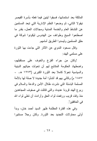 ‫ﺍﻟﻤﺎﻟﻜﺔ ﺒﻌﺩ ﺍﺴﺘﺌﻤﺎﻨﻬﺎ، ﻓﺴﺒﻘﻭﺍ ﻟﻴﻨﻴﻥ ﻓﻴﻤﺎ ﻓﻌﻠﻪ ﺒﺄﺴﺭﺓ ﺍﻟﻘﻴﺼﺭ‬
‫ﻨﻴﻘﻭﻻ ﺍﻟﺜﺎﻨﻲ، ﺜﻡ ﻭﻀﻌﻭﺍ ﺍﻟﻨﻅﻡ ﺍﻹﺩﺍﺭﻴﺔ ﺍﻟﺘﻲ ﺘﺒﻌﺩ ﺍﻟﻤﺴﻠﻤﻴﻥ‬
‫ﻋﻥ ﺍﻟﻨﺸﺎﻁ ﺍﻟﻌﺎﻡ ﻭﺍﻟﺨﺩﻤﺔ ﺍﻟﻤﺩﻨﻴﺔ ﻭﻤﺠﺎﻻﺕ ﺍﻟﻌﻤل، ﺒﻘﺩﺭ ﻤﺎ‬
‫ﺍﺼﻁﻨﻌﻭﺍ ﺍﻟﺴﻴﺦ ﻭﻁﻭﺍﺌﻑ ﻤﻥ ﺍﻟﻬﻨﺩﻭﺱ ﻟﻴﻜﻭﻨﻭﺍ ﺸﻭﻜﺔ ﻓﻲ‬
                    ‫ﺤﻠﻕ ﺍﻟﻤﺴﻠﻤﻴﻥ ﻭﻟﻴﺴﺩﻭﺍ ﺍﻟﻁﺭﻴﻕ ﺃﻤﺎﻤﻬﻡ.‬
‫ﻭﻗﺎل ﻤﺴﻌﻭﺩ ﺍﻟﻨﺩﻭﻱ ﻋﻥ ﺍﻵﺜﺎﺭ ﺍﻟﺘﻲ ﺠﺎﺀﺕ ﺒﻬﺎ ﺍﻟﺜﻭﺭﺓ‬
                                        ‫ﻋﻠﻰ ﻤﺴﻠﻤﻲ ﺍﻟﻬﻨﺩ:‬
‫"ﻭﻜﺎﻥ ﻤﻥ ﺠﺭﺍﺀ ﺍﻟﻔﺯﻉ ﻭﺍﻟﺨﻭﻑ ﻋﻠﻰ ﻤﺴﺘﻘﺒﻠﻬﻡ،‬
‫ﻭﺍﻀﻁﻬﺎﺩ ﺍﻟﺤﻜﻭﻤﺔ ﺍﻟﻤﺘﺘﺎﺒﻊ ﻟﻬﻡ ﺃﻥ ﺘﺤﻭﻟﺕ ﺤﻴﺎﺘﻬﻡ ﺍﻟﺩﻴﻨﻴﺔ‬
‫ﻭﺍﻟﺴﻴﺎﺴﻴﺔ ﺘﺤﻭﻻ ﻜﺎﻤﻼ ﺒﻌﺩ ﺍﻟﺜﻭﺭﺓ ﺍﻟﻜﺒﺭﻯ )٣٧٢١ ﻫـ -‬
                             ‫ﹰ‬    ‫ﹰ‬
‫٧٥٨١ ﻡ( ﻭﻜﺄﻨﻲ ﺒﻬﻡ ﻗﺩ ﺃﻨﺸﺄﻭﺍ ﺃﻤﺔ ﺠﺩﻴﺩﺓ ﻻ ﺼﻠﺔ ﻟﻬﺎ ﺒﺎﻷﻤﺔ‬
‫ﺍﻟﻤﺴﻠﻤﺔ ﺍﻟﺒﺎﺴﻠﺔ ﺍﻟﺘﻲ ﻨﺸﺭﺕ ﻅﻼل ﺍﻷﻤﻥ ﻭﺍﻟﺩﻋﺔ ﻭﺍﻟﺴﻼﻡ ﻓﻲ‬
‫ﺭﺒﻭﻉ ﺍﻟﻬﻨﺩ ﻗﺭﻭ ﹰﺎ ﻋﺩﻴﺩﺓ، ﻭﺍﻟﺘﻲ ﻗﺎﺘﻠﺕ ﻓﻲ ﺼﻔﻭﻑ ﺍﻟﻤﺠﺎﻫﺩﻴﻥ‬
                                      ‫ﻨ‬
‫ﻤﻨﺫ ﻭﻗﺕ ﻗﺭﻴﺏ ﻭﺭﻓﻌﺕ ﻟﻭﺍﺀ ﺍﻟﺤﻕ ﻭﺃﺭﺍﺩﺕ ﺃﻥ ﺘﻌﻠﻲ ﻟﻭﺍﺀ ﺍﷲ‬
                                             ‫ﻓﻲ ﺍﻟﺨﺎﻓﻘﻴﻥ".‬
‫ﻭﻓﻲ ﻫﺫﻩ ﺍﻟﻔﺘﺭﺓ ﺍﻟﻤﻅﻠﻤﺔ ﻅﻬﺭ ﺍﻟﺴﻴﺩ ﺃﺤﻤﺩ ﺨﺎﻥ، ﻭﺒﺩﺃ‬
‫ﺃﻭﻟﻰ ﻤﺤﺎﻭﻻﺕ ﺍﻟﺘﺠﺩﻴﺩ ﺒﻌﺩ ﺍﻟﺜﻭﺭﺓ. ﻭﻜﺎﻥ ﺭﺠﻼ ﻤﺴﺘﻨﻴ ‪‬ﺍ‬
 ‫ﺭ‬       ‫ﹰ‬



                        ‫- ٢٦ -‬
 