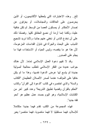 ‫ﺇﻟﺦ.. ﻭﻫﺫﻩ ﺍﻻﻋﺘﺒﺎﺭﺍﺕ ﺍﻟﺘﻲ ﻴﻠﺤﻅﻬﺎ ﺍﻷﻜﺎﺩﻴﻤﻴﻭﻥ، ﺃﻭ ﺍﻟﺫﻴﻥ‬
‫ﻴﺤﺭﺼﻭﻥ ﻋﻠﻰ ﺍﻟﻌﻼﻗﺎﺕ ﻭﺍﻟﻤﺠﺎﻤﻼﺕ، ﺃﻭ ﻴﻌﺯﻓﻭﻥ ﻋﻥ‬
‫ﺇﺼﺩﺍﺭ ﺍﻷﺤﻜﺎﻡ. ﺃﻭ ﻴﻤﺴﻜﻭﻥ ﺍﻟﻌﺼﺎ ﻤﻥ ﺍﻟﻭﺴﻁ. ﻟﻡ ﺘﻜﻥ ﺨﺎﻓﻴﺔ‬
‫ﻋﻠﻴﻨﺎ، ﻭﻟﻜﻨﻨﺎ ﺇﻨﻤﺎ ﺃﺭﺩﻨﺎ ﺃﻥ ﻨﻀﻊ ﺍﻟﺤﻘﺎﺌﻕ ﻜﻠﻬﺎ. ﻭﻓﻀﻠﻨﺎ ﺫﻟﻙ‬
‫ﻋﻠﻰ ﺃﻥ ﻨﺨﺩﻉ ﺍﻟﻨﺎﺱ ﺃﻭ ﻨﺨﻔﻲ ﻋﻨﻬﻡ ﺠﺎﻨ ‪‬ﺎ، ﻭﻷﻨﻨﺎ ﻨﺭﻴﺩ ﺘﺸﺠﻴﻊ‬
                   ‫ﺒ‬
‫ﺍﻟﺸﺒﺎﺏ ﻋﻠﻰ ﺍﻟﺒﺤﺙ ﻭﺍﻟﺠﺭﺃﺓ ﻓﻲ ﺘﻨﺎﻭل ﺍﻟﻘﺩﺍﺴﺎﺕ ﺍﻟﻤﺯﻋﻭﻤﺔ،‬
‫ﻷﻥ ﻫﺫﺍ ﻫﻭ ﻤﺎ ﻴﻨﻘﺼﻪ، ﻭﻟﻴﺱ ﺍﻟﺤﻴﺎﺀ ﺃﻭ ﺍﻻﺴﺘﺨﺫﺍﺀ، ﻓﻬﺫﺍ ﻤﺎ‬
                                      ‫ﻴﺠﺜﻡ ﻋﻠﻰ ﺍﻟﺼﺩﻭﺭ.‬
‫ﻭﻗﺩ ﻻ ﺘﻔﻬﻡ ﺩﻋﻭﺓ ﺍﻟﻌﻤل ﺍﻹﺴﻼﻤﻲ ﺘﻤﺎ ‪‬ﺎ. ﻷﻥ ﻫﻨﺎﻙ‬
          ‫ﻤ‬                          ‫ﹸ‬
‫ﺠﻭﺍﻨﺏ ﻋﺩﻴﺩﺓ ﻤﻥ ﺍﻟﻔﻜﺭ ﺍﻹﺴﻼﻤﻲ ﺘﺘﻁﻠﺏ ﻤﻌﺎﻟﺠﺔ ﺃﺼﻭﻟﻴﺔ‬
‫ﺠﺩﻴﺩﺓ ﻟﻡ ﻴﺘﺴﻊ ﻟﻬﺎ ﻋﺭﺽ ﺍﻟﺩﻋﻭﺓ ﻨﻔﺴﻬﺎ، ﻭﻫﺫﺍ ﻤﺎ ﻟﻡ ﻴﻜﻥ‬
‫ﺨﺎﻓﻴﺎ ﻋﻠﻰ ﺍﻟﻤﺅﻟﻑ؛ ﻋﻨﺩﻤﺎ ﺃﺼﺩﺭ ﺍﻷﺼﻼﻥ ﺍﻟﻌﻅﻴﻤﺎﻥ "ﺍﻟﻜﺘﺎﺏ‬
                                               ‫‪‬‬
‫ﻭﺍﻟﺴﻨﺔ" ﻭﺍﻟﺫﻱ ﺍﺨﺘﺼﺭﻩ ﻓﻲ ﻜﺘﺎﺏ "ﺍﻟﺩﻋﻭﺓ ﺇﻟﻰ ﺍﻟﻘﺭﺁﻥ" ﻭﻜﺘﺎﺏ‬
‫"ﺍﻟﺤﻜﻡ ﺒﺎﻟﻘﺭﺁﻥ ﻭﻗﻀﻴﺔ ﺘﻁﺒﻴﻕ ﺍﻟﺸﺭﻴﻌﺔ" ﻭﻋﺩﺩ ﻜﺒﻴﺭ ﺁﺨﺭ ﻤﻥ‬
‫ﺍﻟﻜﺘﺎﺒﺎﺕ ﺍﻹﺴﻼﻤﻴﺔ، ﻭﻫﻭ ﺍﻟﻴﻭﻡ ﺒﺼﺩﺩ ﻋﻤل ﻋﻅﻴﻡ ﻫﻭ "ﻨﺤﻭ‬
                                              ‫ﻓﻘﻪ ﺠﺩﻴﺩ".‬
‫ﻓﻬﺫﻩ ﺍﻟﻤﺠﻤﻭﻋﺔ ﻤﻥ ﺍﻟﻜﺘﺏ ﺘﻘﺩﻡ ﻓﻬﻤﺎ ﺠﺩﻴ ‪‬ﺍ ﻤﺘﻜﺎﻤﻼ‬
‫ﹰ‬       ‫ﺩ‬      ‫‪‬‬
‫ﻟﻺﺴﻼﻡ، ﻓﻬﻤﺎ ﻤﺴﺘﻘﺒﻠﻴﺎ ﻻ ﻓﻬﻤﺎ ﻤﺎﻀﻭﻴﺎ، ﻓﻬﻤﺎ ﻤﻨﺘﺼﺭﺍ ﻴﻌﺒﺭ‬
      ‫‪‬‬      ‫‪‬‬     ‫‪‬‬      ‫‪‬‬      ‫‪‬‬        ‫‪‬‬


                       ‫- ٩٢٦ -‬
 