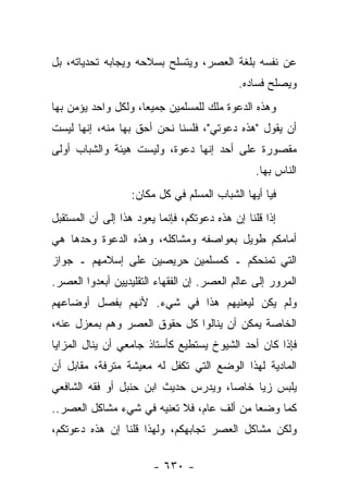 ‫ﻋﻥ ﻨﻔﺴﻪ ﺒﻠﻐﺔ ﺍﻟﻌﺼﺭ، ﻭﻴﺘﺴﻠﺢ ﺒﺴﻼﺤﻪ ﻭﻴﺠﺎﺒﻪ ﺘﺤﺩﻴﺎﺘﻪ، ﺒل‬
                                             ‫ﻭﻴﺼﻠﺢ ﻓﺴﺎﺩﻩ.‬
‫ﻭﻫﺫﻩ ﺍﻟﺩﻋﻭﺓ ﻤﻠﻙ ﻟﻠﻤﺴﻠﻤﻴﻥ ﺠﻤﻴ ‪‬ﺎ، ﻭﻟﻜل ﻭﺍﺤﺩ ﻴﺅﻤﻥ ﺒﻬﺎ‬
                     ‫ﻌ‬              ‫‪‬‬
‫ﺃﻥ ﻴﻘﻭل "ﻫﺫﻩ ﺩﻋﻭﺘﻲ"، ﻓﻠﺴﻨﺎ ﻨﺤﻥ ﺃﺤﻕ ﺒﻬﺎ ﻤﻨﻪ، ﺇﻨﻬﺎ ﻟﻴﺴﺕ‬
‫ﻤﻘﺼﻭﺭﺓ ﻋﻠﻰ ﺃﺤﺩ ﺇﻨﻬﺎ ﺩﻋﻭﺓ، ﻭﻟﻴﺴﺕ ﻫﻴﺌﺔ ﻭﺍﻟﺸﺒﺎﺏ ﺃﻭﻟﻰ‬
                                                 ‫ﺍﻟﻨﺎﺱ ﺒﻬﺎ.‬
                   ‫ﻓﻴﺎ ﺃﻴﻬﺎ ﺍﻟﺸﺒﺎﺏ ﺍﻟﻤﺴﻠﻡ ﻓﻲ ﻜل ﻤﻜﺎﻥ:‬
‫ﺇﺫﺍ ﻗﻠﻨﺎ ﺇﻥ ﻫﺫﻩ ﺩﻋﻭﺘﻜﻡ، ﻓﺈﻨﻤﺎ ﻴﻌﻭﺩ ﻫﺫﺍ ﺇﻟﻰ ﺃﻥ ﺍﻟﻤﺴﺘﻘﺒل‬
‫ﺃﻤﺎﻤﻜﻡ ﻁﻭﻴل ﺒﻌﻭﺍﺼﻔﻪ ﻭﻤﺸﺎﻜﻠﻪ، ﻭﻫﺫﻩ ﺍﻟﺩﻋﻭﺓ ﻭﺤﺩﻫﺎ ﻫﻲ‬
‫ﺍﻟﺘﻲ ﺘﻤﻨﺤﻜﻡ ـ ﻜﻤﺴﻠﻤﻴﻥ ﺤﺭﻴﺼﻴﻥ ﻋﻠﻰ ﺇﺴﻼﻤﻬﻡ ـ ﺠﻭﺍﺯ‬
‫ﺍﻟﻤﺭﻭﺭ ﺇﻟﻰ ﻋﺎﻟﻡ ﺍﻟﻌﺼﺭ. ﺇﻥ ﺍﻟﻔﻘﻬﺎﺀ ﺍﻟﺘﻘﻠﻴﺩﻴﻴﻥ ﺃﺒﻌﺩﻭﺍ ﺍﻟﻌﺼﺭ.‬
‫ﻭﻟﻡ ﻴﻜﻥ ﻟﻴﻌﻨﻴﻬﻡ ﻫﺫﺍ ﻓﻲ ﺸﻲﺀ. ﻷﻨﻬﻡ ﺒﻔﺼل ﺃﻭﻀﺎﻋﻬﻡ‬
‫ﺍﻟﺨﺎﺼﺔ ﻴﻤﻜﻥ ﺃﻥ ﻴﻨﺎﻟﻭﺍ ﻜل ﺤﻘﻭﻕ ﺍﻟﻌﺼﺭ ﻭﻫﻡ ﺒﻤﻌﺯل ﻋﻨﻪ،‬
‫ﻓﺈﺫﺍ ﻜﺎﻥ ﺃﺤﺩ ﺍﻟﺸﻴﻭﺥ ﻴﺴﺘﻁﻴﻊ ﻜﺄﺴﺘﺎﺫ ﺠﺎﻤﻌﻲ ﺃﻥ ﻴﻨﺎل ﺍﻟﻤﺯﺍﻴﺎ‬
‫ﺍﻟﻤﺎﺩﻴﺔ ﻟﻬﺫﺍ ﺍﻟﻭﻀﻊ ﺍﻟﺘﻲ ﺘﻜﻔل ﻟﻪ ﻤﻌﻴﺸﺔ ﻤﺘﺭﻓﺔ، ﻤﻘﺎﺒل ﺃﻥ‬
‫ﻴﻠﺒﺱ ﺯﻴﺎ ﺨﺎﺼﺎ، ﻭﻴﺩﺭﺱ ﺤﺩﻴﺙ ﺍﺒﻥ ﺤﻨﺒل ﺃﻭ ﻓﻘﻪ ﺍﻟﺸﺎﻓﻌﻲ‬
                                     ‫‪‬‬    ‫‪‬‬
‫ﻜﻤﺎ ﻭﻀﻌﺎ ﻤﻥ ﺃﻟﻑ ﻋﺎﻡ، ﻓﻼ ﺘﻌﻨﻴﻪ ﻓﻲ ﺸﻲﺀ ﻤﺸﺎﻜل ﺍﻟﻌﺼﺭ..‬
                                             ‫‪‬‬
‫ﻭﻟﻜﻥ ﻤﺸﺎﻜل ﺍﻟﻌﺼﺭ ﺘﺠﺎﺒﻬﻜﻡ، ﻭﻟﻬﺫﺍ ﻗﻠﻨﺎ ﺇﻥ ﻫﺫﻩ ﺩﻋﻭﺘﻜﻡ،‬

                        ‫- ٠٣٦ -‬
 