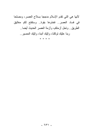 ‫ﻷﻨﻬﺎ ﻫﻲ ﺍﻟﺘﻲ ﺘﻘﺩﻡ ﺍﻹﺴﻼﻡ ﻤﺩﺠﺠﺎ ﺒﺴﻼﺡ ﺍﻟﻌﺼﺭ، ﻭﻤﺼﻠﺤﺎ‬
 ‫‪‬‬                  ‫‪‬‬
‫ﻓﻲ ﻓﺴﺎﺩ ﺍﻟﻌﺼﺭ.. ﻓﺨﺫﻭﻫﺎ ﺒﻘﻭﺓ.. ﻭﺴﺘﻔﺘﺢ ﻟﻜﻡ ﻤﻐﺎﻟﻴﻕ‬
    ‫ﺍﻟﻁﺭﻴﻕ.. ﻭﺘﺤل ﺃﺯﻤﺘﻜﻡ، ﻭﺃﺯﻤﺔ ﺍﻟﻌﺼﺭ ﺍﻟﺤﺩﻴﺙ ﺃﻴ ‪‬ﺎ..‬
       ‫ﻀ‬
    ‫ﺭﺒﻨﺎ ﻋﻠﻴﻙ ﺘﻭﻜﻠﻨﺎ، ﻭﺇﻟﻴﻙ ﺃﻨﺒﻨﺎ، ﻭﺇﻟﻴﻙ ﺍﻟﻤﺼﻴﺭ..‬
                     ‫****‬




                       ‫- ١٣٦ -‬
 