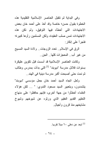 ‫ﻭﻓﻲ ﺍﻟﺒﺩﺍﻴﺔ ﻟﻡ ﺘﺘﻘﺒل ﺍﻟﻌﻨﺎﺼﺭ ﺍﻹﺴﻼﻤﻴﺔ ﺍﻟﺘﻘﻠﻴﺩﻴﺔ ﻫﺫﻩ‬
‫ﺍﻟﺨﻁﻭﺓ ﺒﻘﺒﻭل ﺤﺴﻥ؛ ﺨﺎﺼﺔ ﻭﻗﺩ ﺃﺨﺫ ﻋﻠﻰ ﺃﺤﻤﺩ ﺨﺎﻥ ﺒﻌﺽ‬
‫ﺍﻻﺠﺘﻬﺎﺩﺍﺕ ﺍﻟﺘﻲ ﺃﺨﻁﺄﻩ ﻓﻴﻬﺎ ﺍﻟﺘﻭﻓﻴﻕ، ﻭﻟﻡ ﺘﻜﻥ ﻫﺫﻩ‬
‫ﺍﻻﺠﺘﻬﺎﺩﺍﺕ ﺘﻤﺱ ﺼﻠﺏ ﺍﻟﻌﻘﻴﺩﺓ، ﻭﻟﻜﻥ ﺍﻟﻤﺴﻠﻤﻴﻥ ﺭﺃﻭﻫﺎ ﻜﺒﻴﺭﺓ؛‬
                                        ‫ﻓﺘﺠﺭﺃ ﻋﻠﻰ ﺇﻨﻜﺎﺭ:‬
‫ﺍﻟﺭﻕ ﻓﻲ ﺍﻹﺴﻼﻡ.. ﺘﻌﺩﺩ ﺍﻟﺯﻭﺠﺎﺕ.. ﻭﻻﺩﺓ ﺍﻟﺴﻴﺩ ﺍﻟﻤﺴﻴﺢ‬
                   ‫ﻤﻥ ﻏﻴﺭ ﺃﺏ.. ﺍﻟﻤﻌﺠﺯﺍﺕ ﻜﻠﻬﺎ.. ﺍﻟﺠﻥ..‬
‫ﻭﻜﺎﻨﺕ ﺍﻟﻌﻨﺎﺼﺭ ﺍﻹﺴﻼﻤﻴﺔ ﻗﺩ ﺃﺴﺴﺕ ﻗﺒل ﺘﻜﻭﻴﻥ ﻋﻠﻴﻜﺭﺓ‬
‫ﺒﺴﻨﻭﺍﺕ ﻗﻼﺌل ﻤﺩﺭﺴﺔ "ﺩﻴﻭﺒﻨﺩ" )1( ﺍﻟﺘﻲ ﺒﺩﺃﺕ ﺒﻤﺩﺭﺱ ﻭﻁﺎﻟﺏ‬
        ‫ﺜﻡ ﻨﻤﺕ ﺤﺘﻰ ﺃﺼﺒﺤﺕ ﺃﻜﺒﺭ ﻤﺩﺭﺴﺔ ﺩﻴﻨﻴﺔ ﻓﻲ ﺍﻟﻬﻨﺩ..‬
‫ﻭﻟﻌل ﺍﺘﺠﺎﻩ ﺍﻟﺴﻴﺩ ﺃﺤﻤﺩ ﺨﺎﻥ ﺠﻌل ﻤﺅﺴﺴﻲ "ﺩﻴﻭﺒﻨﺩ"‬
‫ﻴﺘﺸﺩﺩﻭﻥ، ﻭﺒﺘﻌﺒﻴﺭ ﺍﻟﺴﻴﺩ ﻤﺴﻌﻭﺩ ﺍﻟﻨﺩﻭﻱ: " … ﻟﻜﻥ ﻫﺅﻻﺀ‬
‫ﺍﻟﻌﻠﻤﺎﺀ ﺃﺨﻁﺄﻭﺍ ﻤﻥ ﺠﻬﺔ ﺃﺨﺭﻯ، ﻓﺈﻨﻬﻡ ﺤﺎﻓﻅﻭﺍ ﻋﻠﻰ ﻤﻨﻬﺎﺝ‬
‫ﺍﻟﺘﻌﻠﻴﻡ ﺍﻟﻘﺩﻴﻡ ﺍﻟﻌﻘﻴﻡ ﺍﻟﺫﻱ ﻭﺭﺜﻭﻩ ﻋﻥ ﺸﻴﻭﺨﻬﻡ ﻭﺸﻴﻭﺥ‬
                             ‫ﻤﺸﺎﻴﺨﻬﻡ ﻤﻨﺫ ﻗﺭﻭﻥ ﻭﺃﺠﻴﺎل.‬



                                                           ‫)1(‬
                            ‫ﺘﺒﻌﺩ ﻋﻥ ﺩﻫﻠﻲ ٠٦ ﻤﻴﻼ ﺘﻘﺭﻴ ‪‬ﺎ.‬
                              ‫ﺒ‬      ‫ﹰ‬

                       ‫- ٤٦ -‬
 