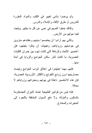 ‫ﻭﻟﻡ ﻴﺭﻀﻭﺍ ﺒﺄﺩﻨﻰ ﺘﻐﻴﻴﺭ ﻓﻲ ﺍﻟﻜﺘﺏ ﻭﺍﻟﻤﻭﺍﺩ ﺍﻟﻤﻘﺭﺭﺓ‬
               ‫ﻟﻠﺘﺩﺭﻴﺱ ﺃﻭ ﻁﺭﻕ ﺍﻹﻟﻘﺎﺀ ﻭﺍﻹﻤﻼﺀ ﻭﺍﻟﺩﺭﺱ.‬
‫ﻭﻜﺫﻟﻙ ﺠﻌﻠﻭﺍ ﺃﻨﻔﺴﻬﻡ ﻓﻲ ﻋﻤﻰ ﻋﻥ ﻜل ﻤﺎ ﻴﻅﻬﺭ ﻭﻴﺘﺠﺩﺩ‬
                                ‫ﻓﻴﻤﺎ ﺤﻭﻟﻬﻡ ﻤﻥ ﺍﻷﺭﺽ..‬
‫ﻭﻜﺄﻨﻲ ﺒﻬﻡ ﺃﺭﺍﺩﻭﺍ ﺃﻥ ﻴﻌﺘﺼﻤﻭﺍ ﺒﺩﻴﻨﻬﻡ ﻭﻋﻘﺎﺌﺩﻫﻡ ﻤﻨﺯﻭﻴﻥ‬
‫ﻓﻲ ﺠﻭﺍﻤﻌﻬﻡ ﻭﺯﻭﺍﻴﺎﻫﻡ، ﻭﻫﻴﻬﺎﺕ ﺃﻥ ﻴﻨﺎﻟﻭﺍ ﺒﻐﻴﺘﻬﻡ، ﻓﺈﻥ‬
‫ﺃﻋﺎﺼﻴﺭ ﺍﻹﻟﺤﺎﺩ ﻭﺍﻟﺯﻨﺩﻗﺔ ﺍﻟﺘﻲ ﻜﺎﻨﺕ ﺘﻬﺏ ﺒﻴﻥ ﺠﺩﺭﺍﻥ ﺍﻟﻜﻠﻴﺎﺕ‬
‫ﺍﻟﻌﺼﺭﻴﺔ، ﻤﺎ ﻜﺎﻨﺕ ﻟﺘﺫﺭ ﺴﻜﺎﻥ ﺍﻟﺠﻭﺍﻤﻊ ﻭﺍﻟﺯﻭﺍﻴﺎ ﻓﻲ ﺃﻤﻨﺔ‬
                                                 ‫ﻤﻨﻬﺎ..‬
‫ﻓﺈﻨﻬﻡ ﻤﻬﻤﺎ ﺍﺠﺘﻬﺩﻭﺍ ﻓﻲ ﺇﻏﻼﻕ ﺃﺒﻭﺍﺏ ﺍﻟﺠﻭﺍﻤﻊ ﻭﺇﻴﺼﺎﺩ‬
‫ﻤﺼﺎﺭﻴﻌﻬﺎ ﺩﻭﻥ ﺯﻭﺍﺒﻊ ﺍﻟﺘﻔﺭﻨﺞ ﻭﺍﻷﻓﻜﺎﺭ ﺍﻷﻭﺭﻭﺒﻴﺔ ﺍﻟﻌﺼﺭﻴﺔ،‬
‫ﻓﺈﻥ ﻫﺫﻩ ﺍﻷﻋﺎﺼﻴﺭ ﺩﺍﺨﻠﺔ ﻓﻲ ﺒﻴﻭﺘﻬﻡ ﻭﺤﺠﺭﺍﺘﻬﻡ ﻭﺯﻭﺍﻴﺎﻫﻡ ﻻ‬
                                                ‫ﻤﺤﺎﻟﺔ.‬
‫ﻓﺈﻨﻪ ﻟﻴﺱ ﻤﻥ ﻗﻭﺍﻨﻴﻥ ﺍﻟﻁﺒﻴﻌﻴﺔ ﺇﺨﻤﺎﺩ ﺍﻟﻨﻴﺭﺍﻥ ﺍﻟﻤﻀﻁﺭﻤﺔ‬
‫ﺒﺎﻟﺴﻜﻭﻥ ﻭﺍﻟﻌﺯﻟﺔ، ﻭﻻ ﺩﻓﻊ ﺍﻟﺴﻴﻭل ﺍﻟﻤﺘﺩﻓﻘﺔ ﺒﺎﻟﻠﺠﻭﺀ ﺇﻟﻰ‬
                                   ‫ﺍﻟﺤﺠﺭﺍﺕ ﻭﺍﻟﻤﺨﺎﺩﻉ..‬




                       ‫- ٥٦ -‬
 