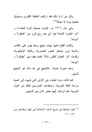 ‫ﻭﻜل ﻤﻥ ﺃﺭﺍﺩ ﺫﻟﻙ ﻓﻘﺩ ﺍﺭﺘﻜﺏ ﺍﻟﻐﻠﻁﺔ ﺍﻟﻜﺒﺭﻯ ﻭﺴﻴﺫﻭﻕ‬
                                   ‫ﻤﻐﺒﺘﻬﺎ ﻴﻭ ‪‬ﺎ ﻻ ﻤﺤﺎﻟﺔ")1(.‬
                                                 ‫ﻤ‬
‫ﻭﻓﻲ ﻋﺎﻡ ١١٣١ ﻫـ ﺘﻜﻭﻨﺕ ﺠﻤﻌﻴﺔ "ﻨﺩﻭﺓ ﺍﻟﻌﻠﻤﺎﺀ"، ﻭ‬
‫"ﺩﺍﺭ ﺍﻟﻌﻠﻭﻡ" ﺍﻟﺘﺎﺒﻌﺔ ﻟﻬﺎ، ﺃﻱ ﺒﻌﺩ ﺭﺒﻊ ﻗﺭﻥ ﻤﻥ "ﻋﻠﻴﻜﺭﺓ" ﻭ‬
                                                   ‫"ﺩﻴﻭﺒﻨﺩ".‬
‫ﻭﻜﺎﻨﺕ ﺍﻟﻔﻜﺭﺓ ﻓﻴﻬﺎ ﺇﻴﺠﺎﺩ ﻤﻨﻬﺞ ﻭﺴﻁ ﻴﻘﻭﻡ ﻋﻠﻰ ﺍﻟﻜﺘﺎﺏ‬
‫ﻭﺍﻟﺴﻨﺔ ﺩﻭﻥ ﺘﺠﺎﻫل ﺍﻟﻌﻠﻭﻡ ﺍﻟﻌﺼﺭﻴﺔ، ﻭﺍﻟﻠﻐﺔ ﺍﻹﻨﺠﻠﻴﺯﻴﺔ،‬
‫ﻭﻜﻭﻨﺕ "ﺩﺍﺭ ﺍﻟﻌﻠﻭﻡ" ﻟﺘﻜﻭﻥ ﻤﺜﺎﻻ ﻋﻠﻤﻴﺎ ﻴﻘﻑ ﺒﻴﻥ "ﻋﻠﻴﻜﺭﺓ" ﻭ‬
                    ‫‪‬‬    ‫ﹰ‬
                                                   ‫"ﺩﻴﻭﺒﻨﺩ".‬
‫ﻭﻫﺫﻩ ﺘﺠﺭﺒﺔ ﺤﺴﻨﺔ.. ﻓﺎﻟﻤﻨﻬﺞ ﻓﻲ ﺤﺩ ﺫﺍﺘﻪ ﻫﻭ ﺍﻟﻤﻨﻬﺞ‬
                                                    ‫ﺍﻟﺴﻠﻴﻡ..‬
‫ﻜﻤﺎ ﻜﺎﻨﺕ ﻨﺩﻭﺓ ﺍﻟﻌﻠﻤﺎﺀ ﻫﻲ ﺍﻷﻭﻟﻰ ﺍﻟﺘﻲ ﺘﻨﺒﻬﺕ ﺇﻟﻰ ﺃﻫﻤﻴﺔ‬
‫ﺩﺭﺍﺴﺔ ﺍﻟﻠﻐﺔ ﺍﻟﻌﺭﺒﻴﺔ، ﻭﺍﺴﺘﻘﺩﻤﺕ ﺍﻟﻤﺩﺭﺴﻴﻥ ﻟﺫﻟﻙ ﻤﻥ ﺍﻟﺩﻭل‬
          ‫ﺍﻟﻌﺭﺒﻴﺔ، ﻜﻤﺎ ﺃﺭﺴﻠﺕ ﺇﻟﻴﻬﺎ ﺒﻌﺽ ﺍﻟﺩﺍﺭﺴﻴﻥ ﺍﻟﻨﺎﺒﻬﻴﻥ.‬




                                                           ‫)1(‬
‫ﻨﻅﺭﺓ ﺇﺠﻤﺎﻟﻴﺔ ﻓﻲ ﺘﺎﺭﻴﺦ ﺍﻟﺩﻋﻭﺓ ﺍﻹﺴﻼﻤﻴﺔ ﻓﻲ ﺍﻟﻬﻨﺩ ﻭﺒﺎﻜﺴﺘﺎﻥ ﺹ‬
                                               ‫٩٥ - ١٦‬

                         ‫- ٦٦ -‬
 