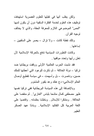 ‫ﻭﻟﻜﻥ ﻴﻐﻠﺏ ﺃﻨﻬﺎ ﻓﻲ ﺘﻘﺒﻠﻬﺎ ﻟﻠﻌﻠﻭﻡ ﺍﻟﻌﺼﺭﻴﺔ ﺍﺴﺘﻬﺩﻓﺕ‬
‫ﺘﻭﻅﻴﻑ ﻫﺫﻩ ﺍﻟﻌﻠﻭﻡ ﻟﺨﺩﻤﺔ ﺍﻟﻔﻜﺭﺓ ﺍﻟﺴﻠﻔﻴﺔ ﺩﻭﻥ ﺃﻥ ﻴﻜﻭﻥ ﻟﺩﻴﻬﺎ‬
‫"ﺍﻟﺤﺱ" ﺍﻟﻤﻭﻀﻭﻋﻲ ﺍﻟﻼﺯﻡ ﻟﻠﻤﻌﺭﻓﺔ ﺍﻟﺤﻘﺔ، ﻭﺍﻟﺫﻱ ﻻ ﻴﺨﺎﻟﻑ‬
                                          ‫ﺘﻭﺠﻴﻪ ﺍﻟﻘﺭﺁﻥ.‬
‫ﻭﺘﻠﻙ ﻨﻘﻁﺔ ﻜﺎﻨﺕ – ﻭﻻ ﺘﺯﺍل – ﻴﻌﺴﺭ ﻋﻠﻰ ﺍﻟﺴﻠﻔﻴﻴﻥ –‬
                                               ‫ﺇﺴﺎﻏﺘﻬﺎ..‬
‫ﻭﻜﺎﻨﺕ ﺍﻟﺘﻁﻭﺭﺍﺕ ﺍﻟﺴﻴﺎﺴﻴﺔ ﺘﺩﻓﻊ ﺒﺎﻟﺤﺭﻜﺔ ﺍﻹﺴﻼﻤﻴﺔ ﻷﻥ‬
                               ‫ﺘﻌﻠﻥ ﺭﺃﻴﻬﺎ ﻭﺘﺤﺩﺩ ﻤﻭﻗﻔﻬﺎ..‬
‫ﻓﻘﺩ ﻨﺸﺒﺕ ﺍﻟﺤﺭﺏ ﺍﻟﻌﺎﻟﻤﻴﺔ ﺍﻷﻭﻟﻰ ﻭﻭﻗﻔﺕ ﺒﺭﻴﻁﺎﻨﻴﺎ ﻀﺩ‬
‫ﺘﺭﻜﻴﺎ – ﺩﻭﻟﺔ ﺍﻟﺨﻼﻓﺔ – ﺜﻡ ﺫﻜﺭﺕ ﻟﻠﻭﻋﻭﺩ ﺍﻟﺘﻲ ﺃﻋﻁﺘﻬﺎ ﻟﻠﻤﻠﻙ‬
‫ﺤﺴﻴﻥ، ﻭﻨﺎﺼﺭﺕ – ﺒل ﻭﺃﺴﻬﻤﺕ – ﻓﻲ ﺴﻴﺎﺴﺔ ﺘﻘﻁﻴﻊ ﺃﻭﺼﺎل‬
             ‫ﺍﻟﻌﺎﻟﻡ ﺍﻹﺴﻼﻤﻲ؛ ﺩﻉ ﻋﻨﻙ ﻭﻋﺩ ﺒﻠﻔﻭﺭ ﺍﻟﻤﺸﺌﻭﻡ.‬
‫ﻭﺒﺎﻹﻀﺎﻓﺔ ﺇﻟﻰ ﻫﺫﻩ ﺍﻟﺴﻴﺎﺴﺔ ﺍﻟﺒﺭﻴﻁﺎﻨﻴﺔ ﻓﻔﻲ ﺘﺭﻜﻴﺎ ﻨﻔﺴﻬﺎ‬
‫ﻅﻬﺭ ﻤﺼﻁﻔﻰ ﻜﻤﺎل ﻤﺘﺸﺤﺎ ﺒﻠﺒﺎﺱ "ﺍﻟﻐﺎﺯﻱ".. ﺜﻡ ﻤﻨﻘﻀﺎ ﻋﻠﻰ‬
     ‫‪‬‬                         ‫‪‬‬
‫ﺍﻟﺨﻼﻓﺔ.. ﻭﻤﺘﻨﻜﺭﺍ ﻟﻺﺴﻼﻡ.. ﻭﺒﺎﻁﺸﺎ ﺒﻌﻠﻤﺎﺌﻪ.. ﻭﻗﺎﻀ ‪‬ﺎ ﻋﻠﻰ‬
     ‫ﻴ‬                 ‫ﹰ‬              ‫‪‬‬
‫ﺍﻟﻠﻐﺔ ﺍﻟﻌﺭﺒﻴﺔ ﻜل ﺍﻟﺘﻘﺎﻟﻴﺩ ﺍﻹﺴﻼﻤﻴﺔ.. ﻭﺒﺎﺩﺌﺎ ﻋﻬﺩ ﺍﻟﻌﺴﻜﺭ‬
            ‫ً‬
                                                  ‫ﺍﻟﻌﻘﻴﻡ.‬



                       ‫- ٧٦ -‬
 