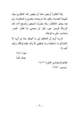 ‫ﻭﻗﺩ ﺍﻨﺘﻅﺭﻨﺎ ﺃﺭﺒﻌﻴﻥ ﻋﺎ ‪‬ﺎ ﺃﻥ ﻴﻨﻬﺽ ﺃﺤﺩ ﺍﻟﻤﻔﻜﺭﻴﻥ ﺒﻬﺫﻩ‬
                           ‫ﻤ‬
‫ﺍﻟﻤﻬﻤﺔ ﺍﻟﻤﻘﺩﺴﺔ، ﻭﻟﻜﻥ ﻫﺫﺍ ﻟﻡ ﻴﺤﺩﺙ ﺒﺎﻟﺼﻭﺭﺓ ﺍﻟﻤﻁﻠﻭﺒﺔ، ﻭﻟﻡ‬
‫ﻴﻌﺩ ﻴﺠﻤل ﺍﻻﻨﺘﻅﺎﺭ، ﻭﻗﺩ ﺠﺎﻭﺯﻨﺎ ﺍﻟﺴﺒﻌﻴﻥ ﻭﺃﺼﺒﺢ ﺃﺩﺍﺀ ﻫﺫﻩ‬
‫ﺍﻟﺭﺴﺎﻟﺔ ﻓﺭﺽ ﻋﻴﻥ، ﻗﺒل ﺃﻥ ﻴﻤﻀﻲ ﺒﻨﺎ ﻗﻁﺎﺭ ﺍﻟﻌﻤﺭ،‬
                                    ‫ﻭﻨﺤﺎﺴﺏ ﻋﻠﻰ ﻤﺎ ﻓﺭﻁﻨﺎ.‬
‫‪ ‬ﻭ ‪‬ﺎ ﺃ ِﻴﺩ ﺃﻥ ﺃ ﹶﺎﻟﻔﻜﻡ ﺇ ﹶﻰ ‪‬ﺎ ﺃﻨ ‪‬ﺎﻜﻡ ﻋﻨﻪ ﺇﻥ ﺃ ِﻴﺩ ﺇﻻ‬
‫‪‬ﻤ ُﺭ ‪ُ  َ ‬ﺨ ِ ﹶ ﹸ ‪ِ ‬ﻟ ﻤ َ ﹾﻬ ﹸ ‪  ‬ﹾ ‪ُ  ِ ‬ﺭ ‪ ِ ‬ﱠ‬
‫ﻤ ‪ ‬ﹶ ﹶ ‪ ‬ﹸ ‪‬ﻤ ﹶ ‪‬ﻓ ﻘ ِ ﱠ ﺒ ِ ﻋ ﹶ ‪‬ﻪ ﹶ ‪‬ﻜ ﹾ ﹸ ﻭﺇ ﹶ ‪‬ﻪ‬
‫ﺍﻹﺼﻼﺡ ‪‬ﺎ ﺍﺴﺘﻁﻌﺕ ﻭ ‪‬ﺎ ﺘﻭ ِﻴ ِﻲ ﺇﻻ ِﺎﷲ ‪‬ﻠﻴ ِ ﺘﻭ ﱠﻠﺕ ‪ِ‬ﻟﻴ ِ‬
                                                      ‫ﺃ ِﻴﺏ ‪‬‬
                                                        ‫ُﻨ ‪‬‬
    ‫ﻫﻭﺩ: ٨٨١‬
     ‫ﺠﻤﺎل ﺍﻟﺒﻨﺎ‬
                             ‫ﺍﻟﻘﺎﻫﺭﺓ/ ﺠﻤﺎﺩﻱ ﺍﻵﺨﺭﺓ ٢١٤١‬
                                            ‫ﺩﻴﺴﻤﺒﺭ ١٩٩١‬




                           ‫-٦-‬
 