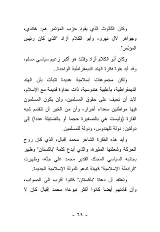 ‫ﻭﻜﺎﻥ ﺍﻟﺜﺎﻟﻭﺙ ﺍﻟﺫﻱ ﻴﻘﻭﺩ ﺤﺯﺏ ﺍﻟﻤﺅﺘﻤﺭ ﻫﻡ: ﻏﺎﻨﺩﻱ،‬
‫ﻭﺠﻭﺍﻫﺭ ﻻل ﻨﻬﺭﻭ، ﻭﺃﺒﻭ ﺍﻟﻜﻼﻡ ﺁﺯﺍﺩ "ﺍﻟﺫﻱ ﻜﺎﻥ ﺭﺌﻴﺱ‬
                                                 ‫ﺍﻟﻤﺅﺘﻤﺭ".‬
‫ﻭﻜﺎﻥ ﺃﺒﻭ ﺍﻟﻜﻼﻡ ﺁﺯﺍﺩ ﻭﻗﺘﺌﺫ ﻫﻭ ﺃﻜﺒﺭ ﺯﻋﻴﻡ ﺴﻴﺎﺴﻲ ﻤﺴﻠﻡ،‬
              ‫ﻭﻗﺩ ﺃﻴﺩ ﺒﻘﻭﺓ ﻓﻜﺭﺓ ﺍﻟﻬﻨﺩ ﺍﻟﺩﻴﻤﻘﺭﺍﻁﻴﺔ ﺍﻟﻭﺍﺤﺩﺓ..‬
‫ﻭﻟﻜﻥ ﻤﺠﻤﻭﻋﺎﺕ ﺇﺴﻼﻤﻴﺔ ﻋﺩﻴﺩﺓ ﺘﻨﺒﺄﺕ ﺒﺄﻥ ﺍﻟﻬﻨﺩ‬
‫ﺍﻟﺩﻴﻤﻘﺭﺍﻁﻴﺔ، ﺒﺄﻏﻠﺒﻴﺔ ﻫﻨﺩﻭﺴﻴﺔ، ﺫﺍﺕ ﻋﺩﺍﻭﺓ ﻗﺩﻴﻤﺔ ﻤﻊ ﺍﻹﺴﻼﻡ،‬
‫ﻻﺒﺩ ﺃﻥ ﺘﺤﻴﻑ ﻋﻠﻰ ﺤﻘﻭﻕ ﺍﻟﻤﺴﻠﻤﻴﻥ، ﻭﻟﻥ ﻴﻜﻭﻥ ﺍﻟﻤﺴﻠﻤﻭﻥ‬
‫ﻓﻴﻬﺎ ﻤﻭﺍﻁﻨﻴﻥ ﺴﻌﺩﺍﺀ ﺃﺤﺭﺍﺭ، ﻭﺃﻥ ﻤﻥ ﺍﻟﺨﻴﺭ ﺃﻥ ﺘﻨﻘﺴﻡ ﺸﺒﻪ‬
‫ﺍﻟﻘﺎﺭﺓ )ﻭﻟﻴﺴﺕ ﻫﻲ ﺒﺎﻟﺼﻐﻴﺭﺓ ﺤﺠ ‪‬ﺎ ﺃﻭ ﺒﺎﻟﻀﺌﻴﻠﺔ ﻋﺩ ‪‬ﺍ( ﺇﻟﻰ‬
      ‫ﺩ‬                 ‫ﻤ‬
                  ‫ﺩﻭﻟﺘﻴﻥ: ﺩﻭﻟﺔ ﻟﻠﻬﻨﺩﻭﺱ، ﻭﺩﻭﻟﺔ ﻟﻠﻤﺴﻠﻤﻴﻥ.‬
‫ﻭﺃﻴﺩ ﻫﺫﻩ ﺍﻟﻔﻜﺭﺓ ﺍﻟﺸﺎﻋﺭ ﻤﺤﻤﺩ ﺇﻗﺒﺎل، ﺍﻟﺫﻱ ﻜﺎﻥ ﺭﻭﺡ‬
‫ﺍﻟﺤﺭﻜﺔ ﻭﺸﻌﻠﺘﻬﺎ ﺍﻟﻤﺜﻴﺭﺓ، ﻭﺍﻟﺫﻱ ﺃﺒﺩﻉ ﻜﻠﻤﺔ "ﺒﺎﻜﺴﺘﺎﻥ" ﻭﻅﻬﺭ‬
‫ﺒﺠﺎﻨﺒﻪ ﺍﻟﺴﻴﺎﺴﻲ ﺍﻟﻤﺤﻨﻙ ﺍﻟﻘﺩﻴﺭ ﻤﺤﻤﺩ ﻋﻠﻲ ﺠﻨﻪ، ﻭﻅﻬﺭﺕ‬
        ‫ِﱠ‬
   ‫"ﺍﻟﺭﺍﺒﻁﺔ ﺍﻹﺴﻼﻤﻴﺔ" ﻜﻬﻴﺌﺔ ﺘﺩﻋﻭ ﻟﻠﺩﻭﻟﺔ ﺍﻹﺴﻼﻤﻴﺔ ﺍﻟﺠﺩﻴﺩﺓ.‬
‫ﻭﻨﻌﺘﻘﺩ ﺃﻥ ﺩﻋﺎﺓ "ﺒﺎﻜﺴﺘﺎﻥ" ﻜﺎﻨﻭﺍ ﺃﻗﺭﺏ ﺇﻟﻰ ﺍﻟﺼﻭﺍﺏ،‬
‫ﻭﺃﻥ ﻗﺎﺩﺘﻬﻡ ﺃﻴ ‪‬ﺎ ﻜﺎﻨﻭﺍ ﺃﻜﺜﺭ ﻨﺒﻭﻏﺎ؛ ﻤﺤﻤﺩ ﺇﻗﺒﺎل ﻜﺎﻥ ﻻ‬
                   ‫ﹰ‬                ‫ﻀ‬



                        ‫- ٩٦ -‬
 