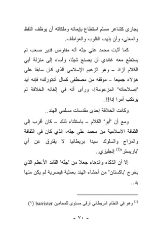 ‫ﻴﺠﺎﺭﻯ ﻜﺸﺎﻋﺭ ﻤﺴﻠﻡ ﺍﺴﺘﻁﺎﻉ ﺒﺈﻴﻤﺎﻨﻪ ﻭﻤﻠﻜﺎﺘﻪ ﺃﻥ ﻴﻭﻅﻑ ﺍﻟﻠﻔﻅ‬
                    ‫ﻭﺍﻟﻤﻌﻨﻰ، ﻭﺃﻥ ﻴﻠﻬﺏ ﺍﻟﻘﻠﻭﺏ ﻭﺍﻟﻌﻭﺍﻁﻑ.‬
‫ﻜﻤﺎ ﺃﺜﺒﺕ ﻤﺤﻤﺩ ﻋﻠﻲ ﺠﻨﻪ ﺃﻨﻪ ﻤﻔﺎﻭﺽ ﻗﺩﻴﺭ ﺼﻌﺏ ﻟﻡ‬
                       ‫ِﱠ‬
‫ﻴﺴﺘﻁﻊ ﻤﻌﻪ ﻏﺎﻨﺩﻱ ﺃﻥ ﻴﺼﻨﻊ ﺸﻴ ًﺎ، ﻭﺃﺴﺎﺀ ﺇﻟﻰ ﻤﻨﺯﻟﺔ ﺃﺒﻲ‬
                      ‫ﺌ‬
‫ﺍﻟﻜﻼﻡ ﺁﺯﺍﺩ – ﻭﻫﻭ ﺍﻟﺯﻋﻴﻡ ﺍﻹﺴﻼﻤﻲ ﺍﻟﺫﻱ ﻜﺎﻥ ﺴﺎﺒ ﹰﺎ ﻋﻠﻰ‬
     ‫ﻘ‬
‫ﻫﺅﻻﺀ ﺠﻤﻴ ‪‬ﺎ – ﻤﻭﻗﻔﻪ ﻤﻥ ﻤﺼﻁﻔﻰ ﻜﻤﺎل ﺃﺘﺎﺘﻭﺭﻙ؛ ﻓﺈﻨﻪ ﺃﻴﺩ‬
                                         ‫ﻌ‬
‫"ﺇﺼﻼﺤﺎﺘﻪ" ﺍﻟﻤﺯﻋﻭﻤﺔ!، ﻭﺭﺃﻯ ﺃﻨﻪ ﻓﻲ ﺇﻟﻐﺎﺌﻪ ﺍﻟﺨﻼﻓﺔ ﻟﻡ‬
                                         ‫ﻴﺭﺘﻜﺏ ﺃﻤ ‪‬ﺍ ﺇﺩﺍ!!..‬
                                              ‫ﺭ ‪‬‬
          ‫ﻭﻜﺎﻨﺕ ﺍﻟﺨﻼﻓﺔ ﺇﺤﺩﻯ ﻤﻘﺩﺴﺎﺕ ﻤﺴﻠﻤﻲ ﺍﻟﻬﻨﺩ..‬
‫ﻭﻤﻊ ﺃﻥ "ﺃﺒﻭ" ﺍﻟﻜﻼﻡ – ﺒﺎﺴﺘﺜﻨﺎﺀ ﺫﻟﻙ – ﻜﺎﻥ ﺃﻗﺭﺏ ﺇﻟﻰ‬
‫ﺍﻟﺜﻘﺎﻓﺔ ﺍﻹﺴﻼﻤﻴﺔ ﻤﻥ ﻤﺤﻤﺩ ﻋﻠﻲ ﺠﻨﻪ، ﺍﻟﺫﻱ ﻜﺎﻥ ﻓﻲ ﺍﻟﺜﻘﺎﻓﺔ‬
                      ‫ِﱠ‬
‫ﻭﺍﻟﻤﺯﺍﺝ ﻭﺍﻟﺴﻠﻭﻙ ﺴﻴﺩﺍ ﺒﺭﻴﻁﺎﻨﻴﺎ ﻻ ﻴﻔﺘﺭﻕ ﻋﻥ ﺃﻱ‬
                                                 ‫)1(‬
                                     ‫ﺇﻨﺠﻠﻴﺯﻱ..‬         ‫"ﺒﺎﺭﻴﺴﺘﺭ"‬
‫ﺇﻻ ﺃﻥ ﺍﻟﺫﻜﺎﺀ ﻭﺍﻟﺩﻫﺎﺀ ﺠﻌﻼ ﻤﻥ "ﺠﻨﻪ" ﺍﻟﻘﺎﺌﺩ ﺍﻷﻋﻅﻡ ﺍﻟﺫﻱ‬
                    ‫ِﱠ‬
‫ﻴﺨﺭﺝ "ﺒﺎﻜﺴﺘﺎﻥ" ﻤﻥ ﺃﺤﺸﺎﺀ ﺍﻟﻬﻨﺩ ﺒﻌﻤﻠﻴﺔ ﻗﻴﺼﺭﻴﺔ ﻟﻡ ﻴﻜﻥ ﻤﻨﻬﺎ‬
                                                            ‫ﺒﺩ..‬


                                                             ‫)1(‬
 ‫ﻭﻫﻭ ﻓﻲ ﺍﻟﻨﻅﺎﻡ ﺍﻟﺒﺭﻴﻁﺎﻨﻲ ﺃﺭﻗﻰ ﻤﺴﺘﻭﻯ ﻟﻠﻤﺤﺎﻤﻴﻥ ‪(١) barrister‬‬

                         ‫- ٠٧ -‬
 