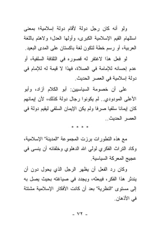 ‫ﻭﻟﻭ ﺃﻨﻪ ﻜﺎﻥ ﺭﺠل ﺩﻭﻟﺔ ﻷﻗﺎﻡ ﺩﻭﻟﺔ ﺇﺴﻼﻤﻴﺔ؛ ﺒﻤﻌﻨﻰ‬
‫ﺍﺴﺘﻠﻬﺎﻡ ﺍﻟﻘﻴﻡ ﺍﻹﺴﻼﻤﻴﺔ ﺍﻟﻜﺒﺭﻯ، ﻭﺃﻭﻟﻬﺎ ﺍﻟﻌﺩل؛ ﻭﻻﻫﺘﻡ ﺒﺎﻟﻠﻐﺔ‬
‫ﺍﻟﻌﺭﺒﻴﺔ، ﺃﻭ ﺭﺴﻡ ﺨﻁﺔ ﻟﺘﻜﻭﻥ ﻟﻐﺔ ﺒﺎﻜﺴﺘﺎﻥ ﻋﻠﻰ ﺍﻟﻤﺩﻯ ﺍﻟﺒﻌﻴﺩ.‬
‫ﻟﻭ ﻓﻌل ﻫﺫﺍ ﻻﻏﺘﻔﺭ ﻟﻪ ﻗﺼﻭﺭﻩ ﻓﻲ ﺍﻟﺜﻘﺎﻓﺔ ﺍﻟﺴﻠﻔﻴﺔ، ﺃﻭ‬
‫ﻋﺩﻡ ﺇﺤﺴﺎﻨﻪ ﻟﻺﻤﺎﻤﺔ ﻓﻲ ﺍﻟﺼﻼﺓ، ﻓﻬﺫﺍ ﻻ ﻗﻴﻤﺔ ﻟﻪ ﻟﻺﻤﺎﻡ ﻓﻲ‬
                          ‫ﺩﻭﻟﺔ ﺇﺴﻼﻤﻴﺔ ﻓﻲ ﺍﻟﻌﺼﺭ ﺍﻟﺤﺩﻴﺙ.‬
‫ﻋﻠﻰ ﺃﻥ ﺨﺼﻭﻤﺔ ﺍﻟﺴﻴﺎﺴﻴﻴﻥ: ﺃﺒﻭ ﺍﻟﻜﻼﻡ ﺁﺯﺍﺩ، ﻭﺃﺒﻭ‬
‫ﺍﻷﻋﻠﻰ ﺍﻟﻤﻭﺩﻭﺩﻱ.. ﻟﻡ ﻴﻜﻭﻨﻭﺍ ﺭﺠﺎل ﺩﻭﻟﺔ ﻜﺫﻟﻙ، ﻷﻥ ﺇﻴﻤﺎﻨﻬﻡ‬
‫ﻜﺎﻥ ﺇﻴﻤﺎ ﹰﺎ ﺴﻠﻔﻴﺎ ﺼﺭﻓﺎ ﻭﻟﻡ ﻴﻜﻥ ﺍﻹﻴﻤﺎﻥ ﺍﻟﺴﻠﻔﻲ ﻟﻴﻘﻴﻡ ﺩﻭﻟﺔ ﻓﻲ‬
                                     ‫ﹰ‬    ‫‪‬‬     ‫ﻨ‬
                                         ‫ﺍﻟﻌﺼﺭ ﺍﻟﺤﺩﻴﺙ..‬
                        ‫****‬
‫ﻤﻊ ﻫﺫﻩ ﺍﻟﺘﻁﻭﺭﺍﺕ ﺒﺭﺯﺕ ﺍﻟﻤﺠﻤﻭﻋﺔ "ﺍﻟﻤﺩﻴﻨﺔ" ﺍﻹﺴﻼﻤﻴﺔ،‬
‫ﻭﻜﺎﺩ ﺍﻟﺘﺭﺍﺙ ﺍﻟﻔﻜﺭﻱ ﻟﻭﻟﻲ ﺍﷲ ﺍﻟﺩﻫﻠﻭﻱ ﻭﺨﻠﻔﺎﺌﻪ ﺃﻥ ﻴﻨﺴﻰ ﻓﻲ‬
                                  ‫ﻋﺠﻴﺞ ﺍﻟﻤﻌﺭﻜﺔ ﺍﻟﺴﻴﺎﺴﻴﺔ.‬
‫ﻭﻜﺎﻥ ﺭﺩ ﺍﻟﻔﻌل ﺃﻥ ﻴﻅﻬﺭ ﺍﻟﺭﺠل ﺍﻟﺫﻱ ﻴﺤﻭل ﺩﻭﻥ ﺃﻥ‬
‫ﻴﻨﺩﺜﺭ ﻫﺫﺍ ﺍﻟﻔﻜﺭ، ﻓﻴﺒﻌﺜﻪ، ﻭﻴﺠﺩﺩ ﻓﻲ ﺼﻴﺎﻏﺘﻪ ﺒﺤﻴﺙ ﻴﺼل ﺒﻪ‬
‫ﺇﻟﻰ ﻤﺴﺘﻭﻯ "ﺍﻟﻨﻅﺭﻴﺔ" ﺒﻌﺩ ﺃﻥ ﻜﺎﻨﺕ ﺍﻷﻓﻜﺎﺭ ﺍﻹﺴﻼﻤﻴﺔ ﻤﺸﺘﺘﺔ‬
                                              ‫ﻓﻲ ﺍﻷﺫﻫﺎﻥ.‬

                        ‫- ٢٧ -‬
 