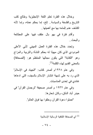 ‫ﻭﺨﻼل ﻫﺫﻩ ﺍﻟﻔﺘﺭﺓ ﺘﻌﻠﻡ ﺍﻟﻠﻐﺔ ﺍﻹﻨﺠﻠﻴﺯﻴﺔ ﻭﻁﺎﻟﻊ ﻜﺘﺏ‬
‫ﺍﻟﺘﺎﺭﻴﺦ ﻭﺍﻟﻔﻠﺴﻔﺔ ﻭﺍﻟﺴﻴﺎﺴﺔ.. ﺇﻟﺦ، ﺇﻤﺎ ﺒﺤﻜﻡ ﻋﻤﻠﻪ، ﻭﺇﻤﺎ ﻷﻨﻪ‬
                       ‫ﺍﻜﺘﺸﻑ ﻋﺩﻡ ﺇﻟﻤﺎﻤﻪ ﺒﻬﺎ ﻤﻊ ﺃﻫﻤﻴﺘﻬﺎ..‬
‫ﻭﺃﻗﺎﻡ ﻓﺘﺭﺓ ﻓﻲ ﺒﻬﻭ ﺒﺎل ﻋﻜﻑ ﻓﻴﻬﺎ ﻋﻠﻰ ﺍﻟﻤﻁﺎﻟﻌﺔ‬
                                                  ‫ﻭﺍﻟﺒﺤﺙ..‬
‫ﻭﺘﺤﺩﺩ ﺨﻼل ﻫﺫﻩ ﺍﻟﻔﺘﺭﺓ ﺍﻟﻌﻤل ﺍﻟﻤﻬﻨﻲ ﻷﺒﻲ ﺍﻷﻋﻠﻰ‬
‫ﺍﻟﻤﻭﺩﻭﺩﻱ ﺍﻟﺫﻱ ﻜﺎﻥ ﻤﻬﻴﺌﺎ ﻟﻪ ﺒﺤﻜﻡ ﺍﻟﻨﺸﺄﺓ ﻭﺍﻟﺘﺭﺒﻴﺔ ﻭﺍﻟﻤﺯﺍﺝ‬
                                 ‫ً‬
‫ﻭﻫﻭ "ﺍﻟﻜﺘﺎﺒﺔ" ﺍﻟﺘﻲ ﻴﻜﻭﻥ ﻤﺠﺎﻟﻬﺎ ﺍﻟﻤﻨﺘﻅﻡ ﻫﻭ: )ﺍﻟﺼﺤﺎﻓﺔ(‬
                              ‫ﺒﺎﻟﻤﻌﻨﻰ ﺍﻟﻘﺩﻴﻡ ﻟﻬﺫﻩ ﺍﻟﻜﻠﻤﺔ)1(.‬
‫ﻭﻓﻲ ﻋﺎﻡ ٨٢٩١ﻡ ﺃﺼﺩﺭ ﻜﺘﺎﺏ: "ﺍﻟﺠﻬﺎﺩ ﻓﻲ ﺍﻹﺴﻼﻡ"‬
‫ﺍﻟﺫﻱ ﺭﺩ ﺒﻪ ﻋﻠﻰ ﺸﺒﻬﺔ ﺍﻨﺘﺸﺎﺭ ﺍﻹﺴﻼﻡ ﺒﺎﻟﺴﻴﻑ، ﺍﻟﺘﻲ ﺍﺩﻋﺎﻫﺎ‬
                              ‫ﻏﺎﻨﺩﻱ ﻓﻲ ﺇﺤﺩﻯ ﺍﻟﻤﻨﺎﺴﺒﺎﺕ.‬
‫ﻭﻓﻲ ﻋﺎﻡ ٢٣٩١ ﻡ ﺃﺼﺩﺭ ﺼﺤﻴﻔﺔ "ﺘﺭﺠﻤﺎﻥ ﺍﻟﻘﺭﺁﻥ" ﻓﻲ‬
                          ‫ﺤﻴﺩﺭ ﺃﺒﺎﺩ ﺍﻟﺩﻜﻥ، ﻭﻜﺎﻥ ﺸﻌﺎﺭﻫﺎ:‬
          ‫"ﺍﺤﻤﻠﻭﺍ ﺩﻋﻭﺓ ﺍﻟﻘﺭﺁﻥ ﻭﺤﻠﻘﻭﺍ ﺒﻬﺎ ﻓﻭﻕ ﺍﻟﻌﺎﻟﻡ".‬



                                                             ‫)1(‬
                      ‫ﺃﻱ ﺍﻟﺼﺤﺎﻓﺔ ﺍﻟﺜﻘﺎﻓﻴﺔ ﺍﻟﺭﺴﺎﻟﻴﺔ ﺍﻹﺴﻼﻤﻴﺔ‬

                        ‫- ٤٧ -‬
 