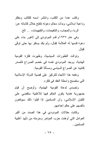 ‫ﻭﻜﺘﺏ ﻋﺩ ‪‬ﺍ ﻤﻥ ﺍﻟﻜﺘﺏ، ﻭﺍﻨﺘﺸﺭ ﺍﺴﻤﻪ ﻜﻜﺎﺘﺏ ﻭﻤﻔﻜﺭ‬
                                   ‫ﺩ‬
‫ﻭﺩﺍﻋﻴﺔ ﺇﺴﻼﻤﻲ، ﻭﺒﺩﺃﺕ ﻤﻌﺎﻟﻡ ﺩﻋﻭﺘﻪ ﺘﺘﻔﺘﺢ ﺨﻼل ﻜﺘﺎﺒﺎﺘﻪ ﻋﻥ:‬
    ‫ﺍﻟﺭﺒﺎ، ﻭﺍﻟﺤﺠﺎﺏ، ﻭﺍﻟﺘﻨﻘﻴﺤﺎﺕ، ﻭﺍﻟﺘﻔﻬﻴﻤﺎﺕ، … ﺍﻟﺦ.‬
                                               ‫‪‬‬
‫ﻭﻓﻲ ﻋﺎﻡ ٧٣٩١ﻡ ﻗﺩﻡ ﺍﻟﻤﻭﺩﻭﺩﻱ ﺇﻟﻰ ﻻﻫﻭﺭ ﺒﻨﺎﺀ ﻋﻠﻰ‬
‫ﺩﻋﻭﺓ ﻗﺩﻤﻬﺎ ﻟﻪ ﺍﻟﻌ ﱠﻤﺔ ﺇﻗﺒﺎل، ﻭﻟﻡ ﻴﻜﺩ ﻴﺴﺘﻘﺭ ﺒﻬﺎ ﺤﺘﻰ ﺘﻭﻓﻲ‬
‫ﱢ‪‬‬                                  ‫ﻼ‬
                                                 ‫ﺇﻗﺒﺎل.‬
‫ﻭﺘﻭﺍﻟﺕ ﺍﻟﺘﻁﻭﺭﺍﺕ ﺍﻟﺴﻴﺎﺴﻴﺔ، ﻭﻅﻬﺭﺕ ﻓﻜﺭﺓ ﺍﻟﻘﻭﻤﻴﺔ‬
‫ﺍﻟﻬﻨﺩﻴﺔ، ﻭﻭﺠﺩ ﺍﻟﻤﻭﺩﻭﺩﻱ ﻨﻔﺴﻪ ﻓﻲ ﺨﻀﻡ ﺍﻟﺼﺭﺍﻉ ﻓﺄﺼﺩﺭ‬
              ‫ﻜﺘﺎﺒﻴﻪ ﻋﻥ ﺍﻟﺼﺭﺍﻉ ﺍﻟﺴﻴﺎﺴﻲ ﻭﻤﺴﺄﻟﺔ ﺍﻟﻘﻭﻤﻴﺔ.‬
‫ﻭﺩﻓﻌﻪ ﻫﺫﺍ ﺍﻻﺘﺠﺎﻩ ﻟﻠﺘﺭﻜﻴﺯ ﻋﻠﻰ ﻗﻀﻴﺔ ﺍﻟﺩﻭﻟﺔ ﺍﻹﺴﻼﻤﻴﺔ‬
                      ‫ﺍﻟﺘﻲ ﺴﺘﺼﺒﺢ ﻭﺍﺴﻁﺔ ﺍﻟﻌﻘﺩ ﻓﻲ ﻓﻜﺭﻩ.‬
‫ﻭﺘﺼﺩﻯ ﻟﺩﻋﺎﺓ ﺍﻟﻘﻭﻤﻴﺔ ﺍﻟﻬﻨﺩﻴﺔ، ﻭﺃﻭﻀﺢ ﺃﻥ ﻗﻴﺎﻡ‬
                                      ‫‪‬‬
‫ﺠﻤﻬﻭﺭﻴﺔ ﻫﻨﺩﻴﺔ ﻴﻜﻭﻥ ﺍﻟﺤﻜﻡ ﻓﻴﻬﺎ ﻟﻸﻏﻠﺒﻴﺔ ﺴﺘﻘﻀﻲ ﻋﻠﻰ‬
‫ﺍﻟﻜﻴﺎﻥ ﺍﻹﺴﻼﻤﻲ، ﻭﺃﻥ ﺍﻟﻤﺴﻠﻤﻴﻥ ﺇﺫﺍ ﻗﺒﻠﻭﺍ ﺫﻟﻙ ﺴﻴﻭﻗﻌﻭﻥ‬
                              ‫ﺒﺄﻨﻔﺴﻬﻡ ﻋﻠﻰ ﺤﻜﻡ ﺇﻋﺩﺍﻤﻬﻡ.‬
‫ﻭﻜﺎﻨﺕ ﻤﻘﺎﻻﺕ ﺍﻟﻤﻭﺩﻭﺩﻱ ﻓﻲ ﻫﺫﺍ ﺍﻟﺼﺩﺩ ﻤﻥ ﺃﻜﺒﺭ‬
‫ﺍﻟﻌﻭﺍﻤل ﺍﻟﺘﻲ ﺃﻭﻫﻨﺕ ﺤﺯﺏ ﺍﻟﻤﺅﺘﻤﺭ ﻭﺤﺭﻤﺘﻪ ﻤﻥ ﺘﺄﻴﻴﺩ ﺃﻏﻠﺒﻴﺔ‬
                                             ‫ﺍﻟﻤﺴﻠﻤﻴﻥ..‬

                       ‫- ٥٧ -‬
 