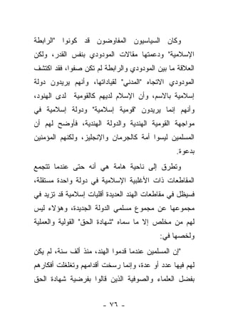 ‫ﻭﻜﺎﻥ ﺍﻟﺴﻴﺎﺴﻴﻭﻥ ﺍﻟﻤﻔﺎﻭﻀﻭﻥ ﻗﺩ ﻜﻭﻨﻭﺍ "ﺍﻟﺭﺍﺒﻁﺔ‬
‫ﺍﻹﺴﻼﻤﻴﺔ" ﻭﺩﻋﻤﺘﻬﺎ ﻤﻘﺎﻻﺕ ﺍﻟﻤﻭﺩﻭﺩﻱ ﺒﻨﻔﺱ ﺍﻟﻘﺩﺭ، ﻭﻟﻜﻥ‬
‫ﺍﻟﻌﻼﻗﺔ ﻤﺎ ﺒﻴﻥ ﺍﻟﻤﻭﺩﻭﺩﻱ ﻭﺍﻟﺭﺍﺒﻁﺔ ﻟﻡ ﺘﻜﻥ ﺼﻔﻭﺍ، ﻓﻘﺩ ﺍﻜﺘﺸﻑ‬
            ‫‪‬‬
‫ﺍﻟﻤﻭﺩﻭﺩﻱ ﺍﻻﺘﺠﺎﻩ "ﺍﻟﻤﺩﻨﻲ" ﻟﻘﻴﺎﺩﺍﺘﻬﺎ، ﻭﺃﻨﻬﻡ ﻴﺭﻴﺩﻭﻥ ﺩﻭﻟﺔ‬
‫ﺇﺴﻼﻤﻴﺔ ﺒﺎﻻﺴﻡ، ﻭﺃﻥ ﺍﻹﺴﻼﻡ ﻟﺩﻴﻬﻡ ﻜﺎﻟﻘﻭﻤﻴﺔ ﻟﺩﻯ ﺍﻟﻬﻨﻭﺩ،‬
‫ﻭﺃﻨﻬﻡ ﺇﻨﻤﺎ ﻴﺭﻴﺩﻭﻥ "ﻗﻭﻤﻴﺔ ﺇﺴﻼﻤﻴﺔ" ﻭﺩﻭﻟﺔ ﺇﺴﻼﻤﻴﺔ ﻓﻲ‬
‫ﻤﻭﺍﺠﻬﺔ ﺍﻟﻘﻭﻤﻴﺔ ﺍﻟﻬﻨﺩﻴﺔ ﻭﺍﻟﺩﻭﻟﺔ ﺍﻟﻬﻨﺩﻴﺔ، ﻓﺄﻭﻀﺢ ﻟﻬﻡ ﺃﻥ‬
‫ﺍﻟﻤﺴﻠﻤﻴﻥ ﻟﻴﺴﻭﺍ ﺃﻤﺔ ﻜﺎﻟﺠﺭﻤﺎﻥ ﻭﺍﻹﻨﺠﻠﻴﺯ، ﻭﻟﻜﻨﻬﻡ ﺍﻟﻤﺅﻤﻨﻴﻥ‬
                                                 ‫ﺒﺩﻋﻭﺓ.‬
‫ﻭﺘﻁﺭﻕ ﺇﻟﻰ ﻨﺎﺤﻴﺔ ﻫﺎﻤﺔ ﻫﻲ ﺃﻨﻪ ﺤﺘﻰ ﻋﻨﺩﻤﺎ ﺘﺘﺠﻤﻊ‬
‫ﺍﻟﻤﻘﺎﻁﻌﺎﺕ ﺫﺍﺕ ﺍﻷﻏﻠﺒﻴﺔ ﺍﻹﺴﻼﻤﻴﺔ ﻓﻲ ﺩﻭﻟﺔ ﻭﺍﺤﺩﺓ ﻤﺴﺘﻘﻠﺔ،‬
‫ﻓﺴﻴﻅل ﻓﻲ ﻤﻘﺎﻁﻌﺎﺕ ﺍﻟﻬﻨﺩ ﺍﻟﻌﺩﻴﺩﺓ ﺃﻗﻠﻴﺎﺕ ﺇﺴﻼﻤﻴﺔ ﻗﺩ ﺘﺯﻴﺩ ﻓﻲ‬
‫ﻤﺠﻤﻭﻋﻬﺎ ﻋﻥ ﻤﺠﻤﻭﻉ ﻤﺴﻠﻤﻲ ﺍﻟﺩﻭﻟﺔ ﺍﻟﺠﺩﻴﺩﺓ، ﻭﻫﺅﻻﺀ ﻟﻴﺱ‬
‫ﻟﻬﻡ ﻤﻥ ﻤﺨﻠﺹ ﺇﻻ ﻤﺎ ﺴﻤﺎﻩ "ﺸﻬﺎﺩﺓ ﺍﻟﺤﻕ" ﺍﻟﻘﻭﻟﻴﺔ ﻭﺍﻟﻌﻤﻠﻴﺔ‬
                                ‫‪‬‬
                                           ‫ﻭﻟﺨﺼﻬﺎ ﻓﻲ:‬
‫"ﺇﻥ ﺍﻟﻤﺴﻠﻤﻴﻥ ﻋﻨﺩﻤﺎ ﻗﺩﻤﻭﺍ ﺍﻟﻬﻨﺩ، ﻤﻨﺫ ﺃﻟﻑ ﺴﻨﺔ، ﻟﻡ ﻴﻜﻥ‬
‫ﻟﻬﻡ ﻓﻴﻬﺎ ﻋﺩﺩ ﺃﻭ ﻋﺩﺓ، ﻭﺇﻨﻤﺎ ﺭﺴﺨﺕ ﺃﻗﺩﺍﻤﻬﻡ ﻭﺘﻐﻠﻐﻠﺕ ﺃﻓﻜﺎﺭﻫﻡ‬
‫ﺒﻔﻀل ﺍﻟﻌﻠﻤﺎﺀ ﻭﺍﻟﺼﻭﻓﻴﺔ ﺍﻟﺫﻴﻥ ﻗﺎﻟﻭﺍ ﺒﻔﺭﻀﻴﺔ ﺸﻬﺎﺩﺓ ﺍﻟﺤﻕ‬


                       ‫- ٦٧ -‬
 