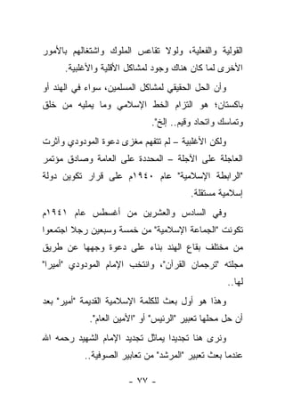 ‫ﺍﻟﻘﻭﻟﻴﺔ ﻭﺍﻟﻔﻌﻠﻴﺔ، ﻭﻟﻭﻻ ﺘﻘﺎﻋﺱ ﺍﻟﻤﻠﻭﻙ ﻭﺍﺸﺘﻐﺎﻟﻬﻡ ﺒﺎﻷﻤﻭﺭ‬
      ‫ﺍﻷﺨﺭﻯ ﻟﻤﺎ ﻜﺎﻥ ﻫﻨﺎﻙ ﻭﺠﻭﺩ ﻟﻤﺸﺎﻜل ﺍﻷﻗﻠﻴﺔ ﻭﺍﻷﻏﻠﺒﻴﺔ.‬
‫ﻭﺃﻥ ﺍﻟﺤل ﺍﻟﺤﻘﻴﻘﻲ ﻟﻤﺸﺎﻜل ﺍﻟﻤﺴﻠﻤﻴﻥ، ﺴﻭﺍﺀ ﻓﻲ ﺍﻟﻬﻨﺩ ﺃﻭ‬
‫ﺒﺎﻜﺴﺘﺎﻥ؛ ﻫﻭ ﺍﻟﺘﺯﺍﻡ ﺍﻟﺨﻁ ﺍﻹﺴﻼﻤﻲ ﻭﻤﺎ ﻴﻤﻠﻴﻪ ﻤﻥ ﺨﻠﻕ‬
                             ‫ﻭﺘﻤﺎﺴﻙ ﻭﺍﺘﺤﺎﺩ ﻭﻗﻴﻡ.. ﺇﻟﺦ".‬
‫ﻭﻟﻜﻥ ﺍﻷﻏﻠﺒﻴﺔ – ﻟﻡ ﺘﺘﻔﻬﻡ ﻤﻐﺯﻯ ﺩﻋﻭﺓ ﺍﻟﻤﻭﺩﻭﺩﻱ ﻭﺁﺜﺭﺕ‬
‫ﺍﻟﻌﺎﺠﻠﺔ ﻋﻠﻰ ﺍﻵﺠﻠﺔ – ﺍﻟﻤﺤﺩﺩﺓ ﻋﻠﻰ ﺍﻟﻌﺎﻤﺔ ﻭﺼﺎﺩﻕ ﻤﺅﺘﻤﺭ‬
‫"ﺍﻟﺭﺍﺒﻁﺔ ﺍﻹﺴﻼﻤﻴﺔ" ﻋﺎﻡ ٠٤٩١ﻡ ﻋﻠﻰ ﻗﺭﺍﺭ ﺘﻜﻭﻴﻥ ﺩﻭﻟﺔ‬
                                         ‫ﺇﺴﻼﻤﻴﺔ ﻤﺴﺘﻘﻠﺔ.‬
‫ﻭﻓﻲ ﺍﻟﺴﺎﺩﺱ ﻭﺍﻟﻌﺸﺭﻴﻥ ﻤﻥ ﺃﻏﺴﻁﺱ ﻋﺎﻡ ١٤٩١ﻡ‬
‫ﺘﻜﻭﻨﺕ "ﺍﻟﺠﻤﺎﻋﺔ ﺍﻹﺴﻼﻤﻴﺔ" ﻤﻥ ﺨﻤﺴﺔ ﻭﺴﺒﻌﻴﻥ ﺭﺠﻼ ﺍﺠﺘﻤﻌﻭﺍ‬
        ‫ﹰ‬
‫ﻤﻥ ﻤﺨﺘﻠﻑ ﺒﻘﺎﻉ ﺍﻟﻬﻨﺩ ﺒﻨﺎﺀ ﻋﻠﻰ ﺩﻋﻭﺓ ﻭﺠﻬﻬﺎ ﻋﻥ ﻁﺭﻴﻕ‬
‫ﻤﺠﻠﺘﻪ "ﺘﺭﺠﻤﺎﻥ ﺍﻟﻘﺭﺁﻥ"، ﻭﺍﻨﺘﺨﺏ ﺍﻹﻤﺎﻡ ﺍﻟﻤﻭﺩﻭﺩﻱ "ﺃﻤﻴﺭﺍ"‬
  ‫‪‬‬
                                                     ‫ﻟﻬﺎ..‬
‫ﻭﻫﺫﺍ ﻫﻭ ﺃﻭل ﺒﻌﺙ ﻟﻠﻜﻠﻤﺔ ﺍﻹﺴﻼﻤﻴﺔ ﺍﻟﻘﺩﻴﻤﺔ "ﺃﻤﻴﺭ" ﺒﻌﺩ‬
            ‫ﺃﻥ ﺤل ﻤﺤﻠﻬﺎ ﺘﻌﺒﻴﺭ "ﺍﻟﺭﺌﻴﺱ" ﺃﻭ "ﺍﻷﻤﻴﻥ ﺍﻟﻌﺎﻡ".‬
‫ﻭﻨﺭﻯ ﻫﻨﺎ ﺘﺠﺩﻴ ‪‬ﺍ ﻴﻤﺎﺜل ﺘﺠﺩﻴﺩ ﺍﻹﻤﺎﻡ ﺍﻟﺸﻬﻴﺩ ﺭﺤﻤﻪ ﺍﷲ‬
                                  ‫ﺩ‬
           ‫ﻋﻨﺩﻤﺎ ﺒﻌﺙ ﺘﻌﺒﻴﺭ "ﺍﻟﻤﺭﺸﺩ" ﻤﻥ ﺘﻌﺎﺒﻴﺭ ﺍﻟﺼﻭﻓﻴﺔ..‬

                       ‫- ٧٧ -‬
 