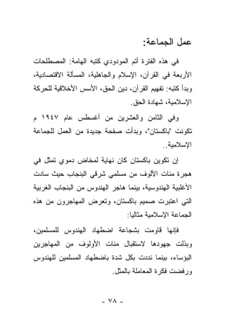 ‫ﻋﻤل ﺍﻟﺠﻤﺎﻋﺔ:‬
‫ﻓﻲ ﻫﺫﻩ ﺍﻟﻔﺘﺭﺓ ﺃﺘﻡ ﺍﻟﻤﻭﺩﻭﺩﻱ ﻜﺘﺒﻪ ﺍﻟﻬﺎﻤﺔ: ﺍﻟﻤﺼﻁﻠﺤﺎﺕ‬
‫ﺍﻷﺭﺒﻌﺔ ﻓﻲ ﺍﻟﻘﺭﺁﻥ، ﺍﻹﺴﻼﻡ ﻭﺍﻟﺠﺎﻫﻠﻴﺔ، ﺍﻟﻤﺴﺄﻟﺔ ﺍﻻﻗﺘﺼﺎﺩﻴﺔ،‬
‫ﻭﺒﺩﺃ ﻜﺘﺒﻪ: ﺘﻔﻬﻴﻡ ﺍﻟﻘﺭﺁﻥ، ﺩﻴﻥ ﺍﻟﺤﻕ، ﺍﻷﺴﺱ ﺍﻷﺨﻼﻗﻴﺔ ﻟﻠﺤﺭﻜﺔ‬
                                  ‫ﺍﻹﺴﻼﻤﻴﺔ، ﺸﻬﺎﺩﺓ ﺍﻟﺤﻕ.‬
‫ﻭﻓﻲ ﺍﻟﺜﺎﻤﻥ ﻭﺍﻟﻌﺸﺭﻴﻥ ﻤﻥ ﺃﻏﺴﻁﺱ ﻋﺎﻡ ٧٤٩١ ﻡ‬
‫ﺘﻜﻭﻨﺕ "ﺒﺎﻜﺴﺘﺎﻥ"، ﻭﺒﺩﺃﺕ ﺼﻔﺤﺔ ﺠﺩﻴﺩﺓ ﻤﻥ ﺍﻟﻌﻤل ﻟﻠﺠﻤﺎﻋﺔ‬
                                             ‫ﺍﻹﺴﻼﻤﻴﺔ..‬
‫ﺇﻥ ﺘﻜﻭﻴﻥ ﺒﺎﻜﺴﺘﺎﻥ ﻜﺎﻥ ﻨﻬﺎﻴﺔ ﻟﻤﺨﺎﺽ ﺩﻤﻭﻱ ﺘﻤﺜل ﻓﻲ‬
‫ﻫﺠﺭﺓ ﻤﺌﺎﺕ ﺍﻷﻟﻭﻑ ﻤﻥ ﻤﺴﻠﻤﻲ ﺸﺭﻗﻲ ﺍﻟﺒﻨﺠﺎﺏ ﺤﻴﺙ ﺴﺎﺩﺕ‬
‫ﺍﻷﻏﻠﺒﻴﺔ ﺍﻟﻬﻨﺩﻭﺴﻴﺔ، ﺒﻴﻨﻤﺎ ﻫﺎﺠﺭ ﺍﻟﻬﻨﺩﻭﺱ ﻤﻥ ﺍﻟﺒﻨﺠﺎﺏ ﺍﻟﻐﺭﺒﻴﺔ‬
‫ﺍﻟﺘﻲ ﺍﻋﺘﺒﺭﺕ ﺼﻤﻴﻡ ﺒﺎﻜﺴﺘﺎﻥ، ﻭﺘﻌﺭﺽ ﺍﻟﻤﻬﺎﺠﺭﻭﻥ ﻤﻥ ﻫﺫﻩ‬
                                 ‫ﺍﻟﺠﻤﺎﻋﺔ ﺍﻹﺴﻼﻤﻴﺔ ﻤﺜﺎﻟﻴﺎ:‬
                                   ‫‪‬‬
‫ﻓﺈﻨﻬﺎ ﻗﺎﻭﻤﺕ ﺒﺸﺠﺎﻋﺔ ﺍﻀﻁﻬﺎﺩ ﺍﻟﻬﻨﺩﻭﺱ ﻟﻠﻤﺴﻠﻤﻴﻥ،‬
‫ﻭﺒﺫﻟﺕ ﺠﻬﻭﺩﻫﺎ ﻻﺴﺘﻘﺒﺎل ﻤﺌﺎﺕ ﺍﻷﻭﻟﻭﻑ ﻤﻥ ﺍﻟﻤﻬﺎﺠﺭﻴﻥ‬
‫ﺍﻟﺒﺅﺴﺎﺀ، ﺒﻴﻨﻤﺎ ﻨﺩﺩﺕ ﺒﻜل ﺸﺩﺓ ﺒﺎﻀﻁﻬﺎﺩ ﺍﻟﻤﺴﻠﻤﻴﻥ ﻟﻠﻬﻨﺩﻭﺱ‬
                           ‫ﻭﺭﻓﻀﺕ ﻓﻜﺭﺓ ﺍﻟﻤﻌﺎﻤﻠﺔ ﺒﺎﻟﻤﺜل.‬


                        ‫- ٨٧ -‬
 