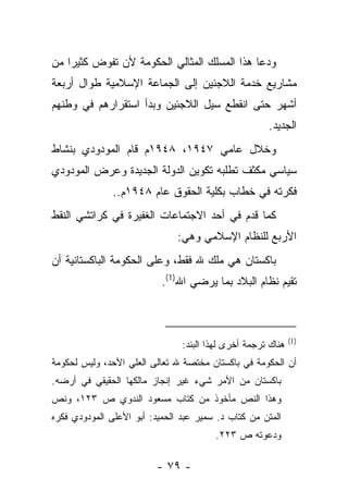 ‫ﻭﺩﻋﺎ ﻫﺫﺍ ﺍﻟﻤﺴﻠﻙ ﺍﻟﻤﺜﺎﻟﻲ ﺍﻟﺤﻜﻭﻤﺔ ﻷﻥ ﺘﻔﻭﺽ ﻜﺜﻴ ‪‬ﺍ ﻤﻥ‬
    ‫ﺭ‬
‫ﻤﺸﺎﺭﻴﻊ ﺨﺩﻤﺔ ﺍﻟﻼﺠﺌﻴﻥ ﺇﻟﻰ ﺍﻟﺠﻤﺎﻋﺔ ﺍﻹﺴﻼﻤﻴﺔ ﻁﻭﺍل ﺃﺭﺒﻌﺔ‬
‫ﺃﺸﻬﺭ ﺤﺘﻰ ﺍﻨﻘﻁﻊ ﺴﻴل ﺍﻟﻼﺠﺌﻴﻥ ﻭﺒﺩﺃ ﺍﺴﺘﻘﺭﺍﺭﻫﻡ ﻓﻲ ﻭﻁﻨﻬﻡ‬
                                                      ‫ﺍﻟﺠﺩﻴﺩ.‬
‫ﻭﺨﻼل ﻋﺎﻤﻲ ٧٤٩١، ٨٤٩١ﻡ ﻗﺎﻡ ﺍﻟﻤﻭﺩﻭﺩﻱ ﺒﻨﺸﺎﻁ‬
‫ﺴﻴﺎﺴﻲ ﻤﻜﺜﻑ ﺘﻁﻠﺒﻪ ﺘﻜﻭﻴﻥ ﺍﻟﺩﻭﻟﺔ ﺍﻟﺠﺩﻴﺩﺓ ﻭﻋﺭﺽ ﺍﻟﻤﻭﺩﻭﺩﻱ‬
               ‫ﻓﻜﺭﺘﻪ ﻓﻲ ﺨﻁﺎﺏ ﺒﻜﻠﻴﺔ ﺍﻟﺤﻘﻭﻕ ﻋﺎﻡ ٨٤٩١ﻡ..‬
‫ﻜﻤﺎ ﻗﺩﻡ ﻓﻲ ﺃﺤﺩ ﺍﻻﺠﺘﻤﺎﻋﺎﺕ ﺍﻟﻐﻔﻴﺭﺓ ﻓﻲ ﻜﺭﺍﺘﺸﻲ ﺍﻟﻨﻘﻁ‬
                               ‫ﺍﻷﺭﺒﻊ ﻟﻠﻨﻅﺎﻡ ﺍﻹﺴﻼﻤﻲ ﻭﻫﻲ:‬
‫ﺒﺎﻜﺴﺘﺎﻥ ﻫﻲ ﻤﻠﻙ ﷲ ﻓﻘﻁ، ﻭﻋﻠﻰ ﺍﻟﺤﻜﻭﻤﺔ ﺍﻟﺒﺎﻜﺴﺘﺎﻨﻴﺔ ﺃﻥ‬
                           ‫ﺘﻘﻴﻡ ﻨﻅﺎﻡ ﺍﻟﺒﻼﺩ ﺒﻤﺎ ﻴﺭﻀﻲ ﺍﷲ)1(.‬



                                                              ‫)1(‬
                                ‫ﻫﻨﺎﻙ ﺘﺭﺠﻤﺔ ﺃﺨﺭﻯ ﻟﻬﺫﺍ ﺍﻟﺒﻨﺩ:‬
‫ﺃﻥ ﺍﻟﺤﻜﻭﻤﺔ ﻓﻲ ﺒﺎﻜﺴﺘﺎﻥ ﻤﺨﺘﺼﺔ ﷲ ﺘﻌﺎﻟﻰ ﺍﻟﻌﻠﻲ ﺍﻷﺤﺩ، ﻭﻟﻴﺱ ﻟﺤﻜﻭﻤﺔ‬
‫ﺒﺎﻜﺴﺘﺎﻥ ﻤﻥ ﺍﻷﻤﺭ ﺸﻲﺀ ﻏﻴﺭ ﺇﻨﺠﺎﺯ ﻤﺎﻟﻜﻬﺎ ﺍﻟﺤﻘﻴﻘﻲ ﻓﻲ ﺃﺭﻀﻪ.‬
‫ﻭﻫﺫﺍ ﺍﻟﻨﺹ ﻤﺄﺨﻭﺫ ﻤﻥ ﻜﺘﺎﺏ ﻤﺴﻌﻭﺩ ﺍﻟﻨﺩﻭﻱ ﺹ ٣٢١، ﻭﻨﺹ‬
‫ﺍﻟﻤﺘﻥ ﻤﻥ ﻜﺘﺎﺏ ﺩ. ﺴﻤﻴﺭ ﻋﺒﺩ ﺍﻟﺤﻤﻴﺩ: ﺃﺒﻭ ﺍﻷﻋﻠﻰ ﺍﻟﻤﻭﺩﻭﺩﻱ ﻓﻜﺭﻩ‬
                                        ‫ﻭﺩﻋﻭﺘﻪ ﺹ ٣٢٢.‬

                          ‫- ٩٧ -‬
 