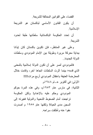 ‫ﺍﻟﻘﻀﺎﺀ ﻋﻠﻰ ﺍﻟﻘﻭﺍﻨﻴﻥ ﺍﻟﻤﺨﺎﻟﻔﺔ ﻟﻠﺸﺭﻴﻌﺔ.‬
‫ﺃﻥ ﻴﻜﻭﻥ ﺍﻟﻘﺎﻨﻭﻥ ﺍﻷﺴﺎﺴﻲ ﻟﺒﺎﻜﺴﺘﺎﻥ ﻫﻭ ﺍﻟﺸﺭﻴﻌﺔ‬
                                              ‫ﺍﻹﺴﻼﻤﻴﺔ.‬
‫ﺃﻥ ﺘﺤﺩﺩ ﺍﻟﺤﻜﻭﻤﺔ ﺍﻟﺒﺎﻜﺴﺘﺎﻨﻴﺔ ﺴﻠﻁﺎﻨﻬﺎ ﻁﺒ ﹰﺎ ﻟﺤﺩﻭﺩ‬
       ‫ﻘ‬
                                               ‫ﺍﻟﺸﺭﻴﻌﺔ.‬
‫ﻭﻋﻠﻰ ﻏﻴﺭ ﺍﻟﻤﻨﺘﻅﺭ، ﻓﺈﻥ ﺘﻜﻭﻴﻥ ﺒﺎﻜﺴﺘﺎﻥ ﻜﺎﻥ ﺇﻴﺫﺍ ﹰﺎ‬
 ‫ﻨ‬
‫ﺒﺒﺩﺍﻴﺔ ﻤﻌﺭﻜﺔ ﻤﺭﻴﺭﺓ ﻭﻁﻭﻴﻠﺔ ﺒﻴﻥ ﺍﻹﻤﺎﻡ ﺍﻟﻤﻭﺩﻭﺩﻱ ﻭﺴﻠﻁﺎﺕ‬
                                         ‫ﺍﻟﺩﻭﻟﺔ ﺍﻟﺠﺩﻴﺩﺓ..‬
‫ﻓﺎﻟﻤﻭﺩﻭﺩﻱ ﺃﺼﺭ ﻋﻠﻰ ﺃﻥ ﺘﻜﻭﻥ ﺍﻟﺩﻭﻟﺔ ﺇﺴﻼﻤﻴﺔ ﺒﺎﻟﻤﻌﻨﻰ‬
                                  ‫‪‬‬
‫ﺍﻟﺫﻱ ﻗﺩﻤﻪ؛ ﺒﻴﻨﻤﺎ ﺁﺜﺭﺕ ﺍﻟﺴﻠﻁﺎﺕ ﺍﺘﺠﺎﻫﺎ ﺁﺨﺭ، ﻭﻗﺎﻤﺕ ﺨﻼل‬
                ‫‪‬‬
       ‫ﺍﻟﻤﻌﺎﺭﻀﺔ ﺍﻟﻌﻨﻴﻔﺔ ﺒﺎﻋﺘﻘﺎل ﺍﻟﻤﻭﺩﻭﺩﻱ ﺃﺭﺒﻊ ﻤﺭﺍﺕ!!!!‬
                       ‫ﺍﻷﻭﻟﻰ: ﻓﻲ ﺃﻜﺘﻭﺒﺭ ﻋـﺎﻡ ٨٤٩١ﻡ.‬
‫ﺍﻟﺜﺎﻨﻴﺔ: ﻓﻲ ﻤﺎﺭﺱ ﻋﺎﻡ ٣٥٩١ﻡ، ﻭﻓﻲ ﻫﺫﻩ ﺍﻟﻤﺭﺓ ﺤﻭﻜﻡ‬
‫ﺍﻟﻤﻭﺩﻭﺩﻱ ﻭﺤﻜﻡ ﻋﻠﻴﻪ ﺒﺎﻹﻋﺩﺍﻡ! ﻭﻟﻜﻥ ﺍﻟﺤﻜﻭﻤﺔ‬
‫ﺘﺭﺍﺠﻌﺕ ﺃﻤﺎﻡ ﺍﻟﻀﻐﻭﻁ ﺍﻟﺸﻌﺒﻴﺔ ﻭﺍﻟﺩﻭﻟﻴﺔ ﻓﻐﻴﺭﺘﻪ ﺇﻟﻰ‬
‫ﺍﻟﺴﺠﻥ ﻤﺩﻯ ﺍﻟﺤﻴﺎﺓ! ﻭﻟﻜﻨﻬﺎ ﻋﺎﻡ ٥٥٩١ ﻡ ﺃﺼﺩﺭﺕ‬
                      ‫ﻋﻔﻭﺍ ﻋﻨﻪ ﻭﺃﻁﻠﻘﺕ ﺴﺭﺍﺤﻪ.‬
                                         ‫‪‬‬



                      ‫- ٠٨ -‬
 