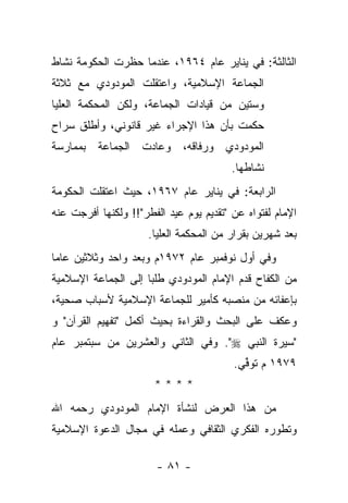 ‫ﺍﻟﺜﺎﻟﺜﺔ: ﻓﻲ ﻴﻨﺎﻴﺭ ﻋﺎﻡ ٤٦٩١، ﻋﻨﺩﻤﺎ ﺤﻅﺭﺕ ﺍﻟﺤﻜﻭﻤﺔ ﻨﺸﺎﻁ‬
‫ﺍﻟﺠﻤﺎﻋﺔ ﺍﻹﺴﻼﻤﻴﺔ، ﻭﺍﻋﺘﻘﻠﺕ ﺍﻟﻤﻭﺩﻭﺩﻱ ﻤﻊ ﺜﻼﺜﺔ‬
‫ﻭﺴﺘﻴﻥ ﻤﻥ ﻗﻴﺎﺩﺍﺕ ﺍﻟﺠﻤﺎﻋﺔ، ﻭﻟﻜﻥ ﺍﻟﻤﺤﻜﻤﺔ ﺍﻟﻌﻠﻴﺎ‬
‫ﺤﻜﻤﺕ ﺒﺄﻥ ﻫﺫﺍ ﺍﻹﺠﺭﺍﺀ ﻏﻴﺭ ﻗﺎﻨﻭﻨﻲ، ﻭﺃﻁﻠﻕ ﺴﺭﺍﺡ‬
‫ﺍﻟﻤﻭﺩﻭﺩﻱ ﻭﺭﻓﺎﻗﻪ، ﻭﻋﺎﺩﺕ ﺍﻟﺠﻤﺎﻋﺔ ﺒﻤﻤﺎﺭﺴﺔ‬
                                         ‫ﻨﺸﺎﻁﻬﺎ.‬
‫ﺍﻟﺭﺍﺒﻌﺔ: ﻓﻲ ﻴﻨﺎﻴﺭ ﻋﺎﻡ ٧٦٩١، ﺤﻴﺙ ﺍﻋﺘﻘﻠﺕ ﺍﻟﺤﻜﻭﻤﺔ‬
‫ﺍﻹﻤﺎﻡ ﻟﻔﺘﻭﺍﻩ ﻋﻥ "ﺘﻘﺩﻴﻡ ﻴﻭﻡ ﻋﻴﺩ ﺍﻟﻔﻁﺭ"!! ﻭﻟﻜﻨﻬﺎ ﺃﻓﺭﺠﺕ ﻋﻨﻪ‬
                      ‫ﺒﻌﺩ ﺸﻬﺭﻴﻥ ﺒﻘﺭﺍﺭ ﻤﻥ ﺍﻟﻤﺤﻜﻤﺔ ﺍﻟﻌﻠﻴﺎ.‬
‫ﻭﻓﻲ ﺃﻭل ﻨﻭﻓﻤﺒﺭ ﻋﺎﻡ ٢٧٩١ﻡ ﻭﺒﻌﺩ ﻭﺍﺤﺩ ﻭﺜﻼﺜﻴﻥ ﻋﺎ ‪‬ﺎ‬
 ‫ﻤ‬
‫ﻤﻥ ﺍﻟﻜﻔﺎﺡ ﻗﺩﻡ ﺍﻹﻤﺎﻡ ﺍﻟﻤﻭﺩﻭﺩﻱ ﻁﻠﺒﺎ ﺇﻟﻰ ﺍﻟﺠﻤﺎﻋﺔ ﺍﻹﺴﻼﻤﻴﺔ‬
                     ‫‪‬‬
‫ﺒﺈﻋﻔﺎﺌﻪ ﻤﻥ ﻤﻨﺼﺒﻪ ﻜﺄﻤﻴﺭ ﻟﻠﺠﻤﺎﻋﺔ ﺍﻹﺴﻼﻤﻴﺔ ﻷﺴﺒﺎﺏ ﺼﺤﻴﺔ،‬
‫ﻭﻋﻜﻑ ﻋﻠﻰ ﺍﻟﺒﺤﺙ ﻭﺍﻟﻘﺭﺍﺀﺓ ﺒﺤﻴﺙ ﺃﻜﻤل "ﺘﻔﻬﻴﻡ ﺍﻟﻘﺭﺁﻥ" ﻭ‬
‫"ﺴﻴﺭﺓ ﺍﻟﻨﺒﻲ ‪ ."‬ﻭﻓﻲ ﺍﻟﺜﺎﻨﻲ ﻭﺍﻟﻌﺸﺭﻴﻥ ﻤﻥ ﺴﺒﺘﻤﺒﺭ ﻋﺎﻡ‬
                                         ‫٩٧٩١ ﻡ ﹸﻭﻓﻲ.‬
                                          ‫ﺘ ﱢ‪‬‬
                       ‫****‬
‫ﻤﻥ ﻫﺫﺍ ﺍﻟﻌﺭﺽ ﻟﻨﺸﺄﺓ ﺍﻹﻤﺎﻡ ﺍﻟﻤﻭﺩﻭﺩﻱ ﺭﺤﻤﻪ ﺍﷲ‬
‫ﻭﺘﻁﻭﺭﻩ ﺍﻟﻔﻜﺭﻱ ﺍﻟﺜﻘﺎﻓﻲ ﻭﻋﻤﻠﻪ ﻓﻲ ﻤﺠﺎل ﺍﻟﺩﻋﻭﺓ ﺍﻹﺴﻼﻤﻴﺔ‬

                        ‫- ١٨ -‬
 