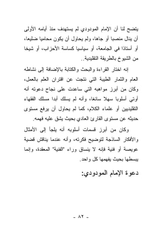 ‫ﻴﺘﻀﺢ ﻟﻨﺎ ﺃﻥ ﺍﻹﻤﺎﻡ ﺍﻟﻤﻭﺩﻭﺩﻱ ﻟﻡ ﻴﺴﺘﻬﺩﻑ ﻤﻨﺫ ﺃﻴﺎﻤﻪ ﺍﻷﻭﻟﻰ‬
‫ﺃﻥ ﻴﻨﺎل ﻤﻨﺼ ‪‬ﺎ ﺃﻭ ﺠﺎﻫﺎ، ﻭﻟﻡ ﻴﺤﺎﻭل ﺃﻥ ﻴﻜﻭﻥ ﻤﺤﺎﻤﻴﺎ ﻀﻠﻴﻌﺎ،‬
  ‫‪‬‬     ‫‪‬‬                         ‫‪‬‬       ‫ﺒ‬
‫ﺃﻭ ﺃﺴﺘﺎ ﹰﺍ ﻓﻲ ﺍﻟﺠﺎﻤﻌﺔ، ﺃﻭ ﺴﻴﺎﺴ ‪‬ﺎ ﻜﺴﺎﺴﺔ ﺍﻷﺤﺯﺍﺏ، ﺃﻭ ﺸﻴﺨﺎ‬
 ‫ﹰ‬                     ‫ﻴ‬                      ‫ﺫ‬
                           ‫ﻤﻥ ﺍﻟﺸﻴﻭﺥ ﺒﺎﻟﻁﺭﻴﻘﺔ ﺍﻟﺘﻘﻠﻴﺩﻴﺔ..‬
‫ﺇﻨﻪ ﺍﺨﺘﺎﺭ ﺍﻟﻘﺭﺍﺀﺓ ﻭﺍﻟﺒﺤﺙ ﻭﺍﻟﻜﺘﺎﺒﺔ ﺒﺎﻹﻀﺎﻓﺔ ﺇﻟﻰ ﻨﺸﺎﻁﻪ‬
‫ﺍﻟﻌﺎﻡ ﻭﺍﻟﺜﻤﺎﺭ ﺍﻟﻁﻴﺒﺔ ﺍﻟﺘﻲ ﻨﺘﺠﺕ ﻋﻥ ﺍﻗﺘﺭﺍﻥ ﺍﻟﻌﻠﻡ ﺒﺎﻟﻌﻤل،‬
‫ﻭﻜﺎﻥ ﻤﻥ ﺃﺒﺭﺯ ﻤﻭﺍﻫﺒﻪ ﺍﻟﺘﻲ ﺴﺎﻋﺩﺕ ﻋﻠﻰ ﻨﺠﺎﺡ ﺩﻋﻭﺘﻪ ﺃﻨﻪ‬
‫ﺃﻭﺘﻲ ﺃﺴﻠﻭﺒﺎ ﺴﻬﻼ ﺴﺎﺌﻐﺎ، ﻭﺃﻨﻪ ﻟﻡ ﻴﺴﻠﻙ ﺃﺒﺩﺍ ﻤﺴﻠﻙ ﺍﻟﻔﻘﻬﺎﺀ‬
              ‫‪‬‬                  ‫ﹰ‬    ‫ﹰ‬    ‫‪‬‬     ‫‪‬‬
‫ﺍﻟﺘﻘﻠﻴﺩﻴﻴﻥ ﺃﻭ ﻋﻠﻤﺎﺀ ﺍﻟﻜﻼﻡ، ﻜﻤﺎ ﻟﻡ ﻴﺤﺎﻭل ﺃﻥ ﻴﺭﻓﻊ ﻤﺴﺘﻭﻯ‬
    ‫ﺤﺩﻴﺜﻪ ﻋﻥ ﻤﺴﺘﻭﻯ ﺍﻟﻘﺎﺭﺉ ﺍﻟﻌﺎﺩﻱ ﺒﺤﻴﺙ ﻴﺸﻕ ﻋﻠﻴﻪ ﻓﻬﻤﻪ.‬
‫ﻭﻜﺎﻥ ﻤﻥ ﺃﺒﺭﺯ ﻗﺴﻤﺎﺕ ﺃﺴﻠﻭﺒﻪ ﺃﻨﻪ ﻴﻠﺠﺄ ﺇﻟﻰ ﺍﻷﻤﺜﺎل‬
‫ﻭﺍﻷﻓﻜﺎﺭ ﺍﻟﺴﺎﺫﺠﺔ ﻟﺘﻭﻀﻴﺢ ﻓﻜﺭﺘﻪ، ﻭﺃﻨﻪ ﻋﻨﺩﻤﺎ ﻴﻨﺎﻗﺵ ﻗﻀﻴﺔ‬
‫ﻋﻭﻴﺼﺔ ﺃﻭ ﻓﻨﻴﺔ ﻓﺈﻨﻪ ﻻ ﻴﻨﺴﺎﻕ ﻭﺭﺍﺀ "ﺍﻟﻔﻨﻴﺔ" ﺍﻟﻤﻌﻘﺩﺓ، ﻭﺇﻨﻤﺎ‬
                           ‫ﻴﺒﺴﻁﻬﺎ ﺒﺤﻴﺙ ﻴﻔﻬﻤﻬﺎ ﻜل ﻭﺍﺤﺩ.‬

                           ‫ﺩﻋﻭﺓ ﺍﻹﻤﺎﻡ ﺍﻟﻤﻭﺩﻭﺩﻱ:‬




                       ‫- ٢٨ -‬
 