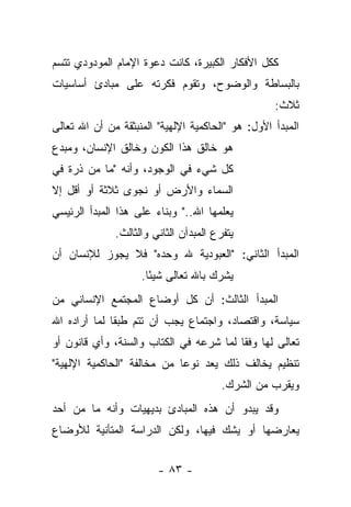 ‫ﻜﻜل ﺍﻷﻓﻜﺎﺭ ﺍﻟﻜﺒﻴﺭﺓ، ﻜﺎﻨﺕ ﺩﻋﻭﺓ ﺍﻹﻤﺎﻡ ﺍﻟﻤﻭﺩﻭﺩﻱ ﺘﺘﺴﻡ‬
‫ﺒﺎﻟﺒﺴﺎﻁﺔ ﻭﺍﻟﻭﻀﻭﺡ، ﻭﺘﻘﻭﻡ ﻓﻜﺭﺘﻪ ﻋﻠﻰ ﻤﺒﺎﺩﺉ ﺃﺴﺎﺴﻴﺎﺕ‬
                                                   ‫ﺜﻼﺙ:‬
‫ﺍﻟﻤﺒﺩﺃ ﺍﻷﻭل: ﻫﻭ "ﺍﻟﺤﺎﻜﻤﻴﺔ ﺍﻹﻟﻬﻴﺔ" ﺍﻟﻤﻨﺒﺜﻘﺔ ﻤﻥ ﺃﻥ ﺍﷲ ﺘﻌﺎﻟﻰ‬
‫ﻫﻭ ﺨﺎﻟﻕ ﻫﺫﺍ ﺍﻟﻜﻭﻥ ﻭﺨﺎﻟﻕ ﺍﻹﻨﺴﺎﻥ، ﻭﻤﺒﺩﻉ‬
‫ﻜل ﺸﻲﺀ ﻓﻲ ﺍﻟﻭﺠﻭﺩ، ﻭﺃﻨﻪ "ﻤﺎ ﻤﻥ ﺫﺭﺓ ﻓﻲ‬
‫ﺍﻟﺴﻤﺎﺀ ﻭﺍﻷﺭﺽ ﺃﻭ ﻨﺠﻭﻯ ﺜﻼﺜﺔ ﺃﻭ ﺃﻗل ﺇﻻ‬
‫ﻴﻌﻠﻤﻬﺎ ﺍﷲ.." ﻭﺒﻨﺎﺀ ﻋﻠﻰ ﻫﺫﺍ ﺍﻟﻤﺒﺩﺃ ﺍﻟﺭﺌﻴﺴﻲ‬
              ‫ﻴﺘﻔﺭﻉ ﺍﻟﻤﺒﺩﺁﻥ ﺍﻟﺜﺎﻨﻲ ﻭﺍﻟﺜﺎﻟﺙ.‬
‫ﺍﻟﻤﺒﺩﺃ ﺍﻟﺜﺎﻨﻲ: "ﺍﻟﻌﺒﻭﺩﻴﺔ ﷲ ﻭﺤﺩﻩ" ﻓﻼ ﻴﺠﻭﺯ ﻟﻺﻨﺴﺎﻥ ﺃﻥ‬
                    ‫ﻴﺸﺭﻙ ﺒﺎﷲ ﺘﻌﺎﻟﻰ ﺸﻴ ًﺎ.‬
                      ‫ﺌ‬
‫ﺍﻟﻤﺒﺩﺃ ﺍﻟﺜﺎﻟﺙ: ﺃﻥ ﻜل ﺃﻭﻀﺎﻉ ﺍﻟﻤﺠﺘﻤﻊ ﺍﻹﻨﺴﺎﻨﻲ ﻤﻥ‬
‫ﺴﻴﺎﺴﺔ، ﻭﺍﻗﺘﺼﺎﺩ، ﻭﺍﺠﺘﻤﺎﻉ ﻴﺠﺏ ﺃﻥ ﺘﺘﻡ ﻁﺒ ﹰﺎ ﻟﻤﺎ ﺃﺭﺍﺩﻩ ﺍﷲ‬
              ‫ﻘ‬
‫ﺘﻌﺎﻟﻰ ﻟﻬﺎ ﻭﻓﻘﺎ ﻟﻤﺎ ﺸﺭﻋﻪ ﻓﻲ ﺍﻟﻜﺘﺎﺏ ﻭﺍﻟﺴﻨﺔ، ﻭﺃﻱ ﻗﺎﻨﻭﻥ ﺃﻭ‬
                                 ‫‪‬‬       ‫ﹰ‬
‫ﺘﻨﻅﻴﻡ ﻴﺨﺎﻟﻑ ﺫﻟﻙ ﻴﻌﺩ ﻨﻭ ‪‬ﺎ ﻤﻥ ﻤﺨﺎﻟﻔﺔ "ﺍﻟﺤﺎﻜﻤﻴﺔ ﺍﻹﻟﻬﻴﺔ"‬
                             ‫ﻋ‬
                                        ‫ﻭﻴﻘﺭﺏ ﻤﻥ ﺍﻟﺸﺭﻙ.‬
                                                   ‫‪‬‬
‫ﻭﻗﺩ ﻴﺒﺩﻭ ﺃﻥ ﻫﺫﻩ ﺍﻟﻤﺒﺎﺩﺉ ﺒﺩﻴﻬﻴﺎﺕ ﻭﺃﻨﻪ ﻤﺎ ﻤﻥ ﺃﺤﺩ‬
‫ﻴﻌﺎﺭﻀﻬﺎ ﺃﻭ ﻴﺸﻙ ﻓﻴﻬﺎ، ﻭﻟﻜﻥ ﺍﻟﺩﺭﺍﺴﺔ ﺍﻟﻤﺘﺄﻨﻴﺔ ﻟﻸﻭﻀﺎﻉ‬


                        ‫- ٣٨ -‬
 