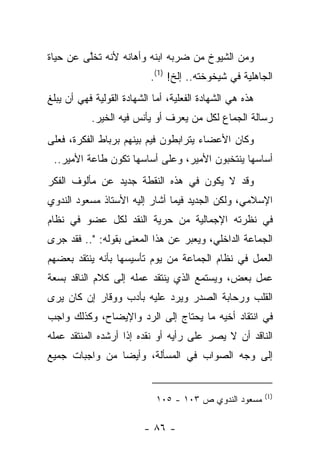 ‫ﻭﻤﻥ ﺍﻟﺸﻴﻭﺥ ﻤﻥ ﻀﺭﺒﻪ ﺍﺒﻨﻪ ﻭﺃﻫﺎﻨﻪ ﻷﻨﻪ ﺘﺨﻠﻰ ﻋﻥ ﺤﻴﺎﺓ‬
         ‫ﱠ‬
                           ‫ﺍﻟﺠﺎﻫﻠﻴﺔ ﻓﻲ ﺸﻴﺨﻭﺨﺘﻪ.. ﺇﻟﺦ! )1(.‬
‫ﻫﺫﻩ ﻫﻲ ﺍﻟﺸﻬﺎﺩﺓ ﺍﻟﻔﻌﻠﻴﺔ، ﺃﻤﺎ ﺍﻟﺸﻬﺎﺩﺓ ﺍﻟﻘﻭﻟﻴﺔ ﻓﻬﻲ ﺃﻥ ﻴﺒﻠﻎ‬
           ‫ﺭﺴﺎﻟﺔ ﺍﻟﺠﻤﺎﻉ ﻟﻜل ﻤﻥ ﻴﻌﺭﻑ ﺃﻭ ﻴﺄﻨﺱ ﻓﻴﻪ ﺍﻟﺨﻴﺭ.‬
‫ﻭﻜﺎﻥ ﺍﻷﻋﻀﺎﺀ ﻴﺘﺭﺍﺒﻁﻭﻥ ﻓﻴﻡ ﺒﻴﻨﻬﻡ ﺒﺭﺒﺎﻁ ﺍﻟﻔﻜﺭﺓ، ﻓﻌﻠﻰ‬
 ‫ﺃﺴﺎﺴﻬﺎ ﻴﻨﺘﺨﺒﻭﻥ ﺍﻷﻤﻴﺭ، ﻭﻋﻠﻰ ﺃﺴﺎﺴﻬﺎ ﺘﻜﻭﻥ ﻁﺎﻋﺔ ﺍﻷﻤﻴﺭ..‬
‫ﻭﻗﺩ ﻻ ﻴﻜﻭﻥ ﻓﻲ ﻫﺫﻩ ﺍﻟﻨﻘﻁﺔ ﺠﺩﻴﺩ ﻋﻥ ﻤﺄﻟﻭﻑ ﺍﻟﻔﻜﺭ‬
‫ﺍﻹﺴﻼﻤﻲ، ﻭﻟﻜﻥ ﺍﻟﺠﺩﻴﺩ ﻓﻴﻤﺎ ﺃﺸﺎﺭ ﺇﻟﻴﻪ ﺍﻷﺴﺘﺎﺫ ﻤﺴﻌﻭﺩ ﺍﻟﻨﺩﻭﻱ‬
‫ﻓﻲ ﻨﻅﺭﺘﻪ ﺍﻹﺠﻤﺎﻟﻴﺔ ﻤﻥ ﺤﺭﻴﺔ ﺍﻟﻨﻘﺩ ﻟﻜل ﻋﻀﻭ ﻓﻲ ﻨﻅﺎﻡ‬
‫ﺍﻟﺠﻤﺎﻋﺔ ﺍﻟﺩﺍﺨﻠﻲ، ﻭﻴﻌﺒﺭ ﻋﻥ ﻫﺫﺍ ﺍﻟﻤﻌﻨﻰ ﺒﻘﻭﻟﻪ: ".. ﻓﻘﺩ ﺠﺭﻯ‬
‫ﺍﻟﻌﻤل ﻓﻲ ﻨﻅﺎﻡ ﺍﻟﺠﻤﺎﻋﺔ ﻤﻥ ﻴﻭﻡ ﺘﺄﺴﻴﺴﻬﺎ ﺒﺄﻨﻪ ﻴﻨﺘﻘﺩ ﺒﻌﻀﻬﻡ‬
‫ﻋﻤل ﺒﻌﺽ، ﻭﻴﺴﺘﻤﻊ ﺍﻟﺫﻱ ﻴﻨﺘﻘﺩ ﻋﻤﻠﻪ ﺇﻟﻰ ﻜﻼﻡ ﺍﻟﻨﺎﻗﺩ ﺒﺴﻌﺔ‬
‫ﺍﻟﻘﻠﺏ ﻭﺭﺤﺎﺒﺔ ﺍﻟﺼﺩﺭ ﻭﻴﺭﺩ ﻋﻠﻴﻪ ﺒﺄﺩﺏ ﻭﻭﻗﺎﺭ ﺇﻥ ﻜﺎﻥ ﻴﺭﻯ‬
‫ﻓﻲ ﺍﻨﺘﻘﺎﺩ ﺃﺨﻴﻪ ﻤﺎ ﻴﺤﺘﺎﺝ ﺇﻟﻰ ﺍﻟﺭﺩ ﻭﺍﻹﻴﻀﺎﺡ، ﻭﻜﺫﻟﻙ ﻭﺍﺠﺏ‬
‫ﺍﻟﻨﺎﻗﺩ ﺃﻥ ﻻ ﻴﺼﺭ ﻋﻠﻰ ﺭﺃﻴﻪ ﺃﻭ ﻨﻘﺩﻩ ﺇﺫﺍ ﺃﺭﺸﺩﻩ ﺍﻟﻤﻨﺘﻘﺩ ﻋﻤﻠﻪ‬
‫ﺇﻟﻰ ﻭﺠﻪ ﺍﻟﺼﻭﺍﺏ ﻓﻲ ﺍﻟﻤﺴﺄﻟﺔ، ﻭﺃﻴ ‪‬ﺎ ﻤﻥ ﻭﺍﺠﺒﺎﺕ ﺠﻤﻴﻊ‬
                ‫ﻀ‬


                                                          ‫)1(‬
                             ‫ﻤﺴﻌﻭﺩ ﺍﻟﻨﺩﻭﻱ ﺹ ٣٠١ - ٥٠١‬

                         ‫- ٦٨ -‬
 