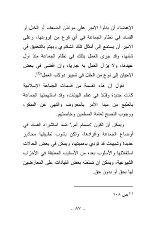 ‫ﺍﻷﻋﻀﺎﺀ ﺃﻥ ﻴﺩﻟﻭﺍ ﺍﻷﻤﻴﺭ ﻋﻠﻰ ﻤﻭﺍﻁﻥ ﺍﻟﻀﻌﻑ ﺃﻭ ﺍﻟﺨﻠل ﺃﻭ‬
‫ﺍﻟﻔﺴﺎﺩ ﻓﻲ ﻨﻅﺎﻡ ﺍﻟﺠﻤﺎﻋﺔ ﻓﻲ ﺃﻱ ﻓﺭﻉ ﻤﻥ ﻓﺭﻭﻋﻬﺎ، ﻭﻋﻠﻰ‬
‫ﺍﻷﻤﻴﺭ ﺃﻥ ﻴﺴﺘﻤﻊ ﺇﻟﻰ ﺃﻤﺜﺎل ﺘﻠﻙ ﺍﻟﺸﻜﺎﻭﻱ ﻭﻴﻬﺘﻡ ﺒﺎﻟﺘﺤﻘﻴﻕ ﻓﻲ‬
‫ﺸﺄﻨﻬﺎ، ﻭﻗﺩ ﺠﺭﻯ ﺍﻟﻌﻤل ﺒﺫﻟﻙ ﻓﻲ ﻨﻅﺎﻡ ﺍﻟﺠﻤﺎﻋﺔ ﻤﻨﺫ ﺃﻭل‬
‫ﻋﻬﺩﻫﺎ، ﻭﻻ ﻴﺯﺍل ﺍﻟﻌﻤل ﺒﻪ ﺠﺎﺭﻴﺎ، ﻭﺇﻥ ﺃﻓﻀﻰ ﻓﻲ ﺒﻌﺽ‬
                  ‫‪‬‬
     ‫ﺍﻷﺤﻴﺎﻥ ﺇﻟﻰ ﻨﻭﻉ ﻤﻥ ﺍﻟﺨﻠل ﻓﻲ ﺘﺴﻴﻴﺭ ﺩﻭﻻﺏ ﺍﻟﻌﻤل")1(.‬
‫ﻨﻘﻭل ﺇﻥ ﻫﺫﻩ ﺍﻟﻘﺴﻤﺔ ﻤﻥ ﻗﺴﻤﺎﺕ ﺍﻟﺠﻤﺎﻋﺔ ﺍﻹﺴﻼﻤﻴﺔ‬
‫ﻜﺎﻨﺕ ﺠﺩﻴﺩﺓ ﻭﻗﺘﺌﺫ ﻓﻲ ﻋﺎﻟﻡ ﺍﻟﻬﻴﺌﺎﺕ، ﻭﻗﺩ ﺍﺴﺘﻠﻬﻤﺘﻬﺎ ﺍﻟﺠﻤﺎﻋﺔ‬
‫ﺒﺎﻟﻁﺒﻊ ﻤﻥ ﻤﺒﺩﺃ ﺍﻷﻤﺭ ﺒﺎﻟﻤﻌﺭﻭﻑ ﻭﺍﻟﻨﻬﻲ ﻋﻥ ﺍﻟﻤﻨﻜﺭ،‬
                ‫ﻭﻭﺠﻭﺏ ﺍﻟﻨﺼﺢ ﻟﻌﺎﻤﺔ ﺍﻟﻤﺴﻠﻤﻴﻥ ﻭﺨﺎﺼﺘﻬﻡ.‬
‫ﻭﻴﻤﻜﻥ ﺃﻥ ﺘﻜﻭﻥ "ﺼﻤﺎﻡ ﺃﻤﻥ" ﻀﺩ ﺍﺴﺘﺸﺭﺍﺀ ﺍﻟﻔﺴﺎﺩ ﻓﻲ‬
‫ﺃﻭﻀﺎﻉ ﺍﻟﺠﻤﺎﻋﺔ ﻭﺃﻓﺭﺍﺩﻫﺎ، ﻭﻟﻜﻥ ﻴﺸﻭﺏ ﺘﻁﺒﻴﻘﻬﺎ ﻤﺤﺎﺫﻴﺭ‬
‫ﻋﺩﻴﺩﺓ ﻭﺸﺒﻬﺎﺕ ﻗﺩ ﺘﻭﺩﻱ ﺒﺄﻫﻤﻴﺘﻬﺎ، ﻭﻴﻤﻜﻥ ﻓﻲ ﺒﻌﺽ ﺍﻟﺤﺎﻻﺕ‬
‫ﺍﺴﺘﻐﻼﻟﻬﺎ ﻭﺍﻷﺴﻠﻭﺏ ﺒﻌﺩ، ﻤﻥ ﺍﻷﺴﺎﻟﻴﺏ ﺍﻟﻤﻁﺒﻘﺔ ﻓﻲ ﺍﻷﺤﺯﺍﺏ‬
‫ﺍﻟﺸﻴﻭﻋﻴﺔ، ﻭﻴﻤﻜﻥ ﺃﻥ ﺘﺴﻠﻁﻪ ﺒﻌﺽ ﺍﻟﻘﻴﺎﺩﺍﺕ ﻋﻠﻰ ﺍﻟﻤﻌﺎﺭﻀﻴﻥ‬
                                  ‫ﻟﻬﺎ ﺒﺤﻕ ﺃﻭ ﺒﺩﻭﻥ ﺤﻕ.‬


                                                     ‫)1(‬
                                             ‫ﺹ ٨٠١‬

                       ‫- ٧٨ -‬
 