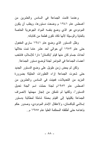 ‫ﻭﻋﻨﺩﻤﺎ ﻗﺎﻤﺕ ﺍﻟﺠﻤﺎﻋﺔ ﻓﻲ ﺍﻟﺴﺎﺩﺱ ﻭﺍﻟﻌﺸﺭﻴﻥ ﻤﻥ‬
‫ﺃﻏﺴﻁﺱ ﻋﺎﻡ ١٤٩١ ﻡ ﻭﻀﻌﺕ ﺩﺴﺘﻭﺭﻫﺎ، ﻭﻴﻐﻠﺏ ﺃﻥ ﻴﻜﻭﻥ‬
‫ﺍﻟﻤﻭﺩﻭﺩﻱ ﻫﻭ ﺍﻟﺫﻱ ﻭﻀﻊ ﺒﻨﻔﺴﻪ ﺍﻟﻤﻭﺍﺩ ﺍﻟﺠﻭﻫﺭﻴﺔ ﺍﻟﺨﺎﺼﺔ‬
         ‫ﺒﺎﻟﻐﺎﻴﺔ ﻭﺍﻟﻭﺴﻴﻠﺔ ﻷﻨﻬﺎ ﺘﻜﺎﺩ ﺘﻜﻭﻥ ﻗﻁﻌﺔ ﻤﻥ ﻜﺘﺎﺒﺎﺘﻪ.‬
‫ﻭﻅل ﺍﻟﺩﺴﺘﻭﺭ ﺍﻟﺫﻱ ﻭﻀﻊ ﻋﺎﻡ ١٤٩١ ﺴﺎﺭﻱ ﺍﻟﻤﻔﻌﻭل‬
‫ﺤﺘﻰ ﻋﺎﻡ ٢٥٩١ ﺃﻱ ﺤﻭﺍﻟﻲ ﺃﺤﺩ ﻋﺸﺭ ﻋﺎ ‪‬ﺎ ﺘﻤﺕ ﺨﻼﻟﻬﺎ‬
           ‫ﻤ‬
‫ﺃﺤﺩﺍﺙ ﺠﺴﺎﻡ ﻜﺎﻥ ﻤﻨﻬﺎ ﻗﻴﺎﻡ "ﺒﺎﻜﺴﺘﺎﻥ" ﺩﺍﺭﺍ ﻟﻺﺴﻼﻡ، ﻓﺎﻨﺘﺨﺏ‬
               ‫‪‬‬
  ‫ﺃﻋﻀﺎﺀ ﺍﻟﺠﻤﺎﻋﺔ ﻓﻲ ﺍﻟﻤﺅﺘﻤﺭ ﻟﺠﻨﺔ ﻟﻭﻀﻊ ﺩﺴﺘﻭﺭ ﺍﻟﺠﻤﺎﻋﺔ.‬
‫ﻭﻟﻜﻥ ﻟﻡ ﻴﻤﺽ ﺯﻤﻥ ﻁﻭﻴل ﻋﻠﻰ ﻭﻀﻊ ﺍﻟﺩﺴﺘﻭﺭ ﺍﻟﺠﺩﻴﺩ‬
‫ﺤﺘﻰ ﺸﻌﺭﺕ ﺍﻟﺠﻤﺎﻋﺔ ﺇﺯﺍﺀ ﺍﻟﺘﻁﻭﺭﺍﺕ ﺍﻟﺤﺜﻴﺜﺔ ﺒﻀﺭﻭﺭﺓ‬
‫ﺍﻟﻤﺯﻴﺩ ﻤﻥ ﺍﻟﺘﻌﺩﻴﻼﺕ، ﻓﻌﻴﻨﺕ ﻓﻲ ﺍﻟﺴﺎﺩﺱ ﻭﺍﻟﻌﺸﺭﻴﻥ ﻤﻥ‬
‫ﺃﻏﺴﻁﺱ ﻋﺎﻡ ٢٥٩١ﻡ ﻟﺠﻨﺔ ﺤﻤﻠﺕ ﺍﺴﻡ "ﻟﺠﻨﺔ ﺘﻌﺩﻴل‬
‫ﺍﻟﺩﺴﺘﻭﺭ"، ﻭﻟﻜﻨﻬﺎ ﻟﻡ ﺘﺘﻤﻜﻥ ﻤﻥ ﺇﻨﺠﺎﺯ ﻤﻬﻤﺘﻬﺎ ﻻﻨﺼﺭﺍﻑ‬
‫ﺍﻟﺠﻤﺎﻋﺔ ﺒﻜﻠﻴﺘﻬﺎ ﺇﻟﻰ ﺍﻟﻘﻴﺎﻡ ﺒﺤﻤﻠﺔ ﺸﺎﻤﻠﺔ ﻟﻤﻁﺎﻟﺒﺔ ﺒﺩﺴﺘﻭﺭ‬
‫ﺇﺴﻼﻤﻲ ﻟﻠﺒﺎﻜﺴﺘﺎﻥ، ﻭﻻﻋﺘﻘﺎل ﺍﻹﻤﺎﻡ ﺍﻟﻤﻭﺩﻭﺩﻱ، ﻭﺼﺩﻭﺭ ﺤﻜﻡ‬
         ‫ﺒﺈﻋﺩﺍﻤﻪ ﺤﺘﻰ ﺃﻁﻠﻘﺘﻪ ﺍﻟﻤﺤﻜﻤﺔ ﺍﻟﻌﻠﻴﺎ ﻋﺎﻡ ٥٥٩١ ﻡ..‬




                       ‫- ٨٨ -‬
 