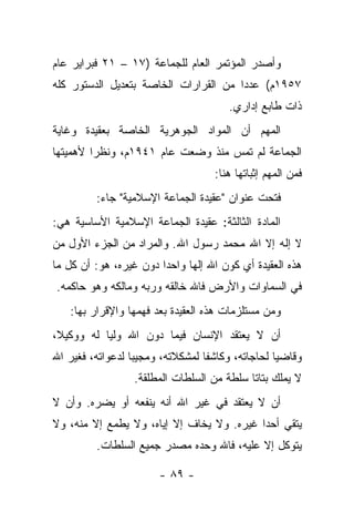 ‫ﻭﺃﺼﺩﺭ ﺍﻟﻤﺅﺘﻤﺭ ﺍﻟﻌﺎﻡ ﻟﻠﺠﻤﺎﻋﺔ )٧١ – ١٢ ﻓﺒﺭﺍﻴﺭ ﻋﺎﻡ‬
‫٧٥٩١ﻡ( ﻋﺩ ‪‬ﺍ ﻤﻥ ﺍﻟﻘﺭﺍﺭﺍﺕ ﺍﻟﺨﺎﺼﺔ ﺒﺘﻌﺩﻴل ﺍﻟﺩﺴﺘﻭﺭ ﻜﻠﻪ‬
                                       ‫ﺩ‬
                                       ‫ﺫﺍﺕ ﻁﺎﺒﻊ ﺇﺩﺍﺭﻱ.‬
‫ﺍﻟﻤﻬﻡ ﺃﻥ ﺍﻟﻤﻭﺍﺩ ﺍﻟﺠﻭﻫﺭﻴﺔ ﺍﻟﺨﺎﺼﺔ ﺒﻌﻘﻴﺩﺓ ﻭﻏﺎﻴﺔ‬
‫ﺍﻟﺠﻤﺎﻋﺔ ﻟﻡ ﺘﻤﺱ ﻤﻨﺫ ﻭﻀﻌﺕ ﻋﺎﻡ ١٤٩١ﻡ، ﻭﻨﻅﺭﺍ ﻷﻫﻤﻴﺘﻬﺎ‬
         ‫‪‬‬
                                    ‫ﻓﻤﻥ ﺍﻟﻤﻬﻡ ﺇﺜﺒﺎﺘﻬﺎ ﻫﻨﺎ:‬
         ‫ﻓﺘﺤﺕ ﻋﻨﻭﺍﻥ "ﻋﻘﻴﺩﺓ ﺍﻟﺠﻤﺎﻋﺔ ﺍﻹﺴﻼﻤﻴﺔ" ﺠﺎﺀ:‬
‫ﺍﻟﻤﺎﺩﺓ ﺍﻟﺜﺎﻟﺜﺔ: ﻋﻘﻴﺩﺓ ﺍﻟﺠﻤﺎﻋﺔ ﺍﻹﺴﻼﻤﻴﺔ ﺍﻷﺴﺎﺴﻴﺔ ﻫﻲ:‬
‫ﻻ ﺇﻟﻪ ﺇﻻ ﺍﷲ ﻤﺤﻤﺩ ﺭﺴﻭل ﺍﷲ. ﻭﺍﻟﻤﺭﺍﺩ ﻤﻥ ﺍﻟﺠﺯﺀ ﺍﻷﻭل ﻤﻥ‬
‫ﻫﺫﻩ ﺍﻟﻌﻘﻴﺩﺓ ﺃﻱ ﻜﻭﻥ ﺍﷲ ﺇﻟﻬﺎ ﻭﺍﺤ ‪‬ﺍ ﺩﻭﻥ ﻏﻴﺭﻩ، ﻫﻭ: ﺃﻥ ﻜل ﻤﺎ‬
                        ‫ﺩ‬      ‫‪‬‬
‫ﻓﻲ ﺍﻟﺴﻤﺎﻭﺍﺕ ﻭﺍﻷﺭﺽ ﻓﺎﷲ ﺨﺎﻟﻘﻪ ﻭﺭﺒﻪ ﻭﻤﺎﻟﻜﻪ ﻭﻫﻭ ﺤﺎﻜﻤﻪ.‬
   ‫ﻭﻤﻥ ﻤﺴﺘﻠﺯﻤﺎﺕ ﻫﺫﻩ ﺍﻟﻌﻘﻴﺩﺓ ﺒﻌﺩ ﻓﻬﻤﻬﺎ ﻭﺍﻹﻗﺭﺍﺭ ﺒﻬﺎ:‬
‫ﺃﻥ ﻻ ﻴﻌﺘﻘﺩ ﺍﻹﻨﺴﺎﻥ ﻓﻴﻤﺎ ﺩﻭﻥ ﺍﷲ ﻭﻟﻴﺎ ﻟﻪ ﻭﻭﻜﻴﻼ،‬
 ‫ﹰ‬         ‫‪‬‬
‫ﻭﻗﺎﻀ ‪‬ﺎ ﻟﺤﺎﺠﺎﺘﻪ، ﻭﻜﺎﺸﻔﺎ ﻟﻤﺸﻜﻼﺘﻪ، ﻭﻤﺠﻴﺒﺎ ﻟﺩﻋﻭﺍﺘﻪ، ﻓﻐﻴﺭ ﺍﷲ‬
                  ‫‪‬‬               ‫ﹰ‬               ‫ﻴ‬
                  ‫ﻻ ﻴﻤﻠﻙ ﺒﺘﺎﺘﺎ ﺴﻠﻁﺔ ﻤﻥ ﺍﻟﺴﻠﻁﺎﺕ ﺍﻟﻤﻁﻠﻘﺔ.‬
                                            ‫ﹰ‬
‫ﺃﻥ ﻻ ﻴﻌﺘﻘﺩ ﻓﻲ ﻏﻴﺭ ﺍﷲ ﺃﻨﻪ ﻴﻨﻔﻌﻪ ﺃﻭ ﻴﻀﺭﻩ. ﻭﺃﻥ ﻻ‬
‫ﻴﺘﻘﻲ ﺃﺤ ‪‬ﺍ ﻏﻴﺭﻩ. ﻭﻻ ﻴﺨﺎﻑ ﺇﻻ ﺇﻴﺎﻩ، ﻭﻻ ﻴﻁﻤﻊ ﺇﻻ ﻤﻨﻪ، ﻭﻻ‬
                                           ‫ﺩ‬
         ‫ﻴﺘﻭﻜل ﺇﻻ ﻋﻠﻴﻪ، ﻓﺎﷲ ﻭﺤﺩﻩ ﻤﺼﺩﺭ ﺠﻤﻴﻊ ﺍﻟﺴﻠﻁﺎﺕ.‬

                        ‫- ٩٨ -‬
 