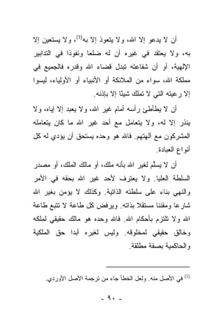 ‫ﺃﻥ ﻻ ﻴﺩﻋﻭ ﺇﻻ ﺍﷲ، ﻭﻻ ﻴﺘﻌﻭﺫ ﺇﻻ ﺒﻪ)1(، ﻭﻻ ﻴﺴﺘﻌﻴﻥ ﺇﻻ‬
                        ‫‪‬‬
‫ﺒﻪ، ﻭﻻ ﻴﻌﺘﻘﺩ ﻓﻲ ﻏﻴﺭﻩ ﺃﻥ ﻟﻪ ﻀﻠﻌﺎ ﻭﻨﻔﻭﺫﺍ ﻓﻲ ﺍﻟﺘﺩﺍﺒﻴﺭ‬
             ‫ﹰ‬      ‫‪‬‬
‫ﺍﻹﻟﻬﻴﺔ، ﺃﻭ ﺃﻥ ﺸﻔﺎﻋﺘﻪ ﺘﺒﺩل ﻗﻀﺎﺀ ﺍﷲ ﻭﻗﺩﺭﻩ ﻓﺎﻟﺠﻤﻴﻊ ﻓﻲ‬
‫ﻤﻤﻠﻜﺔ ﺍﷲ، ﺴﻭﺍﺀ ﻤﻥ ﺍﻟﻤﻼﺌﻜﺔ ﺃﻭ ﺍﻷﻨﺒﻴﺎﺀ ﺃﻭ ﺍﻷﻭﻟﻴﺎﺀ، ﻟﻴﺴﻭﺍ‬
                     ‫ﺇﻻ ﺭﻋﻴﺘﻪ ﺍﻟﺘﻲ ﻻ ﺘﻤﻠﻙ ﺸﻴ ًﺎ ﺇﻻ ﺒﺈﺫﻨﻪ.‬
                                ‫ﺌ‬
‫ﺃﻥ ﻻ ﻴﻁﺄﻁﺊ ﺭﺃﺴﻪ ﺃﻤﺎﻡ ﻏﻴﺭ ﺍﷲ، ﻭﻻ ﻴﻌﺒﺩ ﺇﻻ ﺇﻴﺎﻩ، ﻭﻻ‬
‫ﻴﻨﺫﺭ ﺇﻻ ﻟﻪ، ﻭﻻ ﻴﺘﻌﺎﻤل ﻤﻊ ﺃﺤﺩ ﻏﻴﺭ ﺍﷲ ﻤﺎ ﻜﺎﻥ ﻴﺘﻌﺎﻤﻠﻪ‬
‫ﺍﻟﻤﺸﺭﻜﻭﻥ ﻤﻊ ﺁﻟﻬﺘﻬﻡ. ﻓﺎﷲ ﻫﻭ ﻭﺤﺩﻩ ﻴﺴﺘﺤﻕ ﺃﻥ ﻴﺅﺩﻱ ﻟﻪ ﻜل‬
                                            ‫ﺃﻨﻭﺍﻉ ﺍﻟﻌﺒﺎﺩﺓ.‬
‫ﺃﻥ ﻻ ﻴﺴﻠﻡ ﻟﻐﻴﺭ ﺍﷲ ﺒﺄﻨﻪ ﻤﻠﻙ، ﺃﻭ ﻤﺎﻟﻙ ﺍﻟﻤﻠﻙ، ﺃﻭ ﻤﺼﺩﺭ‬
                                          ‫ﱢ‬
‫ﺍﻟﺴﻠﻁﺔ ﺍﻟﻌﻠﻴﺎ. ﻭﻻ ﻴﻌﺘﺭﻑ ﻷﺤﺩ ﻏﻴﺭ ﺍﷲ ﺒﺤﻘﻪ ﻓﻲ ﺍﻷﻤﺭ‬
‫ﻭﺍﻟﻨﻬﻲ ﺒﻨﺎﺀ ﻋﻠﻰ ﺴﻠﻁﺘﻪ ﺍﻟﺫﺍﺘﻴﺔ. ﻭﻜﺫﻟﻙ ﻻ ﻴﺅﻤﻥ ﺒﻐﻴﺭ ﺍﷲ‬
                                        ‫‪‬‬
‫ﺸﺎﺭﻋﺎ ﻭﻤﻘﻨﻨﺎ ﻤﺴﺘﻘﻼ ﺒﺫﺍﺘﻪ. ﻭﻴﺭﻓﺽ ﻜل ﻁﺎﻋﺔ ﻻ ﺘﺘﺒﻊ ﻁﺎﻋﺔ‬
                                 ‫ﹰ‬      ‫ﹰ‬      ‫‪‬‬
‫ﺍﷲ ﻭﻻ ﺘﻠﺘﺯﻡ ﺒﺄﺤﻜﺎﻡ ﺍﷲ. ﻓﺎﷲ ﻭﺤﺩﻩ ﻫﻭ ﻤﺎﻟﻙ ﺤﻘﻴﻘﻲ ﻟﻤﻠﻜﻪ‬
‫ﻭﺨﺎﻟﻕ ﺤﻘﻴﻘﻲ ﻟﻤﺨﻠﻭﻗﻪ. ﻭﻟﻴﺱ ﻟﻐﻴﺭﻩ ﺃﺒﺩﺍ ﺤﻕ ﺍﻟﻤﻠﻜﻴﺔ‬
            ‫‪‬‬
                                  ‫ﻭﺍﻟﺤﺎﻜﻤﻴﺔ ﺒﺼﻔﺔ ﻤﻁﻠﻘﺔ.‬


                                                        ‫)1(‬
    ‫ﻓﻲ ﺍﻷﺼل ﻤﻨﻪ. ﻭﻟﻌل ﺍﻟﺨﻁﺄ ﺠﺎﺀ ﻤﻥ ﺘﺭﺠﻤﺔ ﺍﻷﺼل ﺍﻷﻭﺭﺩﻱ.‬

                       ‫- ٠٩ -‬
 