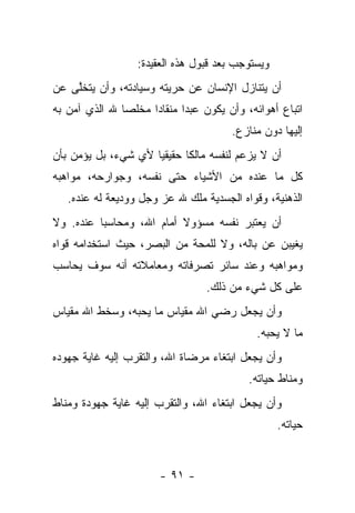 ‫ﻭﻴﺴﺘﻭﺠﺏ ﺒﻌﺩ ﻗﺒﻭل ﻫﺫﻩ ﺍﻟﻌﻘﻴﺩﺓ:‬
‫ﺃﻥ ﻴﺘﻨﺎﺯل ﺍﻹﻨﺴﺎﻥ ﻋﻥ ﺤﺭﻴﺘﻪ ﻭﺴﻴﺎﺩﺘﻪ، ﻭﺃﻥ ﻴﺘﺨﻠﻰ ﻋﻥ‬
    ‫ﱠ‬
‫ﺍﺘﺒﺎﻉ ﺃﻫﻭﺍﺌﻪ، ﻭﺃﻥ ﻴﻜﻭﻥ ﻋﺒﺩﺍ ﻤﻨﻘﺎﺩﺍ ﻤﺨﻠ ‪‬ﺎ ﷲ ﺍﻟﺫﻱ ﺁﻤﻥ ﺒﻪ‬
               ‫ﺼ‬      ‫‪‬‬      ‫‪‬‬
                                       ‫ﺇﻟﻴﻬﺎ ﺩﻭﻥ ﻤﻨﺎﺯﻉ.‬
‫ﺃﻥ ﻻ ﻴﺯﻋﻡ ﻟﻨﻔﺴﻪ ﻤﺎﻟ ﹰﺎ ﺤﻘﻴﻘ ‪‬ﺎ ﻷﻱ ﺸﻲﺀ، ﺒل ﻴﺅﻤﻥ ﺒﺄﻥ‬
                     ‫ﻴ‬       ‫ﻜ‬
‫ﻜل ﻤﺎ ﻋﻨﺩﻩ ﻤﻥ ﺍﻷﺸﻴﺎﺀ ﺤﺘﻰ ﻨﻔﺴﻪ، ﻭﺠﻭﺍﺭﺤﻪ، ﻤﻭﺍﻫﺒﻪ‬
   ‫ﺍﻟﺫﻫﻨﻴﺔ، ﻭﻗﻭﺍﻩ ﺍﻟﺠﺴﺩﻴﺔ ﻤﻠﻙ ﷲ ﻋﺯ ﻭﺠل ﻭﻭﺩﻴﻌﺔ ﻟﻪ ﻋﻨﺩﻩ.‬
‫ﺃﻥ ﻴﻌﺘﺒﺭ ﻨﻔﺴﻪ ﻤﺴﺅﻭﻻ ﺃﻤﺎﻡ ﺍﷲ، ﻭﻤﺤﺎﺴ ‪‬ﺎ ﻋﻨﺩﻩ. ﻭﻻ‬
          ‫ﺒ‬                ‫ﹰ‬
‫ﻴﻐﻴﺒﻥ ﻋﻥ ﺒﺎﻟﻪ، ﻭﻻ ﻟﻠﻤﺤﺔ ﻤﻥ ﺍﻟﺒﺼﺭ، ﺤﻴﺙ ﺍﺴﺘﺨﺩﺍﻤﻪ ﻗﻭﺍﻩ‬
‫ﻭﻤﻭﺍﻫﺒﻪ ﻭﻋﻨﺩ ﺴﺎﺌﺭ ﺘﺼﺭﻓﺎﺘﻪ ﻭﻤﻌﺎﻤﻼﺘﻪ ﺃﻨﻪ ﺴﻭﻑ ﻴﺤﺎﺴﺏ‬
                                 ‫ﻋﻠﻰ ﻜل ﺸﻲﺀ ﻤﻥ ﺫﻟﻙ.‬
‫ﻭﺃﻥ ﻴﺠﻌل ﺭﻀﻲ ﺍﷲ ﻤﻘﻴﺎﺱ ﻤﺎ ﻴﺤﺒﻪ، ﻭﺴﺨﻁ ﺍﷲ ﻤﻘﻴﺎﺱ‬
                                            ‫ﻤﺎ ﻻ ﻴﺤﺒﻪ.‬
‫ﻭﺃﻥ ﻴﺠﻌل ﺍﺒﺘﻐﺎﺀ ﻤﺭﻀﺎﺓ ﺍﷲ، ﻭﺍﻟﺘﻘﺭﺏ ﺇﻟﻴﻪ ﻏﺎﻴﺔ ﺠﻬﻭﺩﻩ‬
                                           ‫ﻭﻤﻨﺎﻁ ﺤﻴﺎﺘﻪ.‬
‫ﻭﺃﻥ ﻴﺠﻌل ﺍﺒﺘﻐﺎﺀ ﺍﷲ، ﻭﺍﻟﺘﻘﺭﺏ ﺇﻟﻴﻪ ﻏﺎﻴﺔ ﺠﻬﻭﺩﺓ ﻭﻤﻨﺎﻁ‬
                                                  ‫ﺤﻴﺎﺘﻪ.‬


                       ‫- ١٩ -‬
 