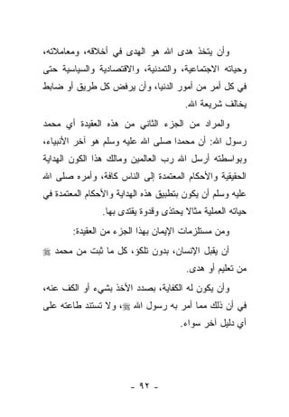 ‫ﻭﺃﻥ ﻴﺘﺨﺫ ﻫﺩﻯ ﺍﷲ ﻫﻭ ﺍﻟﻬﺩﻯ ﻓﻲ ﺃﺨﻼﻗﻪ، ﻭﻤﻌﺎﻤﻼﺘﻪ،‬
‫ﻭﺤﻴﺎﺘﻪ ﺍﻻﺠﺘﻤﺎﻋﻴﺔ، ﻭﺍﻟﺘﻤﺩﻨﻴﺔ، ﻭﺍﻻﻗﺘﺼﺎﺩﻴﺔ ﻭﺍﻟﺴﻴﺎﺴﻴﺔ ﺤﺘﻰ‬
‫ﻓﻲ ﻜل ﺃﻤﺭ ﻤﻥ ﺃﻤﻭﺭ ﺍﻟﺩﻨﻴﺎ، ﻭﺃﻥ ﻴﺭﻓﺽ ﻜل ﻁﺭﻴﻕ ﺃﻭ ﻀﺎﺒﻁ‬
                                       ‫ﻴﺨﺎﻟﻑ ﺸﺭﻴﻌﺔ ﺍﷲ.‬
‫ﻭﺍﻟﻤﺭﺍﺩ ﻤﻥ ﺍﻟﺠﺯﺀ ﺍﻟﺜﺎﻨﻲ ﻤﻥ ﻫﺫﻩ ﺍﻟﻌﻘﻴﺩﺓ ﺃﻱ ﻤﺤﻤﺩ‬
‫ﺭﺴﻭل ﺍﷲ: ﺃﻥ ﻤﺤﻤ ‪‬ﺍ ﺼﻠﻰ ﺍﷲ ﻋﻠﻴﻪ ﻭﺴﻠﻡ ﻫﻭ ﺁﺨﺭ ﺍﻷﻨﺒﻴﺎﺀ،‬
                                  ‫ﺩ‬
‫ﻭﺒﻭﺍﺴﻁﺘﻪ ﺃﺭﺴل ﺍﷲ ﺭﺏ ﺍﻟﻌﺎﻟﻤﻴﻥ ﻭﻤﺎﻟﻙ ﻫﺫﺍ ﺍﻟﻜﻭﻥ ﺍﻟﻬﺩﺍﻴﺔ‬
‫ﺍﻟﺤﻘﻴﻘﻴﺔ ﻭﺍﻷﺤﻜﺎﻡ ﺍﻟﻤﻌﺘﻤﺩﺓ ﺇﻟﻰ ﺍﻟﻨﺎﺱ ﻜﺎﻓﺔ، ﻭﺃﻤﺭﻩ ﺼﻠﻰ ﺍﷲ‬
‫ﻋﻠﻴﻪ ﻭﺴﻠﻡ ﺃﻥ ﻴﻜﻭﻥ ﺒﺘﻁﺒﻴﻕ ﻫﺫﻩ ﺍﻟﻬﺩﺍﻴﺔ ﻭﺍﻷﺤﻜﺎﻡ ﺍﻟﻤﻌﺘﻤﺩﺓ ﻓﻲ‬
                ‫ﺤﻴﺎﺘﻪ ﺍﻟﻌﻤﻠﻴﺔ ﻤﺜﺎﻻ ﻴﺤﺘﺫﻯ ﻭﻗﺩﻭﺓ ‪‬ﻘﺘﺩﻯ ﺒﻬﺎ.‬
                         ‫ﻴ‬             ‫ﹰ‬
        ‫ﻭﻤﻥ ﻤﺴﺘﻠﺯﻤﺎﺕ ﺍﻹﻴﻤﺎﻥ ﺒﻬﺫﺍ ﺍﻟﺠﺯﺀ ﻤﻥ ﺍﻟﻌﻘﻴﺩﺓ:‬
‫ﺃﻥ ﻴﻘﺒل ﺍﻹﻨﺴﺎﻥ، ﺒﺩﻭﻥ ﺘﻠﻜﺅ، ﻜل ﻤﺎ ﺜﺒﺕ ﻤﻥ ﻤﺤﻤﺩ ‪‬‬
                                       ‫ﻤﻥ ﺘﻌﻠﻴﻡ ﺃﻭ ﻫﺩﻯ.‬
‫ﻭﺃﻥ ﻴﻜﻭﻥ ﻟﻪ ﺍﻟﻜﻔﺎﻴﺔ، ﺒﺼﺩﺩ ﺍﻷﺨﺫ ﺒﺸﻲﺀ ﺃﻭ ﺍﻟﻜﻑ ﻋﻨﻪ،‬
‫ﻓﻲ ﺃﻥ ﺫﻟﻙ ﻤﻤﺎ ﺃﻤﺭ ﺒﻪ ﺭﺴﻭل ﺍﷲ ‪ ،‬ﻭﻻ ﺘﺴﺘﻨﺩ ﻁﺎﻋﺘﻪ ﻋﻠﻰ‬
                                      ‫ﺃﻱ ﺩﻟﻴل ﺁﺨﺭ ﺴﻭﺍﺀ.‬




                        ‫- ٢٩ -‬
 