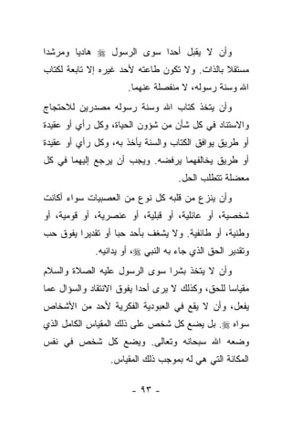 ‫ﻭﺃﻥ ﻻ ﻴﻘﺒل ﺃﺤ ‪‬ﺍ ﺴﻭﻯ ﺍﻟﺭﺴﻭل ‪ ‬ﻫﺎﺩﻴﺎ ﻭﻤﺭﺸ ‪‬ﺍ‬
 ‫ﺩ‬       ‫‪‬‬                  ‫ﺩ‬
‫ﻤﺴﺘﻘﻼ ﺒﺎﻟﺫﺍﺕ. ﻭﻻ ﺘﻜﻭﻥ ﻁﺎﻋﺘﻪ ﻷﺤﺩ ﻏﻴﺭﻩ ﺇﻻ ﺘﺎﺒﻌﺔ ﻟﻜﺘﺎﺏ‬
                                              ‫ﹰ‬
                      ‫ﺍﷲ ﻭﺴﻨﺔ ﺭﺴﻭﻟﻪ، ﻻ ﻤﻨﻔﺼﻠﺔ ﻋﻨﻬﻤﺎ.‬
                                               ‫‪‬‬
‫ﻭﺃﻥ ﻴﺘﺨﺫ ﻜﺘﺎﺏ ﺍﷲ ﻭﺴﻨﺔ ﺭﺴﻭﻟﻪ ﻤﺼﺩﺭﻴﻥ ﻟﻼﺤﺘﺠﺎﺝ‬
‫ﻭﺍﻻﺴﺘﻨﺎﺩ ﻓﻲ ﻜل ﺸﺄﻥ ﻤﻥ ﺸﺅﻭﻥ ﺍﻟﺤﻴﺎﺓ، ﻭﻜل ﺭﺃﻱ ﺃﻭ ﻋﻘﻴﺩﺓ‬
‫ﺃﻭ ﻁﺭﻴﻕ ﻴﻭﺍﻓﻕ ﺍﻟﻜﺘﺎﺏ ﻭﺍﻟﺴﻨﺔ ﻴﺄﺨﺫ ﺒﻪ، ﻭﻜل ﺭﺃﻱ ﺃﻭ ﻋﻘﻴﺩﺓ‬
‫ﺃﻭ ﻁﺭﻴﻕ ﻴﺨﺎﻟﻔﻬﻤﺎ ﻴﺭﻓﻀﻪ. ﻭﻴﺠﺏ ﺃﻥ ﻴﺭﺠﻊ ﺇﻟﻴﻬﻤﺎ ﻓﻲ ﻜل‬
                                    ‫ﻤﻌﻀﻠﺔ ﺘﺘﻁﻠﺏ ﺍﻟﺤل.‬
‫ﻭﺃﻥ ﻴﻨﺯﻉ ﻤﻥ ﻗﻠﺒﻪ ﻜل ﻨﻭﻉ ﻤﻥ ﺍﻟﻌﺼﺒﻴﺎﺕ ﺴﻭﺍﺀ ﺃﻜﺎﻨﺕ‬
‫ﺸﺨﺼﻴﺔ، ﺃﻭ ﻋﺎﺌﻠﻴﺔ، ﺃﻭ ﻗﺒﻠﻴﺔ، ﺃﻭ ﻋﻨﺼﺭﻴﺔ، ﺃﻭ ﻗﻭﻤﻴﺔ، ﺃﻭ‬
‫ﻭﻁﻨﻴﺔ، ﺃﻭ ﻁﺎﺌﻔﻴﺔ. ﻭﻻ ﻴﺸﻐﻑ ﺒﺄﺤﺩ ﺤﺒﺎ ﺃﻭ ﺘﻘﺩﻴ ‪‬ﺍ ﻴﻔﻭﻕ ﺤﺏ‬
         ‫ﺭ‬          ‫‪‬‬
             ‫ﻭﺘﻘﺩﻴﺭ ﺍﻟﺤﻕ ﺍﻟﺫﻱ ﺠﺎﺀ ﺒﻪ ﺍﻟﻨﺒﻲ ‪ ،‬ﺃﻭ ﻴﺩﺍﻨﻴﻪ.‬
‫ﻭﺃﻥ ﻻ ﻴﺘﺨﺫ ﺒﺸﺭﺍ ﺴﻭﻯ ﺍﻟﺭﺴﻭل ﻋﻠﻴﻪ ﺍﻟﺼﻼﺓ ﻭﺍﻟﺴﻼﻡ‬
                              ‫‪‬‬
‫ﻤﻘﻴﺎﺴﺎ ﻟﻠﺤﻕ، ﻭﻜﺫﻟﻙ ﻻ ﻴﺭﻯ ﺃﺤ ‪‬ﺍ ﻴﻔﻭﻕ ﺍﻻﻨﺘﻘﺎﺩ ﻭﺍﻟﺴﺅﺍل ﻋﻤﺎ‬
                          ‫ﺩ‬                       ‫‪‬‬
‫ﻴﻔﻌل، ﻭﺃﻥ ﻻ ﻴﻘﻊ ﻓﻲ ﺍﻟﻌﺒﻭﺩﻴﺔ ﺍﻟﻔﻜﺭﻴﺔ ﻷﺤﺩ ﻤﻥ ﺍﻷﺸﺨﺎﺹ‬
‫ﺴﻭﺍﻩ ‪ .‬ﺒل ﻴﻀﻊ ﻜل ﺸﺨﺹ ﻋﻠﻰ ﺫﻟﻙ ﺍﻟﻤﻘﻴﺎﺱ ﺍﻟﻜﺎﻤل ﺍﻟﺫﻱ‬
‫ﻭﻀﻌﻪ ﺍﷲ ﺴﺒﺤﺎﻨﻪ ﻭﺘﻌﺎﻟﻰ. ﻭﻴﻀﻊ ﻜل ﺸﺨﺹ ﻓﻲ ﻨﻔﺱ‬
                 ‫ﺍﻟﻤﻜﺎﻨﺔ ﺍﻟﺘﻲ ﻫﻲ ﻟﻪ ﺒﻤﻭﺠﺏ ﺫﻟﻙ ﺍﻟﻤﻘﻴﺎﺱ.‬

                       ‫- ٣٩ -‬
 