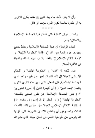 ‫ﻭﺃﻥ ﻻ ﻴﻘﺒل ﻷﺤﺩ ﺠﺎﺀ ﺒﻌﺩ ﺍﻟﻨﺒﻲ ‪ ‬ﻤﻘﺎﻤﺎ ﻴﻜﻭﻥ ﺍﻹﻗﺭﺍﺭ‬
             ‫‪‬‬
            ‫ﺒﻪ ﺃﻭ ﺇﻨﻜﺎﺭﻩ ﺤﺎﺴﻤﺎ ﻟﻜﻭﻥ ﺍﻟﻤﺭﺀ ﻤﺅﻤ ﹰﺎ ﺃﻭ ﻜﺎﻓ ‪‬ﺍ.‬
              ‫ﺭ‬         ‫ﻨ‬                 ‫‪‬‬
                        ‫****‬
‫ﻭﺘﺤﺕ ﻋﻨﻭﺍﻥ "ﺍﻟﻐﺎﻴﺔ ﺍﻟﺘﻲ ﺘﺴﺘﻬﺩﻓﻬﺎ ﺍﻟﺠﻤﺎﻋﺔ ﺍﻹﺴﻼﻤﻴﺔ‬
                                            ‫ﺒﺒﺎﻜﺴﺘﺎﻥ" ﺠﺎﺀ:‬
‫ﺍﻟﻤﺎﺩﺓ ﺍﻟﺭﺍﺒﻌﺔ: ﺃﻥ ﻏﺎﻴﺔ ﺍﻟﺠﻤﺎﻋﺔ ﺍﻹﺴﻼﻤﻴﺔ ﻭﻤﻨﺎﻁ ﺠﻤﻴﻊ‬
‫ﺠﻬﻭﺩﻫﺎ ﻫﻭ: ﺇﻗﺎﻤﺔ ﺩﻴﻥ ﺍﷲ )ﺃﻭ ﺇﻗﺎﻤﺔ "ﺍﻟﺤﻜﻭﻤﺔ ﺍﻹﻟﻬﻴﺔ" ﺃﻭ‬
‫"ﺇﻗﺎﻤﺔ ﺍﻟﻨﻅﺎﻡ ﺍﻹﺴﻼﻤﻲ"( ﻭﺍﻗﻌﺎ، ﻭﻜﺴﺏ ﻤﺭﻀﺎﺓ ﺍﷲ ﻭﺍﻟﻨﺠﺎﺓ‬
                        ‫‪‬‬
                                          ‫ﻓﻲ ﺍﻵﺨﺭﺓ ﺃﺼﻼ.‬
                                           ‫ﹰ‬
‫ﺒﻴﺎﻥ ﺫﻟﻙ: ﺃﻥ "ﺍﻟﺩﻴﻥ" ﻭ "ﺍﻟﺤﻜﻭﻤﺔ ﺍﻹﻟﻬﻴﺔ" ﻭ "ﺍﻟﻨﻅﺎﻡ‬
‫ﺍﻹﺴﻼﻤﻲ ﻟﻠﺤﻴﺎﺓ" ﻜل ﺘﻠﻙ ﺍﻟﻜﻠﻤﺎﺕ ﺘﻌﺒﺭ ﻋﻥ ﻤﻔﻬﻭﻡ ﻭﺍﺤﺩ ﻟﺩﻯ‬
‫ﺍﻟﺠﻤﺎﻋﺔ ﺍﻹﺴﻼﻤﻴﺔ. ﻓﺈﻥ ﺍﻟﻤﻌﻨﻰ ﺍﻟﺫﻱ ﻋﺒﺭ ﻋﻨﻪ ﺍﻟﻘﺭﺁﻥ ﺍﻟﻜﺭﻴﻡ‬
                   ‫‪‬‬              ‫‪‬‬
‫ﺒﻜﻠﻤﺔ: "ﺇﻗﺎﻤﺔ ﺍﻟﺩﻴﻥ" ) ‪ ‬ﺃﻥ ﺃ ِﻴ ‪‬ﻭﺍ ﺍﻟ ‪‬ﻴﻥ ‪ :‬ﺴﻭﺭﺓ ﺍﻟﺸﻭﺭﻯ:‬
                ‫ﺩ ‪‬‬      ‫َ ‪َ ‬ﻗ ﻤ‬
‫٣١( ﺘﻌﺒﺭ ﺍﻟﺠﻤﺎﻋﺔ ﺍﻹﺴﻼﻤﻴﺔ ﻋﻥ ﻨﻔﺱ ﺍﻟﻤﻌﻨﻰ ﺒﻜﻠﻤﺎﺕ:‬
                                       ‫‪‬‬
‫"ﺍﻟﺤﻜﻭﻤﺔ ﺍﻹﻟﻬﻴﺔ" ) ‪ ‬ﺇﻥ ﺍﻟﺤﻜﻡ ﺇﻻ ﷲ ‪ ‬ﺴﻭﺭﺓ ﻴﻭﺴﻑ: ٠٤(‬
                 ‫ِ ِ ﹾ ‪‬ﹾ‪ ِ ‬ﱠ ِ‬
‫ﺃﻭ ﺇﻗﺎﻤﺔ "ﺍﻟﻨﻅﺎﻡ ﺍﻹﺴﻼﻤﻲ ﻟﻠﺤﻴﺎﺓ" ﻓﺈﻥ ﻤﻐﺯﻯ ﺘﻠﻙ ﺍﻟﻜﻠﻤﺎﺕ‬
‫ﺍﻟﺜﻼﺙ ﻭﺍﺤﺩ ﻭﻫﻭ: ﺃﻥ ﻴﺨﻀﻊ ﺍﻹﻨﺴﺎﻥ ﻟﻠﺸﺭﻴﻌﺔ ﺍﻟﺘﻲ ﺃﻨﺯﻟﻬﺎ‬
‫ﺍﷲ ﺒﺎﻟﻭﺤﻲ ﻋﻥ ﻁﻭﺍﻋﻴﺔ ﺍﻟﻨﻔﺱ ﻓﻲ ﻨﻁﺎﻕ ﺤﻴﺎﺘﻪ ﺍﻟﺫﻱ ﻤﻨﺢ ﺍﷲ‬


                         ‫- ٤٩ -‬
 