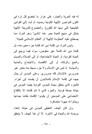 ‫ﻟﻪ ﻓﻴﻪ ﺍﻟﺤﺭﻴﺔ ﻭﺍﻟﺨﻴﺎﺭ، ﻋﻠﻰ ﻏﺭﺍﺭ ﻤﺎ ﺘﺨﻀﻊ ﻜل ﺫﺭﺓ ﻓﻲ‬
‫ﺍﻟﻜﻭﻥ ﻟﻠﻨﻭﺍﻤﻴﺱ ﺍﻹﻟﻬﻴﺔ ﺍﻟﻜﻭﻨﻴﺔ ﺭﻀﻴﺕ ﺃﻡ ﺃﺒﺕ )ﺃﻱ ﺍﻟﻘﻭﺍﻨﻴﻥ‬
‫ﺍﻟﻁﺒﻴﻌﻴﺔ ﺍﻟﺘﻲ ﺴﻨﻬﺎ ﺍﷲ ﻟﻠﻜﻭﻥ(. ﻭﺍﻟﺨﻀﻭﻉ ﻟﻠﺸﺭﻴﻌﺔ ﺍﻹﻟﻬﻴﺔ‬
‫ﻴﺘﻤﺜل ﻓﻲ ﻤﻨﻬﺞ ﻟﻠﺤﻴﺎﺓ ﻴﻌﺒﺭ ﻋﻨﻪ "ﺒﺎﻟﺩﻴﻥ" ﻭﻫﻭ ﺍﻟﻤﺭﺍﺩ ﻤﻤﺎ‬
 ‫ﻴﺼﻁﻠﺢ ﻋﻠﻴﻪ "ﺍﻟﺤﻜﻭﻤﺔ ﺍﻹﻟﻬﻴﺔ" ﺃﻭ "ﺍﻟﻨﻅﺎﻡ ﺍﻹﺴﻼﻤﻲ ﻟﻠﺤﻴﺎﺓ".‬
‫ﻭﻟﻴﺱ ﺍﻟﻤﺭﺍﺩ ﻤﻥ ﺇﻗﺎﻤﺔ ﺩﻴﻥ ﺍﷲ ﺇﻗﺎﻤﺔ ﺠﺯﺀ ﻤﻌﻴﻥ ﻤﻨﻪ، ﺒل‬
‫ﺇﻗﺎﻤﺔ ﺩﻴﻥ ﺍﷲ ﻜﺎﻤﻼ ﻏﻴﺭ ﻤﻨﻘﻭﺹ، ﺴﻭﺍﺀ ﻓﻴﻤﺎ ﻴﺭﺠﻊ ﺇﻟﻰ‬
                              ‫ﹰ‬
‫ﺍﻟﺤﻴﺎﺓ ﺍﻟﻔﺭﺩﻴﺔ، ﺃﻭ ﺍﻟﺤﻴﺎﺓ ﺍﻻﺠﺘﻤﺎﻋﻴﺔ، ﺃﻭ ﺇﻟﻰ ﺍﻟﺼﻼﺓ ﻭﺍﻟﺼﻴﺎﻡ‬
‫ﻭﺍﻟﺤﺞ ﻭﺍﻟﺯﻜﺎﺓ، ﺃﻭ ﺇﻟﻰ ﺍﻻﻗﺘﺼﺎﺩ ﻭﺍﻻﺠﺘﻤﺎﻉ ﻭﺍﻟﻤﺩﻨﻴﺔ‬
‫ﻭﺍﻟﺴﻴﺎﺴﺔ. ﺇﺫ ﻟﻴﺱ ﻓﻲ ﺍﻹﺴﻼﻡ ﻭﻻ ﺠﺯﺀ ﺒﺴﻴﻁ ﻤﻨﻪ ﻴﻌﺘﺒﺭ ﻏﻴﺭ‬
‫ﻀﺭﻭﺭﻱ. ﻓﺎﻹﺴﻼﻡ ﻜﻠﻪ ﻀﺭﻭﺭﻱ. ﻭﻋﻠﻰ ﺍﻟﻤﺅﻤﻥ ﺃﻥ ﻴﺒﺫل‬
‫ﺠﻬﺩﻩ ﻓﻲ ﺇﻗﺎﻤﺔ ﺍﻹﺴﻼﻡ ﻜﺎﻤﻼﺒﺩﻭﻥ ﺃﻥ ﻴﻘﺴﻤﻪ ﺇﻟﻰ ﺃﺠﺯﺍﺀ.‬
‫ﻓﺎﻟﺠﺯﺀ ﺍﻟﺫﻱ ﻴﺘﻌﻠﻕ ﺒﺤﻴﺎﺓ ﺍﻟﻤﺅﻤﻥ ﺍﻟﻔﺭﺩﻴﺔ ﻴﻘﻴﻤﻪ ﺍﻟﻤﺅﻤﻥ ﻓﻲ‬
‫ﺤﻴﺎﺘﻪ ﺒﺼﻔﺔ ﻓﺭﺩﻴﺔ. ﻭﺍﻟﺠﺯﺀ ﺍﻟﺫﻱ ﻻ ﺘﺘﻡ ﺇﻗﺎﻤﺘﻪ ﺇﻻ ﺒﺎﻟﻜﻔﺎﺡ‬
‫ﺍﻻﺠﺘﻤﺎﻋﻲ ﻋﻠﻰ ﺍﻟﻤﺅﻤﻨﻴﻥ ﺃﻥ ﻴﻜﻭﻨﻭﺍ ﻹﻗﺎﻤﺘﻪ ﻨﻅﺎ ‪‬ﺎ ﺠﻤﺎﻋﻴﺎ‬
 ‫‪‬‬      ‫ﻤ‬
                               ‫ﻭﻴﺒﺫﻟﻭﺍ ﻟﻪ ﺠﻬﻭ ‪‬ﺍ ﻤﺘﻀﺎﻓﺭﺓ.‬
                                         ‫ﺩ‬
‫ﻭﺇﻥ ﻜﺎﻥ ﺍﻟﻬﺩﻑ ﺍﻟﺤﻘﻴﻘﻲ ﻟﻠﻤﺅﻤﻥ ﻓﻲ ﺤﻴﺎﺘﻪ ﺍﺒﺘﻐﺎﺀ‬
‫ﻤﺭﻀﺎﺓ ﺍﷲ ﻭﺍﻟﻨﺠﺎﺓ ﻓﻲ ﺍﻵﺨﺭﺓ. ﺇﻻ ﺃﻥ ﻫﺫﺍ ﺍﻟﻬﺩﻑ ﻻ ﻴﺘﺤﻘﻕ‬


                        ‫- ٥٩ -‬
 