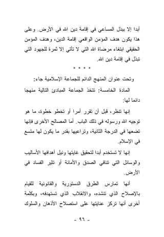 ‫ﺃﺒﺩﺍ ﺇﻻ ﺒﺒﺫل ﺍﻟﻤﺴﺎﻋﻲ ﻓﻲ ﺇﻗﺎﻤﺔ ﺩﻴﻥ ﺍﷲ ﻓﻲ ﺍﻷﺭﺽ. ﻭﻋﻠﻰ‬
                                               ‫‪‬‬
‫ﻫﺫﺍ ﻴﻜﻭﻥ ﻫﺩﻑ ﺍﻟﻤﺅﻤﻥ ﺍﻟﻭﺍﻗﻌﻲ ﺇﻗﺎﻤﺔ ﺍﻟﺩﻴﻥ، ﻭﻫﺩﻑ ﺍﻟﻤﺅﻤﻥ‬
‫ﺍﻟﺤﻘﻴﻘﻲ ﺍﺒﺘﻐﺎﺀ ﻤﺭﻀﺎﺓ ﺍﷲ ﺍﻟﺘﻲ ﻻ ﺘﺄﺘﻲ ﺇﻻ ﺜﻤﺭﺓ ﻟﻠﺠﻬﻭﺩ ﺍﻟﺘﻲ‬
                                         ‫‪‬‬
                                    ‫ﺘﺒﺫل ﻓﻲ ﺇﻗﺎﻤﺔ ﺩﻴﻥ ﺍﷲ.‬
                                                        ‫ﹸ‬
                        ‫****‬
    ‫ﻭﺘﺤﺕ ﻋﻨﻭﺍﻥ ﺍﻟﻤﻨﻬﺞ ﺍﻟﺩﺍﺌﻡ ﻟﻠﺠﻤﺎﻋﺔ ﺍﻹﺴﻼﻤﻴﺔ ﺠﺎﺀ:‬
‫ﺍﻟﻤﺎﺩﺓ ﺍﻟﺨﺎﻤﺴﺔ: ﺘﺘﺨﺫ ﺍﻟﺠﻤﺎﻋﺔ ﺍﻟﻤﺒﺎﺩﺉ ﺍﻟﺘﺎﻟﻴﺔ ﻤﻨﻬﺠﺎ‬
 ‫‪‬‬
                                                 ‫ﺩﺍﺌ ‪‬ﺎ ﻟﻬﺎ:‬
                                                       ‫ﻤ‬
‫ﺇﻨﻬﺎ ﺘﻨﻅﺭ، ﻗﺒل ﺃﻥ ﺘﻘﺭﺭ ﺃﻤ ‪‬ﺍ ﺃﻭ ﺘﺨﻁﻭ ﺨﻁﻭﺓ، ﻤﺎ ﻫﻭ‬
                     ‫ﺭ‬
‫ﺘﻭﺠﻴﻪ ﺍﷲ ﻭﺭﺴﻭﻟﻪ ﻓﻲ ﺫﻟﻙ ﺍﻟﺒﺎﺏ. ﺃﻤﺎ ﺍﻟﻤﺼﺎﻟﺢ ﺍﻷﺨﺭﻯ ﻓﺈﻨﻬﺎ‬
‫ﺘﻀﻌﻬﺎ ﻓﻲ ﺍﻟﺩﺭﺠﺔ ﺍﻟﺜﺎﻨﻴﺔ، ﻭﺘﺭﺍﻋﻴﻬﺎ ﺒﻘﺩﺭ ﻤﺎ ﻴﻜﻭﻥ ﻟﻬﺎ ﻤﺘﺴﻊ‬
                                              ‫ﻓﻲ ﺍﻹﺴﻼﻡ.‬
‫ﺇﻨﻬﺎ ﻻ ﺘﺴﺘﺨﺩﻡ ﺃﺒﺩﺍ ﻟﺘﺤﻘﻴﻕ ﻏﺎﻴﺘﻬﺎ ﻭﻨﻴل ﺃﻫﺩﺍﻓﻬﺎ ﺍﻷﺴﺎﻟﻴﺏ‬
                                    ‫‪‬‬
‫ﻭﺍﻟﻭﺴﺎﺌل ﺍﻟﺘﻲ ﺘﻨﺎﻓﻲ ﺍﻟﺼﺩﻕ ﻭﺍﻷﻤﺎﻨﺔ ﺃﻭ ﺘﺜﻴﺭ ﺍﻟﻔﺴﺎﺩ ﻓﻲ‬
                                                 ‫ﺍﻷﺭﺽ.‬
‫ﺃﻨﻬﺎ ﺘﻤﺎﺭﺱ ﺍﻟﻁﺭﻕ ﺍﻟﺩﺴﺘﻭﺭﻴﺔ ﻭﺍﻟﻘﺎﻨﻭﻨﻴﺔ ﻟﻠﻘﻴﺎﻡ‬
‫ﺒﺎﻹﺼﻼﺡ ﺍﻟﺫﻱ ﺘﻨﺸﺩﻩ، ﻭﺍﻻﻨﻘﻼﺏ ﺍﻟﺫﻱ ﺘﺴﺘﻬﺩﻓﻪ، ﻭﺒﻜﻠﻤﺔ‬
‫ﺃﺨﺭﻯ ﺃﻨﻬﺎ ﺘﺭﻜﺯ ﻋﻨﺎﻴﺘﻬﺎ ﻋﻠﻰ ﺍﺴﺘﺼﻼﺡ ﺍﻷﺫﻫﺎﻥ ﻭﺍﻟﺴﻠﻭﻙ‬

                        ‫- ٦٩ -‬
 