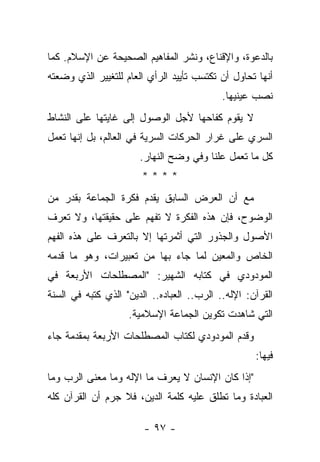 ‫ﺒﺎﻟﺩﻋﻭﺓ، ﻭﺍﻹﻗﻨﺎﻉ، ﻭﻨﺸﺭ ﺍﻟﻤﻔﺎﻫﻴﻡ ﺍﻟﺼﺤﻴﺤﺔ ﻋﻥ ﺍﻹﺴﻼﻡ. ﻜﻤﺎ‬
‫ﺃﻨﻬﺎ ﺘﺤﺎﻭل ﺃﻥ ﺘﻜﺘﺴﺏ ﺘﺄﻴﻴﺩ ﺍﻟﺭﺃﻱ ﺍﻟﻌﺎﻡ ﻟﻠﺘﻐﻴﻴﺭ ﺍﻟﺫﻱ ﻭﻀﻌﺘﻪ‬
                                            ‫ﻨﺼﺏ ﻋﻴﻨﻴﻬﺎ.‬
‫ﻻ ﻴﻘﻭﻡ ﻜﻔﺎﺤﻬﺎ ﻷﺠل ﺍﻟﻭﺼﻭل ﺇﻟﻰ ﻏﺎﻴﺘﻬﺎ ﻋﻠﻰ ﺍﻟﻨﺸﺎﻁ‬
‫ﺍﻟﺴﺭﻱ ﻋﻠﻰ ﻏﺭﺍﺭ ﺍﻟﺤﺭﻜﺎﺕ ﺍﻟﺴﺭﻴﺔ ﻓﻲ ﺍﻟﻌﺎﻟﻡ، ﺒل ﺇﻨﻬﺎ ﺘﻌﻤل‬
                       ‫ﻜل ﻤﺎ ﺘﻌﻤل ﻋﻠﻨﺎ ﻭﻓﻲ ﻭﻀﺢ ﺍﻟﻨﻬﺎﺭ.‬
                                        ‫ﹰ‬
                       ‫****‬
‫ﻤﻊ ﺃﻥ ﺍﻟﻌﺭﺽ ﺍﻟﺴﺎﺒﻕ ﻴﻘﺩﻡ ﻓﻜﺭﺓ ﺍﻟﺠﻤﺎﻋﺔ ﺒﻘﺩﺭ ﻤﻥ‬
‫ﺍﻟﻭﻀﻭﺡ، ﻓﺈﻥ ﻫﺫﻩ ﺍﻟﻔﻜﺭﺓ ﻻ ﺘﻔﻬﻡ ﻋﻠﻰ ﺤﻘﻴﻘﺘﻬﺎ، ﻭﻻ ﺘﻌﺭﻑ‬
‫ﺍﻷﺼﻭل ﻭﺍﻟﺠﺫﻭﺭ ﺍﻟﺘﻲ ﺃﺜﻤﺭﺘﻬﺎ ﺇﻻ ﺒﺎﻟﺘﻌﺭﻑ ﻋﻠﻰ ﻫﺫﻩ ﺍﻟﻔﻬﻡ‬
‫ﺍﻟﺨﺎﺹ ﻭﺍﻟﻤﻌﻴﻥ ﻟﻤﺎ ﺠﺎﺀ ﺒﻬﺎ ﻤﻥ ﺘﻌﺒﻴﺭﺍﺕ، ﻭﻫﻭ ﻤﺎ ﻗﺩﻤﻪ‬
‫ﺍﻟﻤﻭﺩﻭﺩﻱ ﻓﻲ ﻜﺘﺎﺒﻪ ﺍﻟﺸﻬﻴﺭ: "ﺍﻟﻤﺼﻁﻠﺤﺎﺕ ﺍﻷﺭﺒﻌﺔ ﻓﻲ‬
‫ﺍﻟﻘﺭﺁﻥ: ﺍﻹﻟﻪ.. ﺍﻟﺭﺏ.. ﺍﻟﻌﺒﺎﺩﻩ.. ﺍﻟﺩﻴﻥ" ﺍﻟﺫﻱ ﻜﺘﺒﻪ ﻓﻲ ﺍﻟﺴﻨﺔ‬
  ‫‪‬‬
                    ‫ﺍﻟﺘﻲ ﺸﺎﻫﺩﺕ ﺘﻜﻭﻴﻥ ﺍﻟﺠﻤﺎﻋﺔ ﺍﻹﺴﻼﻤﻴﺔ.‬
‫ﻭﻗﺩﻡ ﺍﻟﻤﻭﺩﻭﺩﻱ ﻟﻜﺘﺎﺏ ﺍﻟﻤﺼﻁﻠﺤﺎﺕ ﺍﻷﺭﺒﻌﺔ ﺒﻤﻘﺩﻤﺔ ﺠﺎﺀ‬
                                                    ‫ﻓﻴﻬﺎ:‬
‫"ﺇﺫﺍ ﻜﺎﻥ ﺍﻹﻨﺴﺎﻥ ﻻ ﻴﻌﺭﻑ ﻤﺎ ﺍﻹﻟﻪ ﻭﻤﺎ ﻤﻌﻨﻰ ﺍﻟﺭﺏ ﻭﻤﺎ‬
     ‫‪‬‬
‫ﺍﻟﻌﺒﺎﺩﺓ ﻭﻤﺎ ﺘﻁﻠﻕ ﻋﻠﻴﻪ ﻜﻠﻤﺔ ﺍﻟﺩﻴﻥ، ﻓﻼ ﺠﺭﻡ ﺃﻥ ﺍﻟﻘﺭﺁﻥ ﻜﻠﻪ‬
                ‫‪‬‬

                        ‫- ٧٩ -‬
 