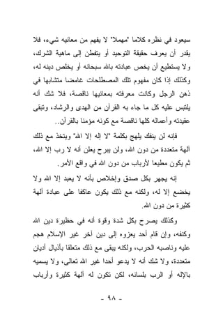 ‫ﺴﻴﻌﻭﺩ ﻓﻲ ﻨﻅﺭﻩ ﻜﻼ ‪‬ﺎ "ﻤﻬﻤﻼ" ﻻ ‪‬ﻔﻬﻡ ﻤﻥ ﻤﻌﺎﻨﻴﻪ ﺸﻲﺀ، ﻓﻼ‬
                     ‫ﻴ‬    ‫ﹰ‬      ‫ﻤ‬
‫ﻴﻘﺩﺭ ﺃﻥ ﻴﻌﺭﻑ ﺤﻘﻴﻘﺔ ﺍﻟﺘﻭﺤﻴﺩ ﺃﻭ ﻴﺘﻔﻁﻥ ﺇﻟﻰ ﻤﺎﻫﻴﺔ ﺍﻟﺸﺭﻙ،‬
‫ﻭﻻ ﻴﺴﺘﻁﻴﻊ ﺃﻥ ﻴﺨﺹ ﻋﺒﺎﺩﺘﻪ ﺒﺎﷲ ﺴﺒﺤﺎﻨﻪ ﺃﻭ ﻴﺨﻠﺹ ﺩﻴﻨﻪ ﻟﻪ،‬
‫ﻭﻜﺫﻟﻙ ﺇﺫﺍ ﻜﺎﻥ ﻤﻔﻬﻭﻡ ﺘﻠﻙ ﺍﻟﻤﺼﻁﻠﺤﺎﺕ ﻏﺎﻤ ‪‬ﺎ ﻤﺘﺸﺎﺒ ‪‬ﺎ ﻓﻲ‬
    ‫ﻬ‬        ‫ﻀ‬
‫ﺫﻫﻥ ﺍﻟﺭﺠل ﻭﻜﺎﻨﺕ ﻤﻌﺭﻓﺘﻪ ﺒﻤﻌﺎﻨﻴﻬﺎ ﻨﺎﻗﺼﺔ، ﻓﻼ ﺸﻙ ﺃﻨﻪ‬
‫ﻴﻠﺘﺒﺱ ﻋﻠﻴﻪ ﻜل ﻤﺎ ﺠﺎﺀ ﺒﻪ ﺍﻟﻘﺭﺁﻥ ﻤﻥ ﺍﻟﻬﺩﻯ ﻭﺍﻟﺭﺸﺎﺩ، ﻭﺘﺒﻘﻰ‬
       ‫ﻋﻘﻴﺩﺘﻪ ﻭﺃﻋﻤﺎﻟﻪ ﻜﻠﻬﺎ ﻨﺎﻗﺼﺔ ﻤﻊ ﻜﻭﻨﻪ ﻤﺅﻤ ﹰﺎ ﺒﺎﻟﻘﺭﺁﻥ..‬
                  ‫ﻨ‬
‫ﻓﺈﻨﻪ ﻟﻥ ﻴﻨﻔﻙ ﻴﻠﻬﺞ ﺒﻜﻠﻤﺔ "ﻻ ﺇﻟﻪ ﺇﻻ ﺍﷲ" ﻭﻴﺘﺨﺫ ﻤﻊ ﺫﻟﻙ‬
‫ﺁﻟﻬﺔ ﻤﺘﻌﺩﺩﺓ ﻤﻥ ﺩﻭﻥ ﺍﷲ، ﻭﻟﻥ ﻴﺒﺭﺡ ﻴﻌﻠﻥ ﺃﻨﻪ ﻻ ﺭﺏ ﺇﻻ ﺍﷲ،‬
        ‫ﺜﻡ ﻴﻜﻭﻥ ﻤﻁﻴ ‪‬ﺎ ﻷﺭﺒﺎﺏ ﻤﻥ ﺩﻭﻥ ﺍﷲ ﻓﻲ ﻭﺍﻗﻊ ﺍﻷﻤﺭ.‬
                                       ‫ﻌ‬
‫ﺇﻨﻪ ﻴﺠﻬﺭ ﺒﻜل ﺼﺩﻕ ﻭﺇﺨﻼﺹ ﺒﺄﻨﻪ ﻻ ﻴﻌﺒﺩ ﺇﻻ ﺍﷲ ﻭﻻ‬
‫ﻴﺨﻀﻊ ﺇﻻ ﻟﻪ، ﻭﻟﻜﻨﻪ ﻤﻊ ﺫﻟﻙ ﻴﻜﻭﻥ ﻋﺎﻜ ﹰﺎ ﻋﻠﻰ ﻋﺒﺎﺩﺓ ﺁﻟﻬﺔ‬
                ‫ﻔ‬
                                       ‫ﻜﺜﻴﺭﺓ ﻤﻥ ﺩﻭﻥ ﺍﷲ.‬
‫ﻭﻜﺫﻟﻙ ﻴﺼﺭﺡ ﺒﻜل ﺸﺩﺓ ﻭﻗﻭﺓ ﺃﻨﻪ ﻓﻲ ﺤﻅﻴﺭﺓ ﺩﻴﻥ ﺍﷲ‬
‫ﻭﻜﻨﻔﻪ، ﻭﺇﻥ ﻗﺎﻡ ﺃﺤﺩ ﻴﻌﺯﻭﻩ ﺇﻟﻰ ﺩﻴﻥ ﺁﺨﺭ ﻏﻴﺭ ﺍﻹﺴﻼﻡ ﻫﺠﻡ‬
‫ﻋﻠﻴﻪ ﻭﻨﺎﺼﺒﻪ ﺍﻟﺤﺭﺏ، ﻭﻟﻜﻨﻪ ﻴﺒﻘﻰ ﻤﻊ ﺫﻟﻙ ﻤﺘﻌﻠﻘﺎ ﺒﺄﺫﻴﺎل ﺃﺩﻴﺎﻥ‬
              ‫ﹰ‬
‫ﻤﺘﻌﺩﺩﺓ، ﻭﻻ ﺸﻙ ﺃﻨﻪ ﻻ ﻴﺩﻋﻭ ﺃﺤ ‪‬ﺍ ﻏﻴﺭ ﺍﷲ ﺘﻌﺎﻟﻰ، ﻭﻻ ﻴﺴﻤﻴﻪ‬
                        ‫ﺩ‬
‫ﺒﺎﻹﻟﻪ ﺃﻭ ﺍﻟﺭﺏ ﺒﻠﺴﺎﻨﻪ، ﻟﻜﻥ ﺘﻜﻭﻥ ﻟﻪ ﺁﻟﻬﺔ ﻜﺜﻴﺭﺓ ﻭﺃﺭﺒﺎﺏ‬

                        ‫- ٨٩ -‬
 