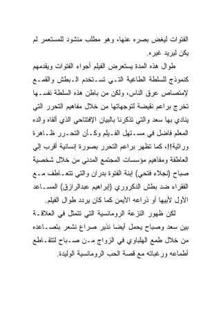 ‫ﺍﻟﻔﺘﻭﺍﺕ ﻟﻴﻐﺽ ﺒﺼﺭﻩ ﻋﻨﻬﺎ، ﻭﻫﻭ ﻤﻁﻠﺏ ﻤﻨﺸﻭﺩ ﻟﻠﻤﺴﺘﻌﻤﺭ ﻟﻡ‬
                                           ‫ﻴﻜﻥ ﻟﻴﺭﻴﺩ ﻏﻴﺭﻩ.‬
‫ﻁﻭﺍل ﻫﺫﻩ ﺍﻟﻤﺩﺓ ﻴﺴﺘﻌﺭﺽ ﺍﻟﻔﻴﻠﻡ ﺃﺠﻭﺍﺀ ﺍﻟﻔﺘﻭﺍﺕ ﻭﻴﻘﺩﻤﻬﻡ‬
‫ﻜﻨﻤﻭﺫﺝ ﻟﻠﺴﻠﻁﺔ ﺍﻟﻁﺎﻏﻴﺔ ﺍﻟﺘـﻲ ﺘﺴـﺘﺨﺩﻡ ﺍﻟـﺒﻁﺵ ﻭﺍﻟﻘﻤـﻊ‬
‫ﻹﻤﺘﺼﺎﺹ ﻋﺭﻕ ﺍﻟﻨﺎﺱ، ﻭﻟﻜﻥ ﻤﻥ ﺒﺎﻁﻥ ﻫﺫﻩ ﺍﻟﺴﻠﻁﺔ ﻨﻔﺴـﻬﺎ‬
‫ﺘﺨﺭﺝ ﺒﺭﺍﻋﻡ ﻨﻘﻴﻀﺔ ﻟﺘﻭﺠﻬﺎﺘﻬﺎ ﻤﻥ ﺨﻼل ﻤﻔﺎﻫﻴﻡ ﺍﻟﺘﺤﺭﺭ ﺍﻟﺘﻲ‬
‫ﻴﻨﺎﺩﻱ ﺒﻬﺎ ﺴﻌﺩ ﻭﺍﻟﺘﻲ ﺘﺫﻜﺭﻨﺎ ﺒﺎﻟﺒﻴﺎﻥ ﺍﻹﻓﺘﺘﺎﺤﻲ ﺍﻟﺫﻱ ﺃﻟﻘﺎﻩ ﻭﺍﻟﺩﻩ‬
‫ﺍﻟﻤﻌﻠﻡ ﻓﺎﻀل ﻓﻲ ﻤﺴـﺘﻬل ﺍﻟﻔـﻴﻠﻡ ﻭﻜـﺄﻥ ﺍﻟﺘﺤـﺭﺭ ﻅـﺎﻫﺭﺓ‬
‫ﻭﺭﺍﺜﻴﺔ!!، ﻜﻤﺎ ﺘﻅﻬﺭ ﺒﺭﺍﻋﻡ ﺍﻟﺘﺤﺭﺭ ﺒﺼﻭﺭﺓ ﺇﻨﺴﺎﻨﻴﺔ ﺃﻗﺭﺏ ﺇﻟﻲ‬
‫ﺍﻟﻌﺎﻁﻔﺔ ﻭﻤﻔﺎﻫﻴﻡ ﻤﺅﺴﺴﺎﺕ ﺍﻟﻤﺠﺘﻤﻊ ﺍﻟﻤﺩﻨﻲ ﻤﻥ ﺨﻼل ﺸﺨﺼﻴﺔ‬
‫ﺼﺒﺎﺡ )ﻨﺠﻼﺀ ﻓﺘﺤﻲ( ﺇﺒﻨﺔ ﺍﻟﻔﺘﻭﺓ ﺒﺩﺭﺍﻥ ﻭﺍﻟﺘﻲ ﺘﺘﻌـﺎﻁﻑ ﻤـﻊ‬
‫ﺍﻟﻔﻘﺭﺍﺀ ﻀﺩ ﺒﻁﺵ ﺍﻟﺩﻜﺭﻭﺭﻱ )ﺇﺒﺭﺍﻫﻴﻡ ﻋﺒﺩﺍﻟﺭﺍﺯﻕ( ﺍﻟﻤﺴـﺎﻋﺩ‬
    ‫ﺍﻷﻭل ﻷﺒﻴﻬﺎ ﺃﻭ ﺫﺭﺍﻋﻪ ﺍﻷﻴﻤﻥ ﻜﻤﺎ ﻜﺎﻥ ﻴﺭﺩﺩ ﻁﻭﺍل ﺍﻟﻔﻴﻠﻡ.‬
‫ﻟﻜﻥ ﻅﻬﻭﺭ ﺍﻟﻨﺯﻋﺔ ﺍﻟﺭﻭﻤﺎﻨﺴﻴﺔ ﺍﻟﺘﻲ ﺘﺘﻤﺜل ﻓﻲ ﺍﻟﻌﻼﻗـﺔ‬
‫ﺒﻴﻥ ﺴﻌﺩ ﻭﺼﺒﺎﺡ ﻴﺤﻤل ﺃﻴﻀﺎ ﻨﺫﻴﺭ ﺼﺭﺍﻉ ﻨﺸﻌﺭ ﺒﺘﺼـﺎﻋﺩﻩ‬
‫ﻤﻥ ﺨﻼل ﻁﻤﻊ ﺍﻟﻬﻠﺒﺎﻭﻱ ﻓﻲ ﺍﻟﺯﻭﺍﺝ ﻤـﻥ ﺼـﺒﺎﺡ ﻟﺘﺘﻘـﺎﻁﻊ‬
         ‫ﺃﻁﻤﺎﻋﻪ ﻭﺭﻏﺒﺎﺘﻪ ﻤﻊ ﻗﺼﺔ ﺍﻟﺤﺏ ﺍﻟﺭﻭﻤﺎﻨﺴﻴﺔ ﺍﻟﻭﻟﻴﺩﺓ.‬
 