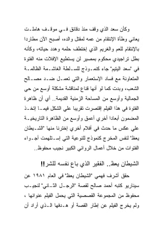 ‫ﻭﻜﺄﻥ ﺴﻌﺩ ﺍﻟﺫﻱ ﻭﻗﻑ ﻤﻨﺫ ﺩﻗﺎﺌﻕ ﻓـﻲ ﻤﻭﻗـﻑ ﻫﺎﻤﻠـﺕ‬
‫ﻴﻌﺎﻨﻲ ﻭﻁﺄﺓ ﺍﻹﻨﺘﻘﺎﻡ ﻤﻥ ﻋﻤﻪ ﻟﻤﻘﺘل ﻭﺍﻟﺩﻩ، ﺃﺼﺒﺢ ﺍﻵﻥ ﻤﻁﺎﺭﺩﺍ‬
‫ﺒﺎﻹﻨﺘﻘﺎﻡ ﻟﻠﻌﻡ ﻭﺍﻟﻐﺭﻴﻡ ﺍﻟﺫﻱ ﺇﺨﺘﻁﻑ ﺤﻠﻤﻪ ﻭﻫﺩﺩ ﺤﻴﺎﺘﻪ، ﻭﻜﺄﻨﻪ‬
‫ﺒﻁل ﺘﺭﺍﺠﻴﺩﻱ ﻤﺤﻜﻭﻡ ﺒﻤﺼﻴﺭ ﻟﻥ ﻴﺴﺘﻁﻴﻊ ﺍﻹﻓﻼﺕ ﻤﻨﻪ ﺍﻟﻔﺘﻭﺓ‬
‫ﻓﻲ "ﺴﻌﺩ ﺍﻟﻴﺘﻴﻡ" ﺠﺎﺀ ﻜﻨﻤـﻭﺫﺝ ﻟﻠﺴـﻠﻁﺔ ﺍﻟﻐﺎﺸـﻤﺔ ﺍﻟﻅﺎﻟﻤـﺔ‬
‫ﺍﻟﻤﺘﻌﺎﻭﻨﺔ ﻤﻊ ﻓﺴﺎﺩ ﺍﻹﺴﺘﻌﻤﺎﺭ ﻭﺍﻟﺘﻲ ﺘﻌﻤـل ﻀـﺩ ﻤﺼـﺎﻟﺢ‬
‫ﺍﻟﺸﻌﺏ، ﻭﺒﺩﺕ ﻜﻤﺎ ﻟﻭ ﺃﻨﻬﺎ ﻗﻨﺎﻉ ﻟﻤﻨﺎﻗﺸﺔ ﻤﺸﻜﻠﺔ ﺃﻭﺴﻊ ﻤﻥ ﺤﻲ‬
‫ﺍﻟﺠﻤﺎﻟﻴﺔ ﻭﺃﻭﺴﻊ ﻤﻥ ﺍﻟﻤﺴﺎﺤﺔ ﺍﻟﺯﻤﻨﻴﺔ ﺍﻟﻘﺩﻴﻤﺔ.. ﺃﻱ ﺃﻥ ﻅﺎﻫﺭﺓ‬
‫ﺍﻟﻔﺘﻭﺓ ﻓﻲ ﻫﺫﺍ ﺍﻟﻔﻴﻠﻡ ﺇﻗﺘﺼﺭﺕ ﺘﻘﺭﻴﺒﺎ ﻋﻠﻲ ﺍﻟﺸﻜل ﻓﻴﻤـﺎ ﺇﺘﺨـﺫ‬
‫ﺍﻟﻤﻀﻤﻭﻥ ﺃﺒﻌﺎﺩﺍ ﺃﺨﺭﻱ ﺃﻋﻤﻕ ﻭﺃﻭﺴﻊ ﻤﻥ ﺍﻟﻅﺎﻫﺭﺓ ﺍﻟﺘﺎﺭﻴﺨﻴـﺔ‬
‫ﻋﻠﻲ ﻋﻜﺱ ﻤﺎ ﺤﺩﺙ ﻓﻲ ﺃﻓﻼﻡ ﺃﺨﺭﻱ ﺇﺨﺘﺭﻨﺎ ﻤﻨﻬﺎ "ﺍﻟﺸـﻴﻁﺎﻥ‬
‫ﻴﻌﻅ" ﻟﻨﻔﺱ ﺍﻟﻤﺨﺭﺝ ﻜﻨﻤﻭﺫﺝ ﻟﻠﻨﻭﻋﻴﺔ ﺍﻟﺘﻲ ﺇﺴـﺘﻠﻬﻤﺕ ﺃﺠـﻭﺍﺀ‬
    ‫ﺍﻟﻔﺘﻭﺍﺕ ﻤﻥ ﺨﻼل ﺃﻋﻤﺎل ﺍﻟﺭﻭﺍﺌﻲ ﺍﻟﻜﺒﻴﺭ ﻨﺠﻴﺏ ﻤﺤﻔﻭﻅ..‬

        ‫ﺍﻟﺸﻴﻁﺎﻥ ﻴﻌﻅ.. ﺍﻟﻔﻘﻴﺭ ﺍﻟﺫﻱ ﺒﺎﻉ ﻨﻔﺴﻪ ﻟﻠﺸﺭ!!‬
‫ﺤﻘﻕ ﺃﺸﺭﻑ ﻓﻬﻤﻲ "ﺍﻟﺸﻴﻁﺎﻥ ﻴﻌﻅ" ﻓﻲ ﺍﻟﻌﺎﻡ ١٨٩١ ﻋﻥ‬
‫ﺴﻴﻨﺎﺭﻴﻭ ﻜﺘﺒﻪ ﺃﺤﻤﺩ ﺼﺎﻟﺢ ﻟﻘﺼﺔ "ﺍﻟﺭﺠـل ﺍﻟﺜـﺎﻨﻲ" ﻟﻨﺠﻴـﺏ‬
‫ﻤﺤﻔﻭﻅ ﻤﻥ ﺍﻟﻤﺠﻤﻭﻋﺔ ﺍﻟﻘﺼﺼﻴﺔ ﺍﻟﺘﻲ ﻴﺤﻤل ﺍﻟﻔﻴﻠﻡ ﻋﻨﻭﺍﻨﻬﺎ ،‬
‫ﻭﻟﻡ ﻴﺨﺭﺝ ﺍﻟﻔﻴﻠﻡ ﻋﻥ ﺇﻁﺎﺭ ﺍﻟﻘﺼﺔ ﺃﻭ ﻫـﺩﻓﻬﺎ ﺍﻟـﺫﻱ ﺃﺭﺍﺩ ﺃﻥ‬
 